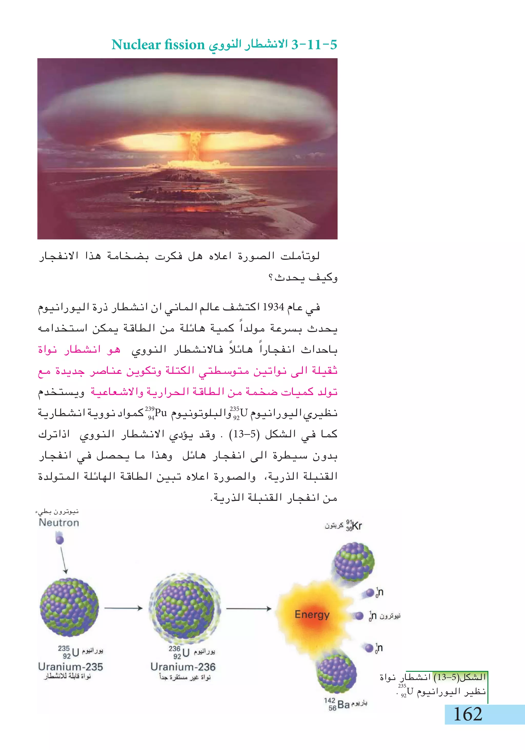 162
‫بطيء‬ ‫نيوترون‬
Nuclear fission ‫النووي‬ ‫االنشطار‬ 3-11-5
‫االنفجار‬ ‫هذا‬ ‫بضخامة‬ ‫فكرت‬ ‫هل‬ ‫اعاله‬ ‫الصورة‬ ‫لوتأملت‬
‫يحدث؟‬ ‫وكيف‬
‫اليورانيوم‬ ‫ذرة‬ ‫انشطار‬ ‫ان‬ ‫الماني‬ ‫عالم‬ ‫اكتشف‬ 1934 ‫عام‬ ‫في‬
‫استخدامه‬ ‫يمكن‬ ‫الطاقة‬ ‫من‬ ‫هائلة‬ ‫كمية‬ ً‫ا‬‫مولد‬ ‫بسرعة‬ ‫يحدث‬
‫نواة‬ ‫انشطار‬ ‫هو‬ ‫النووي‬ ‫فاالنشطار‬ ً‫ال‬‫هائ‬ ً‫ا‬‫انفجار‬ ‫باحداث‬
‫مع‬ ‫جديدة‬ ‫عناصر‬ ‫وتكوين‬ ‫الكتلة‬ ‫متوسطتي‬ ‫نواتين‬ ‫الى‬ ‫ثقيلة‬
‫ويستخدم‬ ‫واالشعاعية‬ ‫الحرارية‬ ‫الطاقة‬ ‫من‬ ‫ضخمة‬ ‫كميات‬ ‫تولد‬
‫انشطارية‬ ‫نووية‬ ‫كمواد‬ 94
Pu ‫والبلوتونيوم‬ 92
U ‫اليورانيوم‬ ‫نظيري‬
‫اذاترك‬ ‫النووي‬ ‫االنشطار‬ ‫يؤدي‬ ‫وقد‬ . )13-5( ‫الشكل‬ ‫في‬ ‫كما‬
‫انفجار‬ ‫في‬ ‫يحصل‬ ‫ما‬ ‫وهذا‬ ‫هائل‬ ‫انفجار‬ ‫الى‬ ‫سيطرة‬ ‫بدون‬
‫المتولدة‬ ‫الهائلة‬ ‫الطاقة‬ ‫تبين‬ ‫اعاله‬ ‫والصورة‬ ،‫الذرية‬ ‫القنبلة‬
.‫الذرية‬ ‫القنبلة‬ ‫انفجار‬ ‫من‬
235239
‫نواة‬ ‫انشطار‬ )13-5(‫الشكل‬
. 92
U ‫اليورانيوم‬ ‫نظير‬
235
 