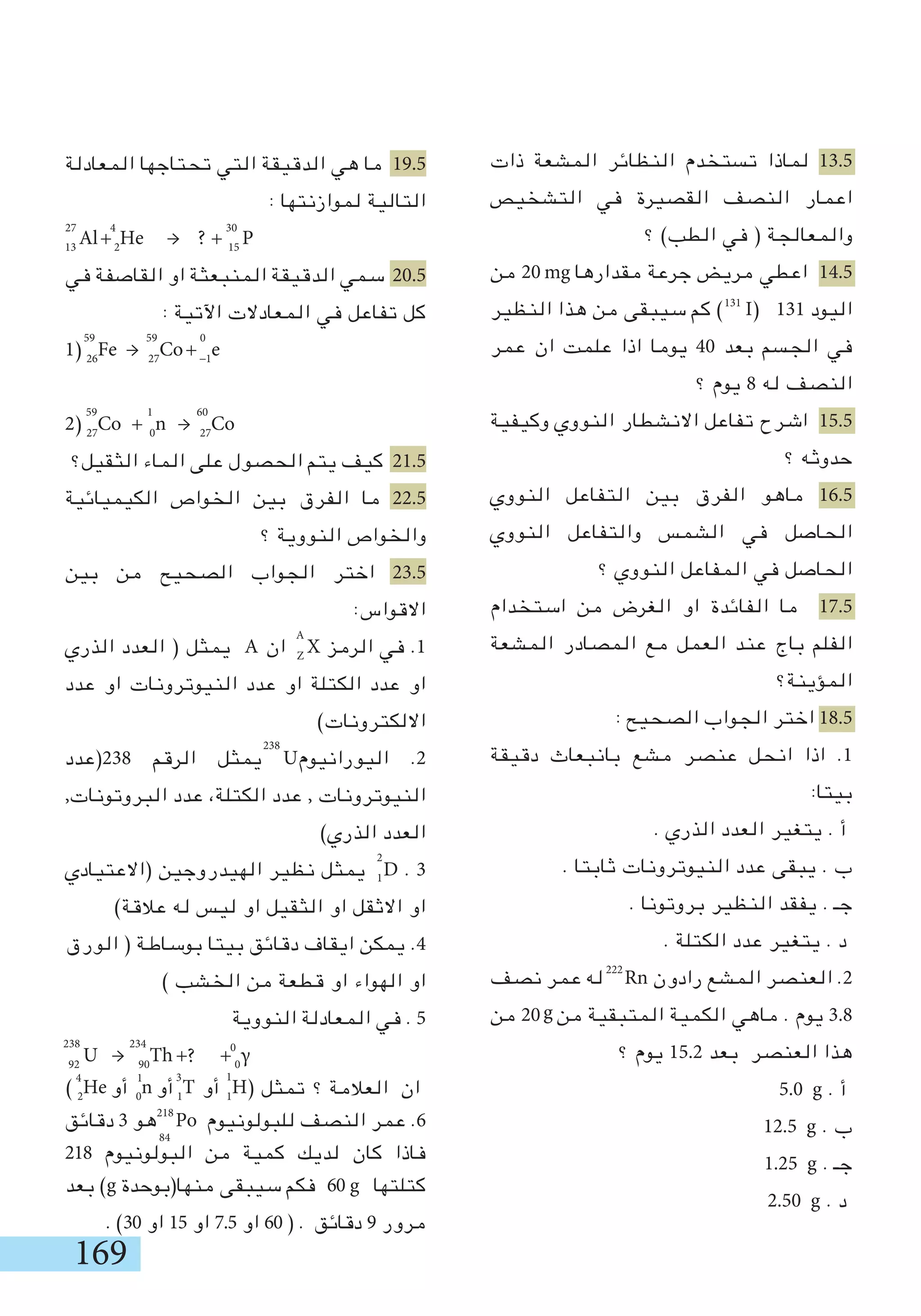 169
222
27
59 59
238
2
1
0
59 1 60
4 30
g
‫ذات‬ ‫المشعة‬ ‫النظائر‬ ‫تستخدم‬ ‫لماذا‬ 13.5
‫التشخيص‬ ‫في‬ ‫القصيرة‬ ‫النصف‬ ‫اعمار‬
‫؟‬ )‫الطب‬ ‫في‬ ( ‫والمعالجة‬
‫من‬ 20 ‫مقدارها‬ ‫جرعة‬ ‫مريض‬ ‫اعطي‬ 14.5
‫النظير‬ ‫هذا‬ ‫من‬ ‫سيبقى‬ ‫كم‬ ) I( 131 ‫اليود‬
‫عمر‬ ‫ان‬ ‫علمت‬ ‫اذا‬ ‫يوما‬ 40 ‫بعد‬ ‫الجسم‬ ‫في‬
‫؟‬ ‫يوم‬ 8 ‫له‬ ‫النصف‬
‫وكيفية‬ ‫النووي‬ ‫االنشطار‬ ‫تفاعل‬ ‫اشرح‬ 15.5
‫؟‬ ‫حدوثه‬
‫النووي‬ ‫التفاعل‬ ‫بين‬ ‫الفرق‬ ‫ماهو‬ 16.5
‫النووي‬ ‫والتفاعل‬ ‫الشمس‬ ‫في‬ ‫الحاصل‬
‫؟‬ ‫النووي‬ ‫المفاعل‬ ‫في‬ ‫الحاصل‬
‫استخدام‬ ‫من‬ ‫الغرض‬ ‫او‬ ‫الفائدة‬ ‫ما‬ 17.5
‫المشعة‬ ‫المصادر‬ ‫مع‬ ‫العمل‬ ‫عند‬ ‫باج‬ ‫الفلم‬
‫المؤينة؟‬
: ‫الصحيح‬ ‫الجواب‬ ‫اختر‬ 18.5
‫دقيقة‬ ‫بانبعاث‬ ‫مشع‬ ‫عنصر‬ ‫انحل‬ ‫اذا‬ .1
:‫بيتا‬
. ‫الذري‬ ‫العدد‬ ‫يتغير‬ . ‫أ‬
. ‫ثابتا‬ ‫النيوترونات‬ ‫عدد‬ ‫يبقى‬ . ‫ب‬
. ‫بروتونا‬ ‫النظير‬ ‫يفقد‬ . ‫جـ‬
. ‫الكتلة‬ ‫عدد‬ ‫يتغير‬ . ‫د‬
‫نصف‬ ‫عمر‬ ‫له‬ Rn ‫رادون‬ ‫المشع‬ ‫العنصر‬ .2
‫من‬ 20 ‫من‬ ‫المتبقية‬ ‫الكمية‬ ‫ماهي‬ . ‫يوم‬ 3.8
‫؟‬ ‫يوم‬ 15.2 ‫بعد‬ ‫العنصر‬ ‫هذا‬
5.0 g . ‫أ‬
12.5 g . ‫ب‬
1.25 g . ‫جـ‬
2.50 g . ‫د‬
mg
131
A
238
218
84
?
234 0
‫المعادلة‬ ‫تحتاجها‬ ‫التي‬ ‫الدقيقة‬ ‫هي‬ ‫ما‬ 19.5
: ‫لموازنتها‬ ‫التالية‬
13
Al+2
He → ? + 15
P
‫في‬ ‫القاصفة‬ ‫او‬ ‫المنبعثة‬ ‫الدقيقة‬ ‫سمي‬ 20.5
: ‫اآلتية‬ ‫المعادالت‬ ‫في‬ ‫تفاعل‬ ‫كل‬
1) 26
Fe → 27
Co+-1
e
2) 27
Co + 0
n → 27
Co
‫الثقيل؟‬ ‫الماء‬ ‫على‬ ‫الحصول‬ ‫يتم‬ ‫كيف‬ 21.5
‫الكيميائية‬ ‫الخواص‬ ‫بين‬ ‫الفرق‬ ‫ما‬ 22.5
‫؟‬ ‫النووية‬ ‫والخواص‬
‫بين‬ ‫من‬ ‫الصحيح‬ ‫الجواب‬ ‫اختر‬ 23.5
:‫االقواس‬
‫الذري‬ ‫العدد‬ ( ‫يمثل‬ A ‫ان‬ Z
X ‫الرمز‬ ‫في‬ .1
‫عدد‬ ‫او‬ ‫النيوترونات‬ ‫عدد‬ ‫او‬ ‫الكتلة‬ ‫عدد‬ ‫او‬
)‫االلكترونات‬
‫832(عدد‬ ‫الرقم‬ ‫يمثل‬ U‫اليورانيوم‬ .2
,‫البروتونات‬ ‫عدد‬ ،‫الكتلة‬ ‫عدد‬ , ‫النيوترونات‬
)‫الذري‬ ‫العدد‬
‫(االعتيادي‬ ‫الهيدروجين‬ ‫نظير‬ ‫يمثل‬ D . 3
)‫عالقة‬ ‫له‬ ‫ليس‬ ‫او‬ ‫الثقيل‬ ‫او‬ ‫االثقل‬ ‫او‬
‫الورق‬ ( ‫بوساطة‬ ‫بيتا‬ ‫دقائق‬ ‫ايقاف‬ ‫يمكن‬ .4
) ‫الخشب‬ ‫من‬ ‫قطعة‬ ‫او‬ ‫الهواء‬ ‫او‬
‫النووية‬ ‫المعادلة‬ ‫في‬ . 5
92
U → 90
Th + + 0
γ
‫تمثل‬ ‫؟‬ ‫العالمة‬ ‫ان‬
‫دقائق‬ 3 ‫هو‬ Po ‫للبولونيوم‬ ‫النصف‬ ‫عمر‬ .6
218 ‫البولونيوم‬ ‫من‬ ‫كمية‬ ‫لديك‬ ‫كان‬ ‫فاذا‬
‫بعد‬ )g ‫منها(بوحدة‬ ‫سيبقى‬ ‫فكم‬ 60 ‫كتلتها‬
. )30 ‫او‬ 15 ‫او‬ 7.5 ‫او‬ 60 ( . ‫دقائق‬ 9 ‫مرور‬
g
) 2
He ‫أو‬ 0
n ‫أو‬ 1
T ‫أو‬ 1
H(
1314
 
