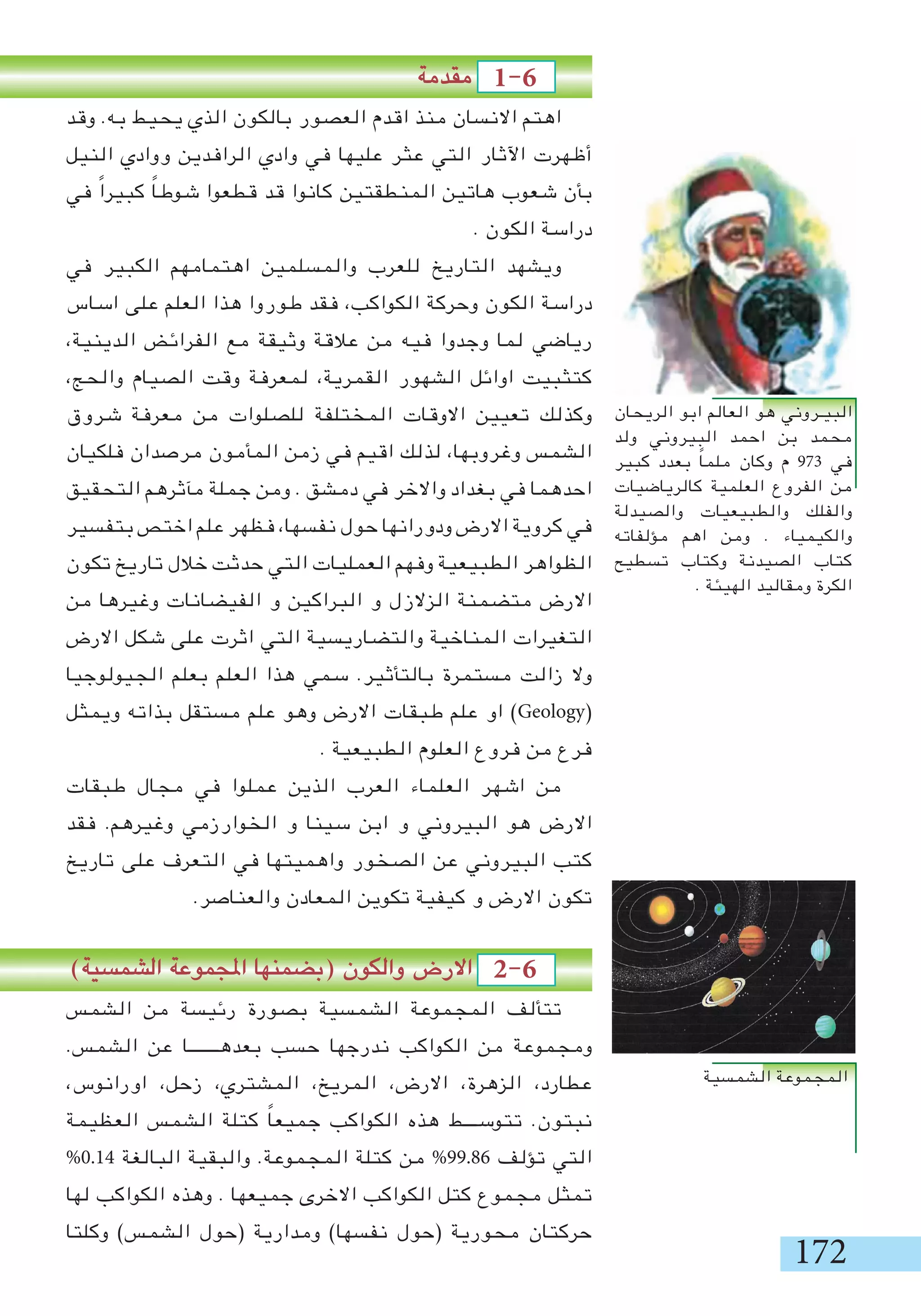 172
‫مقدمة‬ 1-6 	
‫وقد‬ .‫به‬ ‫يحيط‬ ‫الذي‬ ‫بالكون‬ ‫العصور‬ ‫اقدم‬ ‫منذ‬ ‫االنسان‬ ‫اهتم‬
‫النيل‬ ‫ووادي‬ ‫الرافدين‬ ‫وادي‬ ‫في‬ ‫عليها‬ ‫عثر‬ ‫التي‬ ‫اآلثار‬ ‫أظهرت‬
‫في‬ ً‫ا‬‫كبير‬ ً‫ا‬‫شوط‬ ‫قطعوا‬ ‫قد‬ ‫كانوا‬ ‫المنطقتين‬ ‫هاتين‬ ‫شعوب‬ ‫بأن‬
. ‫الكون‬ ‫دراسة‬
‫في‬ ‫الكبير‬ ‫اهتمامهم‬ ‫والمسلمين‬ ‫للعرب‬ ‫التاريخ‬ ‫ويشهد‬
‫اساس‬ ‫على‬ ‫العلم‬ ‫هذا‬ ‫طوروا‬ ‫فقد‬ ،‫الكواكب‬ ‫وحركة‬ ‫الكون‬ ‫دراسة‬
،‫الدينية‬ ‫الفرائض‬ ‫مع‬ ‫وثيقة‬ ‫عالقة‬ ‫من‬ ‫فيه‬ ‫وجدوا‬ ‫لما‬ ‫رياضي‬
،‫والحج‬ ‫الصيام‬ ‫وقت‬ ‫لمعرفة‬ ،‫القمرية‬ ‫الشهور‬ ‫اوائل‬ ‫كتثبيت‬
‫شروق‬ ‫معرفة‬ ‫من‬ ‫للصلوات‬ ‫المختلفة‬ ‫االوقات‬ ‫تعيين‬ ‫وكذلك‬
‫فلكيان‬ ‫مرصدان‬ ‫المأمون‬ ‫زمن‬ ‫في‬ ‫اقيم‬ ‫لذلك‬ ،‫وغروبها‬ ‫الشمس‬
‫التحقيق‬ ‫مآثرهم‬ ‫جملة‬ ‫ومن‬ . ‫دمشق‬ ‫في‬ ‫واالخر‬ ‫بغداد‬ ‫في‬ ‫احدهما‬
‫بتفسير‬ ‫اختص‬ ‫علم‬ ‫فظهر‬ ،‫نفسها‬ ‫حول‬ ‫ودورانها‬ ‫االرض‬ ‫كروية‬ ‫في‬
‫تكون‬ ‫تاريخ‬ ‫خالل‬ ‫حدثت‬ ‫التي‬ ‫العمليات‬ ‫وفهم‬ ‫الطبيعية‬ ‫الظواهر‬
‫من‬ ‫وغيرها‬ ‫الفيضانات‬ ‫و‬ ‫البراكين‬ ‫و‬ ‫الزالزل‬ ‫متضمنة‬ ‫االرض‬
‫االرض‬ ‫شكل‬ ‫على‬ ‫اثرت‬ ‫التي‬ ‫والتضاريسية‬ ‫المناخية‬ ‫التغيرات‬
‫الجيولوجيا‬ ‫بعلم‬ ‫العلم‬ ‫هذا‬ ‫سمي‬ .‫بالتأثير‬ ‫مستمرة‬ ‫زالت‬ ‫وال‬
‫ويمثل‬ ‫بذاته‬ ‫مستقل‬ ‫علم‬ ‫وهو‬ ‫االرض‬ ‫طبقات‬ ‫علم‬ ‫او‬ )Geology(
. ‫الطبيعية‬ ‫العلوم‬ ‫فروع‬ ‫من‬ ‫فرع‬
‫طبقات‬ ‫مجال‬ ‫في‬ ‫عملوا‬ ‫الذين‬ ‫العرب‬ ‫العلماء‬ ‫اشهر‬ ‫من‬
‫فقد‬ .‫وغيرهم‬ ‫الخوارزمي‬ ‫و‬ ‫سينا‬ ‫ابن‬ ‫و‬ ‫البيروني‬ ‫هو‬ ‫االرض‬
‫تاريخ‬ ‫على‬ ‫التعرف‬ ‫في‬ ‫واهميتها‬ ‫الصخور‬ ‫عن‬ ‫البيروني‬ ‫كتب‬
.‫والعناصر‬ ‫المعادن‬ ‫تكوين‬ ‫كيفية‬ ‫و‬ ‫االرض‬ ‫تكون‬
)‫الشمسية‬ ‫املجموعة‬ ‫(بضمنها‬ ‫والكون‬ ‫االرض‬ 2-6 	
‫الشمس‬ ‫من‬ ‫رئيسة‬ ‫بصورة‬ ‫الشمسية‬ ‫المجموعة‬ ‫تتألف‬
.‫الشمس‬ ‫عن‬ ‫بعدهـــــــا‬ ‫حسب‬ ‫ندرجها‬ ‫الكواكب‬ ‫من‬ ‫ومجموعة‬
،‫اورانوس‬ ،‫زحل‬ ،‫المشتري‬ ،‫المريخ‬ ،‫االرض‬ ،‫الزهرة‬ ،‫عطارد‬
‫العظيمة‬ ‫الشمس‬ ‫كتلة‬ ً‫ا‬‫جميع‬ ‫الكواكب‬ ‫هذه‬ ‫تتوســـط‬ .‫نبتون‬
%0.14 ‫البالغة‬ ‫والبقية‬ .‫المجموعة‬ ‫كتلة‬ ‫من‬ %99.86 ‫تؤلف‬ ‫التي‬
‫لها‬ ‫الكواكب‬ ‫وهذه‬ . ‫جميعها‬ ‫االخرى‬ ‫الكواكب‬ ‫كتل‬ ‫مجموع‬ ‫تمثل‬
‫وكلتا‬ )‫الشمس‬ ‫(حول‬ ‫ومدارية‬ )‫نفسها‬ ‫(حول‬ ‫محورية‬ ‫حركتان‬
‫الشمسية‬ ‫المجموعة‬
‫الريحان‬ ‫ابو‬ ‫العالم‬ ‫هو‬ ‫البيـروني‬
‫ولد‬ ‫البيروني‬ ‫احمد‬ ‫بن‬ ‫محمد‬
‫كبير‬ ‫بعدد‬ ً‫ا‬‫ملم‬ ‫وكان‬ ‫م‬ 973 ‫في‬
‫كالرياضيات‬ ‫العلمية‬ ‫الفروع‬ ‫من‬
‫والصيدلة‬ ‫والطبيعيات‬ ‫والفلك‬
‫مؤلفاته‬ ‫اهم‬ ‫ومن‬ . ‫والكيمياء‬
‫تسطيح‬ ‫وكتاب‬ ‫الصيدنة‬ ‫كتاب‬
. ‫الهيئة‬ ‫ومقاليد‬ ‫الكرة‬
 