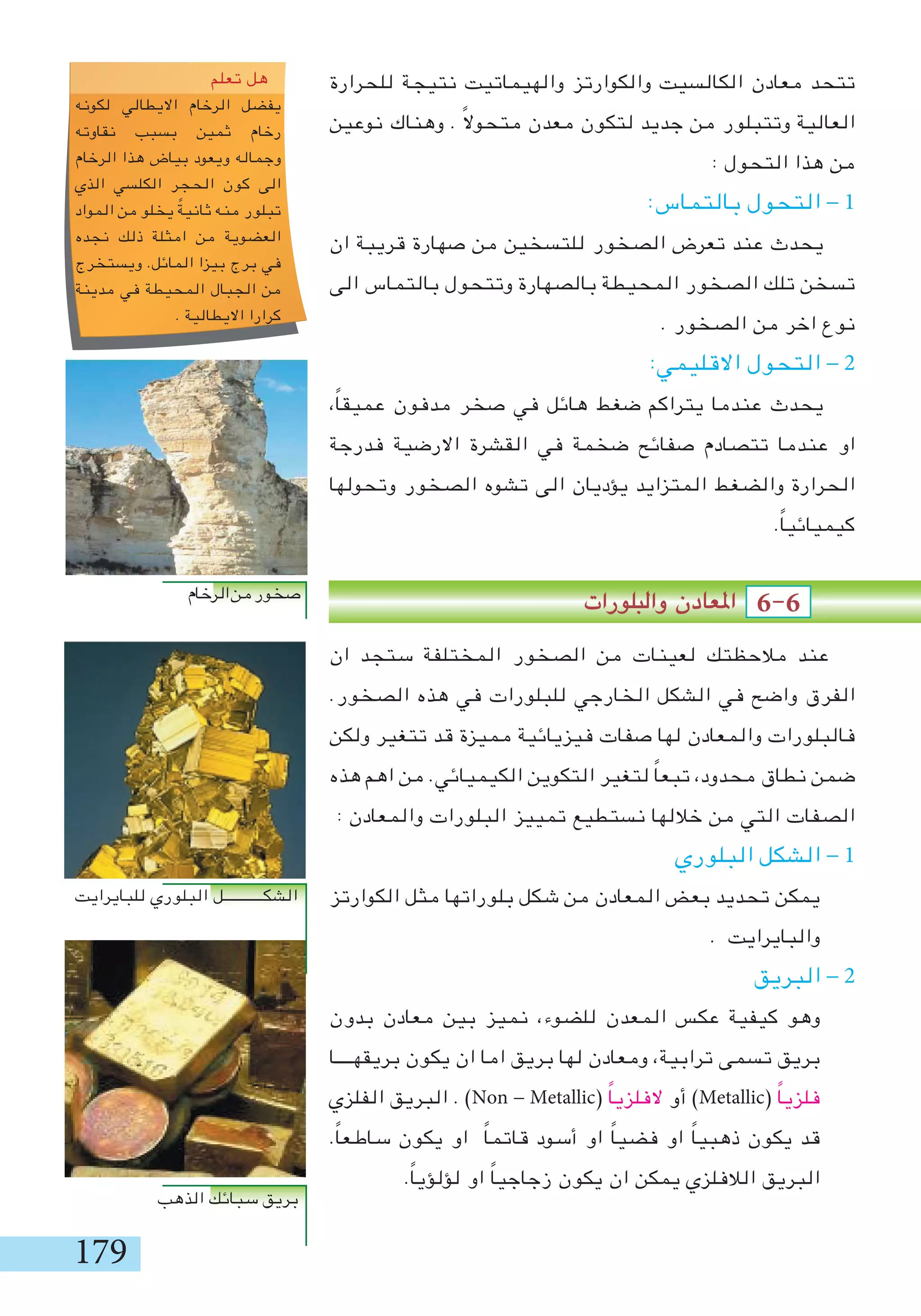 179
‫للحرارة‬ ‫نتيجة‬ ‫والهيماتيت‬ ‫والكوارتز‬ ‫الكالسيت‬ ‫معادن‬ ‫تتحد‬
‫نوعين‬ ‫وهناك‬ . ً‫ال‬‫متحو‬ ‫معدن‬ ‫لتكون‬ ‫جديد‬ ‫من‬ ‫وتتبلور‬ ‫العالية‬
: ‫التحول‬ ‫هذا‬ ‫من‬
:‫بالتماس‬ ‫التحول‬ - 1
‫ان‬ ‫قريبة‬ ‫صهارة‬ ‫من‬ ‫للتسخين‬ ‫الصخور‬ ‫تعرض‬ ‫عند‬ ‫يحدث‬
‫الى‬ ‫بالتماس‬ ‫وتتحول‬ ‫بالصهارة‬ ‫المحيطة‬ ‫الصخور‬ ‫تلك‬ ‫تسخن‬
. ‫الصخور‬ ‫من‬ ‫اخر‬ ‫نوع‬
:‫االقليمي‬ ‫التحول‬ - 2
،ً‫ا‬‫عميق‬ ‫مدفون‬ ‫صخر‬ ‫في‬ ‫هائل‬ ‫ضغط‬ ‫يتراكم‬ ‫عندما‬ ‫يحدث‬
‫فدرجة‬ ‫االرضية‬ ‫القشرة‬ ‫في‬ ‫ضخمة‬ ‫صفائح‬ ‫تتصادم‬ ‫عندما‬ ‫او‬
‫وتحولها‬ ‫الصخور‬ ‫تشوه‬ ‫الى‬ ‫يؤديان‬ ‫المتزايد‬ ‫والضغط‬ ‫الحرارة‬
.ً‫ا‬‫كيميائي‬
‫والبلورات‬ ‫املعادن‬ 6-6
‫ان‬ ‫ستجد‬ ‫المختلفة‬ ‫الصخور‬ ‫من‬ ‫لعينات‬ ‫مالحظتك‬ ‫عند‬
.‫الصخور‬ ‫هذه‬ ‫في‬ ‫للبلورات‬ ‫الخارجي‬ ‫الشكل‬ ‫في‬ ‫واضح‬ ‫الفرق‬
‫ولكن‬ ‫تتغير‬ ‫قد‬ ‫مميزة‬ ‫فيزيائية‬ ‫صفات‬ ‫لها‬ ‫والمعادن‬ ‫فالبلورات‬
‫هذه‬ ‫اهم‬ ‫من‬ .‫الكيميائي‬ ‫التكوين‬ ‫لتغير‬ ً‫ا‬‫تبع‬ ،‫محدود‬ ‫نطاق‬ ‫ضمن‬
: ‫والمعادن‬ ‫البلورات‬ ‫تمييز‬ ‫نستطيع‬ ‫خاللها‬ ‫من‬ ‫التي‬ ‫الصفات‬
‫البلوري‬ ‫الشكل‬ - 1
‫الكوارتز‬ ‫مثل‬ ‫بلوراتها‬ ‫شكل‬ ‫من‬ ‫المعادن‬ ‫بعض‬ ‫تحديد‬ ‫يمكن‬
. ‫والبايرايت‬
‫البريق‬ - 2
‫بدون‬ ‫معادن‬ ‫بين‬ ‫نميز‬ ،‫للضوء‬ ‫المعدن‬ ‫عكس‬ ‫كيفية‬ ‫وهو‬
‫بريقهــــا‬ ‫يكون‬ ‫ان‬ ‫اما‬ ‫بريق‬ ‫لها‬ ‫ومعادن‬ ،‫ترابية‬ ‫تسمى‬ ‫بريق‬
‫الفلزي‬ ‫البريق‬ . )Non - Metallic( ً‫ا‬‫الفلزي‬ ‫أو‬ )Metallic( ً‫ا‬‫فلزي‬
.ً‫ا‬‫ساطع‬ ‫يكون‬ ‫او‬ ً‫ا‬‫قاتم‬ ‫أسود‬ ‫او‬ ً‫ا‬‫فضي‬ ‫او‬ ً‫ا‬‫ذهبي‬ ‫يكون‬ ‫قد‬
.ً‫ا‬‫لؤلؤي‬ ‫او‬ ً‫ا‬‫زجاجي‬ ‫يكون‬ ‫ان‬ ‫يمكن‬ ‫الالفلزي‬ ‫البريق‬
Figure 7–15 The Niobrara chalk of western Kansas consists
of the remains of tiny marine organisms. (David Schwimmer)
sedimentary beds were originally horizontal because
most sediment accumulates on nearly level surfaces.
Cross-bedding consists of small beds lying at an
angle to the main sedimentary layering (Fig. 7–17a).
Cross-bedding forms in many environments where wind
or water transports and deposits sediment. For example,
wind heaps sand into parallel ridges called dunes, and
flowing water forms similar features called sand waves.
Figure 7–17b shows that cross-beds are the layers formed
by sand grains tumbling down the steep downstream
face of a dune or sand wave. Cross-bedding is common
in sands deposited by wind, streams, ocean currents, and
waves on beaches.
Ripple marks are small, nearly parallel sand ridges
and troughs that are also formed by moving water or
wind. They are like dunes and sand waves, but smaller.
If the water or wind flows in a single direction, the
ripple marks become asymmetrical, like miniature dunes.
In other cases, waves move back and forth in shallow
water, forming symmetrical ripple marks in bottom sand
(Fig. 7–18). Ripple marks are often preserved in sandy
sedimentary rocks (Fig. 7–19).
In graded bedding, the largest grains collect at the
bottom of a layer and the grain size decreases toward the
top (Fig. 7–20). Graded beds commonly form when some
violent activity, such as a major flood or submarine land-
Figure 7–16 Sedimentary bedding shows clearly in the walls of the Grand Canyon.
(Donovan Reese/Tony Stone Images)
118
ove you
Creator : DragonArt
dragonartz.wordpress.com
http://creativecommons.org/licenses/by-nc-sa/3.0/us/
‫تعلم‬ ‫هل‬
‫لكونه‬ ‫االيطالي‬ ‫الرخام‬ ‫يفضل‬
‫نقاوته‬ ‫بسبب‬ ‫ثمين‬ ‫رخام‬
‫الرخام‬ ‫هذا‬ ‫بياض‬ ‫ويعود‬ ‫وجماله‬
‫الذي‬ ‫الكلسي‬ ‫الحجر‬ ‫كون‬ ‫الى‬
‫المواد‬ ‫من‬ ‫يخلو‬ ً‫ثانية‬ ‫منه‬ ‫تبلور‬
‫نجده‬ ‫ذلك‬ ‫امثلة‬ ‫من‬ ‫العضوية‬
‫ويستخرج‬ .‫المائل‬ ‫بيزا‬ ‫برج‬ ‫في‬
‫مدينة‬ ‫في‬ ‫المحيطة‬ ‫الجبال‬ ‫من‬
. ‫االيطالية‬ ‫كرارا‬
‫الرخام‬‫من‬‫صخور‬
‫للبايرايت‬ ‫البلوري‬ ‫الشكـــــــــــل‬
‫الذهب‬ ‫سبائك‬ ‫بريق‬
 