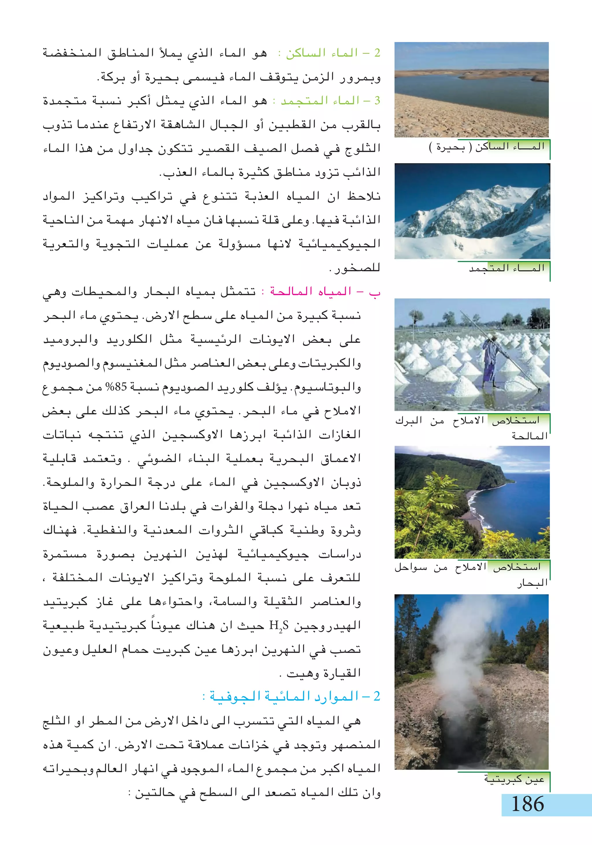 186
‫المنخفضة‬ ‫المناطق‬ ‫يمأل‬ ‫الذي‬ ‫الماء‬ ‫هو‬ : ‫الساكن‬ ‫الماء‬ - 2
.‫بركة‬ ‫أو‬ ‫بحيرة‬ ‫فيسمى‬ ‫الماء‬ ‫يتوقف‬ ‫الزمن‬ ‫وبمرور‬
‫متجمدة‬ ‫نسبة‬ ‫أكبر‬ ‫يمثل‬ ‫الذي‬ ‫الماء‬ ‫هو‬ : ‫المتجمد‬ ‫الماء‬ - 3
‫تذوب‬ ‫عندما‬ ‫االرتفاع‬ ‫الشاهقة‬ ‫الجبال‬ ‫أو‬ ‫القطبين‬ ‫من‬ ‫بالقرب‬
‫الماء‬ ‫هذا‬ ‫من‬ ‫جداول‬ ‫تتكون‬ ‫القصير‬ ‫الصيف‬ ‫فصل‬ ‫في‬ ‫الثلوج‬
.‫العذب‬ ‫بالماء‬ ‫كثيرة‬ ‫مناطق‬ ‫تزود‬ ‫الذائب‬
‫المواد‬ ‫وتراكيز‬ ‫تراكيب‬ ‫في‬ ‫تتنوع‬ ‫العذبة‬ ‫المياه‬ ‫ان‬ ‫نالحظ‬
‫الناحية‬ ‫من‬ ‫مهمة‬ ‫االنهار‬ ‫مياه‬ ‫فان‬ ‫نسبها‬ ‫قلة‬ ‫وعلى‬ .‫فيها‬ ‫الذائبة‬
‫والتعرية‬ ‫التجوية‬ ‫عمليات‬ ‫عن‬ ‫مسؤولة‬ ‫النها‬ ‫الجيوكيميائية‬
.‫للصخور‬
‫وهي‬ ‫والمحيطات‬ ‫البحار‬ ‫بمياه‬ ‫تتمثل‬ : ‫المالحة‬ ‫المياه‬ - ‫ب‬
‫البحر‬ ‫ماء‬ ‫يحتوي‬ .‫االرض‬ ‫سطح‬ ‫على‬ ‫المياه‬ ‫من‬ ‫كبيرة‬ ‫نسبة‬
‫والبروميد‬ ‫الكلوريد‬ ‫مثل‬ ‫الرئيسية‬ ‫االيونات‬ ‫بعض‬ ‫على‬
‫والصوديوم‬ ‫المغنيسوم‬ ‫مثل‬ ‫العناصر‬ ‫بعض‬ ‫وعلى‬ ‫والكبريتات‬
‫مجموع‬ ‫من‬ %85 ‫نسبة‬ ‫الصوديوم‬ ‫كلوريد‬ ‫يؤلف‬ .‫والبوتاسيوم‬
‫بعض‬ ‫على‬ ‫كذلك‬ ‫البحر‬ ‫ماء‬ ‫يحتوي‬ .‫البحر‬ ‫ماء‬ ‫في‬ ‫االمالح‬
‫نباتات‬ ‫تنتجه‬ ‫الذي‬ ‫االوكسجين‬ ‫ابرزها‬ ‫الذائبة‬ ‫الغازات‬
‫قابلية‬ ‫وتعتمد‬ . ‫الضوئي‬ ‫البناء‬ ‫بعملية‬ ‫البحرية‬ ‫االعماق‬
.‫والملوحة‬ ‫الحرارة‬ ‫درجة‬ ‫على‬ ‫الماء‬ ‫في‬ ‫االوكسجين‬ ‫ذوبان‬
‫الحياة‬ ‫عصب‬ ‫العراق‬ ‫بلدنا‬ ‫في‬ ‫والفرات‬ ‫دجلة‬ ‫نهرا‬ ‫مياه‬ ‫تعد‬
‫فهناك‬ .‫والنفطية‬ ‫المعدنية‬ ‫الثروات‬ ‫كباقي‬ ‫وطنية‬ ‫وثروة‬
‫مستمرة‬ ‫بصورة‬ ‫النهرين‬ ‫لهذين‬ ‫جيوكيميائية‬ ‫دراسات‬
، ‫المختلفة‬ ‫االيونات‬ ‫وتراكيز‬ ‫الملوحة‬ ‫نسبة‬ ‫على‬ ‫للتعرف‬
‫كبريتيد‬ ‫غاز‬ ‫على‬ ‫واحتواءها‬ ،‫والسامة‬ ‫الثقيلة‬ ‫والعناصر‬
‫طبيعية‬ ‫كبريتيدية‬ ً‫ا‬‫عيون‬ ‫هناك‬ ‫ان‬ ‫حيث‬ H2
S ‫الهيدروجين‬
‫وعيون‬ ‫العليل‬ ‫حمام‬ ‫كبريت‬ ‫عين‬ ‫ابرزها‬ ‫النهرين‬ ‫في‬ ‫تصب‬
. ‫وهيت‬ ‫القيارة‬
: ‫الجوفية‬ ‫المائية‬ ‫الموارد‬ - 2
‫الثلج‬ ‫او‬ ‫المطر‬ ‫من‬ ‫االرض‬ ‫داخل‬ ‫الى‬ ‫تتسرب‬ ‫التي‬ ‫المياه‬ ‫هي‬
‫هذه‬ ‫كمية‬ ‫ان‬ .‫االرض‬ ‫تحت‬ ‫عمالقة‬ ‫خزانات‬ ‫في‬ ‫وتوجد‬ ‫المنصهر‬
‫وبحيراته‬ ‫العالم‬ ‫انهار‬ ‫في‬ ‫الموجود‬ ‫الماء‬ ‫مجموع‬ ‫من‬ ‫اكبر‬ ‫المياه‬
: ‫حالتين‬ ‫في‬ ‫السطح‬ ‫الى‬ ‫تصعد‬ ‫المياه‬ ‫تلك‬ ‫وان‬
) ‫بحيرة‬ ( ‫الساكن‬ ‫المــــاء‬
‫المتجمد‬ ‫المــــاء‬
‫البرك‬ ‫من‬ ‫االمالح‬ ‫استخالص‬
‫المالحة‬
‫سواحل‬ ‫من‬ ‫االمالح‬ ‫استخالص‬
‫البحار‬
‫كبريتية‬ ‫عين‬
 