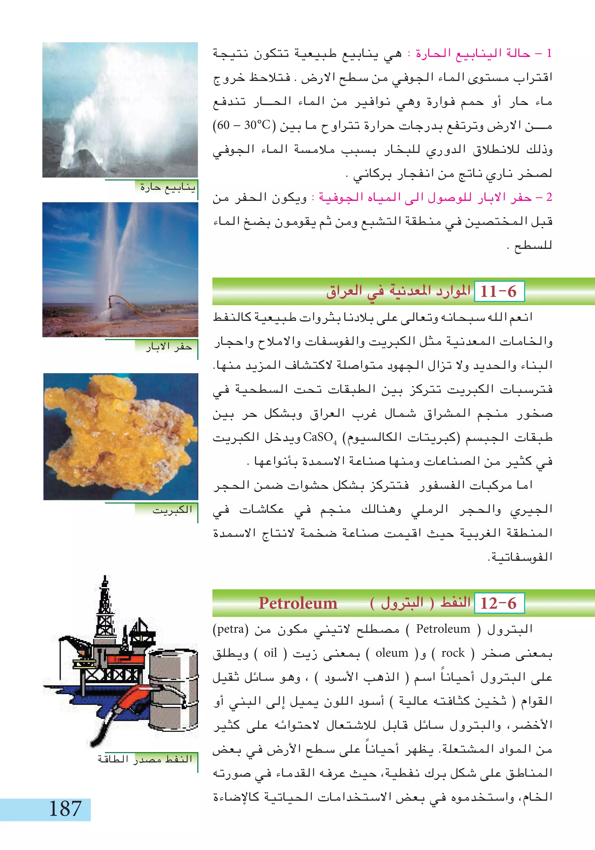 187
‫نتيجة‬ ‫تتكون‬ ‫طبيعية‬ ‫ينابيع‬ ‫هي‬ : ‫الحارة‬ ‫الينابيع‬ ‫حالة‬ - 1
‫خروج‬ ‫فتالحظ‬ . ‫االرض‬ ‫سطح‬ ‫من‬ ‫الجوفي‬ ‫الماء‬ ‫مستوى‬ ‫اقتراب‬
‫تندفع‬ ‫الحـــار‬ ‫الماء‬ ‫من‬ ‫نوافير‬ ‫وهي‬ ‫فوارة‬ ‫حمم‬ ‫أو‬ ‫حار‬ ‫ماء‬
)60 - 30 ( ‫بين‬ ‫ما‬ ‫تتراوح‬ ‫حرارة‬ ‫بدرجات‬ ‫وترتفع‬ ‫االرض‬ ‫مــــن‬
‫الجوفي‬ ‫الماء‬ ‫مالمسة‬ ‫بسبب‬ ‫للبخار‬ ‫الدوري‬ ‫لالنطالق‬ ‫وذلك‬
. ‫بركاني‬ ‫انفجار‬ ‫من‬ ‫ناتج‬ ‫ناري‬ ‫لصخر‬
‫من‬ ‫الحفر‬ ‫ويكون‬ : ‫الجوفية‬ ‫المياه‬ ‫الى‬ ‫للوصول‬ ‫االبار‬ ‫حفر‬ - 2
‫الماء‬ ‫بضخ‬ ‫يقومون‬ ‫ثم‬ ‫ومن‬ ‫التشبع‬ ‫منطقة‬ ‫في‬ ‫المختصين‬ ‫قبل‬
. ‫للسطح‬
‫العراق‬ ‫في‬ ‫املعدنية‬ ‫املوارد‬ 11-6 	
‫كالنفط‬ ‫طبيعية‬ ‫بثروات‬ ‫بالدنا‬ ‫على‬ ‫وتعالى‬ ‫سبحانه‬ ‫الله‬ ‫انعم‬
‫واحجار‬ ‫واالمالح‬ ‫والفوسفات‬ ‫الكبريت‬ ‫مثل‬ ‫المعدنية‬ ‫والخامات‬
.‫منها‬ ‫المزيد‬ ‫الكتشاف‬ ‫متواصلة‬ ‫الجهود‬ ‫تزال‬ ‫وال‬ ‫والحديد‬ ‫البناء‬
‫في‬ ‫السطحية‬ ‫تحت‬ ‫الطبقات‬ ‫بين‬ ‫تتركز‬ ‫الكبريت‬ ‫فترسبات‬
‫بين‬ ‫حر‬ ‫وبشكل‬ ‫العراق‬ ‫غرب‬ ‫شمال‬ ‫المشراق‬ ‫منجم‬ ‫صخور‬
‫الكبريت‬ ‫ويدخل‬ CaSO4
)‫الكالسيوم‬ ‫(كبريتات‬ ‫الجبسم‬ ‫طبقات‬
. ‫بأنواعها‬ ‫االسمدة‬ ‫صناعة‬ ‫ومنها‬ ‫الصناعات‬ ‫من‬ ‫كثير‬ ‫في‬
‫الحجر‬ ‫ضمن‬ ‫حشوات‬ ‫بشكل‬ ‫فتتركز‬ ‫الفسفور‬ ‫مركبات‬ ‫اما‬
‫في‬ ‫عكاشات‬ ‫في‬ ‫منجم‬ ‫وهنالك‬ ‫الرملي‬ ‫والحجر‬ ‫الجيري‬
‫االسمدة‬ ‫النتاج‬ ‫ضخمة‬ ‫صناعة‬ ‫اقيمت‬ ‫حيث‬ ‫الغربية‬ ‫المنطقة‬
.‫الفوسفاتية‬
Petroleum ) ‫البترول‬ ( ‫النفط‬ 12-6 	
)petra( ‫من‬ ‫مكون‬ ‫التيني‬ ‫مصطلح‬ ) Petroleum ( ‫البترول‬
‫ويطلق‬ ) oil ( ‫زيت‬ ‫بمعنى‬ ) oleum (‫و‬ ) rock ( ‫صخر‬ ‫بمعنى‬
‫ثقيل‬ ‫سائل‬ ‫وهو‬ ، ) ‫األسود‬ ‫الذهب‬ ( ‫اسم‬ ً‫ا‬‫أحيان‬ ‫البترول‬ ‫على‬
‫أو‬ ‫البني‬ ‫إلى‬ ‫يميل‬ ‫اللون‬ ‫أسود‬ ) ‫عالية‬ ‫كثافته‬ ‫ثخين‬ ( ‫القوام‬
‫كثير‬ ‫على‬ ‫الحتوائه‬ ‫لالشتعال‬ ‫قابل‬ ‫سائل‬ ‫والبترول‬ ،‫األخضر‬
‫بعض‬ ‫في‬ ‫األرض‬ ‫سطح‬ ‫على‬ ً‫ا‬‫أحيان‬ ‫يظهر‬ .‫المشتعلة‬ ‫المواد‬ ‫من‬
‫صورته‬ ‫في‬ ‫القدماء‬ ‫عرفه‬ ‫حيث‬ ،‫نفطية‬ ‫برك‬ ‫شكل‬ ‫على‬ ‫المناطق‬
‫كاإلضاءة‬ ‫الحياتية‬ ‫االستخدامات‬ ‫بعض‬ ‫في‬ ‫واستخدموه‬ ،‫الخام‬
°C
‫حارة‬ ‫ينابيع‬
‫االبار‬ ‫حفر‬
‫الكبريت‬
‫الطاقة‬ ‫مصدر‬ ‫النفط‬
 