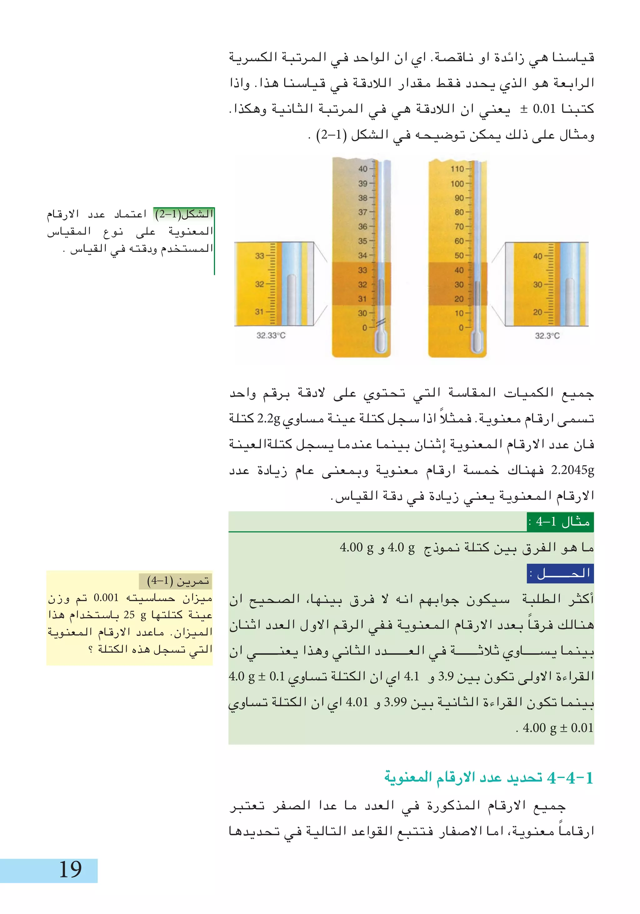 19
‫الكسرية‬ ‫المرتبة‬ ‫في‬ ‫الواحد‬ ‫ان‬ ‫اي‬ .‫ناقصة‬ ‫او‬ ‫زائدة‬ ‫هي‬ ‫قياسنا‬
‫واذا‬ .‫هذا‬ ‫قياسنا‬ ‫في‬ ‫الالدقة‬ ‫مقدار‬ ‫فقط‬ ‫يحدد‬ ‫الذي‬ ‫هو‬ ‫الرابعة‬
.‫وهكذا‬ ‫الثانية‬ ‫المرتبة‬ ‫في‬ ‫هي‬ ‫الالدقة‬ ‫ان‬ ‫يعني‬ ± 0.01 ‫كتبنا‬
. )2-1( ‫الشكل‬ ‫في‬ ‫توضيحه‬ ‫يمكن‬ ‫ذلك‬ ‫على‬ ‫ومثال‬
‫واحد‬ ‫برقم‬ ‫الدقة‬ ‫على‬ ‫تحتوي‬ ‫التي‬ ‫المقاسة‬ ‫الكميات‬ ‫جميع‬
‫كتلة‬ 2.2g ‫مساوي‬ ‫عينة‬ ‫كتلة‬ ‫سجل‬ ‫اذا‬ ً‫ال‬‫فمث‬ .‫معنوية‬ ‫ارقام‬ ‫تسمى‬
‫كتلةالعينة‬ ‫يسجل‬ ‫عندما‬ ‫بينما‬ ‫إثنان‬ ‫المعنوية‬ ‫االرقام‬ ‫عدد‬ ‫فان‬
‫عدد‬ ‫زيادة‬ ‫عام‬ ‫وبمعنى‬ ‫معنوية‬ ‫ارقام‬ ‫خمسة‬ ‫فهناك‬ 2.2045g
.‫القياس‬ ‫دقة‬ ‫في‬ ‫زيادة‬ ‫يعني‬ ‫المعنوية‬ ‫االرقام‬
: 4-1 ‫مثال‬
4.00 g ‫و‬ 4.0 g ‫نموذج‬ ‫كتلة‬ ‫بين‬ ‫الفرق‬ ‫هو‬ ‫ما‬
: ‫الحــــــــل‬
‫ان‬ ‫الصحيح‬ ،‫بينها‬ ‫فرق‬ ‫ال‬ ‫انه‬ ‫جوابهم‬ ‫سيكون‬ ‫الطلبة‬ ‫أكثر‬
‫اثنان‬ ‫العدد‬ ‫االول‬ ‫الرقم‬ ‫ففي‬ ‫المعنوية‬ ‫االرقام‬ ‫بعدد‬ ً‫ا‬‫فرق‬ ‫هنالك‬
‫ان‬ ‫يعنـــــــي‬ ‫وهذا‬ ‫الثاني‬ ‫العـــــــدد‬ ‫في‬ ‫ثالثـــــــة‬ ‫يســـــاوي‬ ‫بينما‬
4.0 g ± 0.1 ‫تساوي‬ ‫الكتلة‬ ‫ان‬ ‫اي‬ 4.1 ‫و‬ .9 ‫بين‬ ‫تكون‬ ‫االولى‬ ‫القراءة‬
‫تساوي‬ ‫الكتلة‬ ‫ان‬ ‫اي‬ 4.01 ‫و‬ .99 ‫بين‬ ‫الثانية‬ ‫القراءة‬ ‫تكون‬ ‫بينما‬
. 4.00 g ± 0.01
‫المعنوية‬ ‫االرقام‬ ‫عدد‬ ‫تحديد‬ 4-4-1
‫تعتبر‬ ‫الصفر‬ ‫عدا‬ ‫ما‬ ‫العدد‬ ‫في‬ ‫المذكورة‬ ‫االرقام‬ ‫جميع‬
‫تحديدها‬ ‫في‬ ‫التالية‬ ‫القواعد‬ ‫فتتبع‬ ‫االصفار‬ ‫اما‬ ،‫معنوية‬ ً‫ا‬‫ارقام‬
‫االرقام‬ ‫عدد‬ ‫اعتماد‬ )2-1(‫الشكل‬
‫المقياس‬ ‫نوع‬ ‫على‬ ‫المعنوية‬
. ‫القياس‬ ‫في‬ ‫ودقته‬ ‫المستخدم‬
)4-1( ‫تمرين‬
‫وزن‬ ‫تم‬ 0.001 ‫حساسيته‬ ‫ميزان‬
‫هذا‬ ‫باستخدام‬ 25 g ‫كتلتها‬ ‫عينة‬
‫المعنوية‬ ‫االرقام‬ ‫ماعدد‬ .‫الميزان‬
‫؟‬ ‫الكتلة‬ ‫هذه‬ ‫تسجل‬ ‫التي‬
 