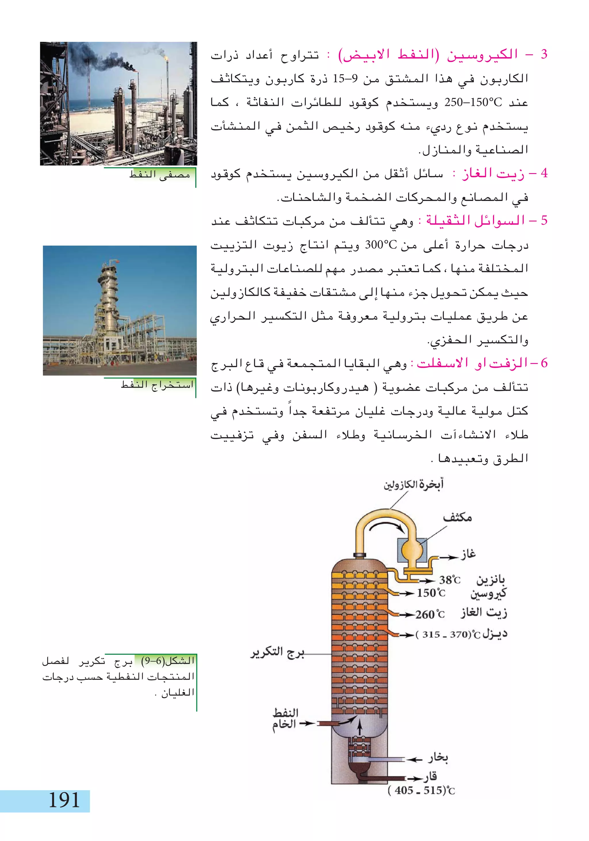 191
‫ذرات‬ ‫أعداد‬ ‫تتراوح‬ : )‫االبيض‬ ‫(النفط‬ ‫الكيروسين‬ - 3
‫ويتكاثف‬ ‫كاربون‬ ‫ذرة‬ 15-9 ‫من‬ ‫المشتق‬ ‫هذا‬ ‫في‬ ‫الكاربون‬
‫كما‬ ، ‫النفاثة‬ ‫للطائرات‬ ‫كوقود‬ ‫ويستخدم‬ 250-150 ‫عند‬
‫المنشأت‬ ‫في‬ ‫الثمن‬ ‫رخيص‬ ‫كوقود‬ ‫منه‬ ‫رديء‬ ‫نوع‬ ‫يستخدم‬
.‫والمنازل‬ ‫الصناعية‬
‫كوقود‬ ‫يستخدم‬ ‫الكيروسين‬ ‫من‬ ‫أثقل‬ ‫سائل‬ : ‫الغاز‬ ‫زيت‬ - 4
.‫والشاحنات‬ ‫الضخمة‬ ‫والمحركات‬ ‫المصانع‬ ‫في‬
‫عند‬ ‫تتكاثف‬ ‫مركبات‬ ‫من‬ ‫تتألف‬ ‫وهي‬ : ‫الثقيلة‬ ‫السوائل‬ - 5
‫التزييت‬ ‫زيوت‬ ‫انتاج‬ ‫ويتم‬ 300 ‫من‬ ‫أعلى‬ ‫حرارة‬ ‫درجات‬
‫البترولية‬ ‫للصناعات‬ ‫مهم‬ ‫مصدر‬ ‫تعتبر‬ ‫كما‬ ، ‫منها‬ ‫المختلفة‬
‫كالكازولين‬ ‫خفيفة‬ ‫مشتقات‬ ‫إلى‬ ‫منها‬ ‫جزء‬ ‫تحويل‬ ‫يمكن‬ ‫حيث‬
‫الحراري‬ ‫التكسير‬ ‫مثل‬ ‫معروفة‬ ‫بترولية‬ ‫عمليات‬ ‫طريق‬ ‫عن‬
.‫الحفزي‬ ‫والتكسير‬
‫البرج‬ ‫قاع‬ ‫في‬ ‫المتجمعة‬ ‫البقايا‬ ‫وهي‬ : ‫االسفلت‬ ‫او‬ ‫الزفت‬ - 6
‫ذات‬ )‫وغيرها‬ ‫هيدروكاربونات‬ ( ‫عضوية‬ ‫مركبات‬ ‫من‬ ‫تتألف‬
‫في‬ ‫وتستخدم‬ ً‫ا‬‫جد‬ ‫مرتفعة‬ ‫غليان‬ ‫ودرجات‬ ‫عالية‬ ‫مولية‬ ‫كتل‬
‫تزفييت‬ ‫وفي‬ ‫السفن‬ ‫وطالء‬ ‫الخرسانية‬ ‫االنشاءآت‬ ‫طالء‬
. ‫وتعبيدها‬ ‫الطرق‬
‫لفصل‬ ‫تكرير‬ ‫برج‬ )9-6(‫الشكل‬
‫درجات‬ ‫حسب‬ ‫النفطية‬ ‫المنتجات‬
. ‫الغليان‬
°C
°C
‫النفط‬ ‫مصفى‬
‫النفط‬ ‫استخراج‬
 