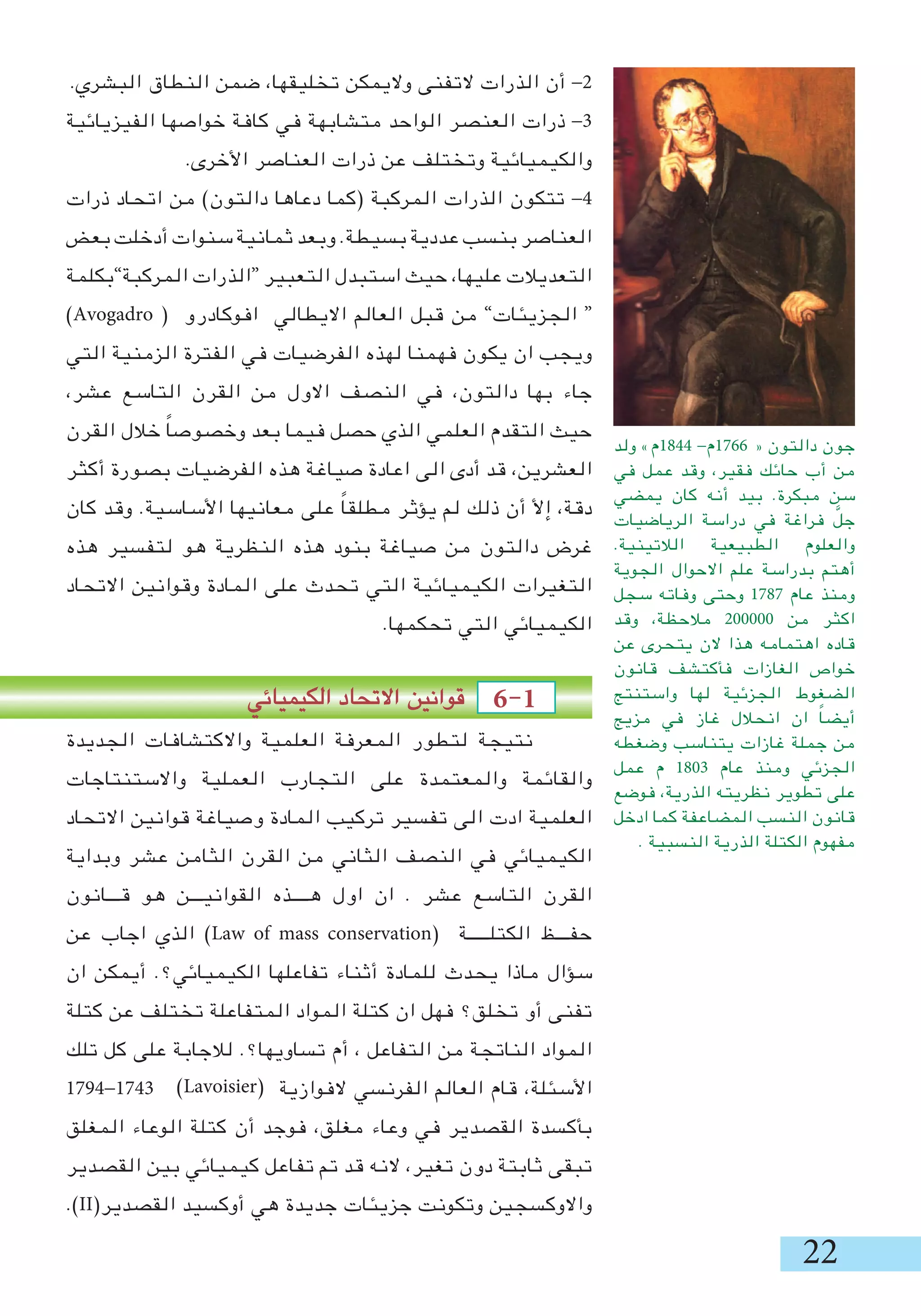 22
.‫البشري‬ ‫النطاق‬ ‫ضمن‬ ،‫تخليقها‬ ‫واليمكن‬ ‫التفنى‬ ‫الذرات‬ ‫أن‬ -2
‫الفيزيائية‬ ‫خواصها‬ ‫كافة‬ ‫في‬ ‫متشابهة‬ ‫الواحد‬ ‫العنصر‬ ‫ذرات‬ -3
.‫األخرى‬ ‫العناصر‬ ‫ذرات‬ ‫عن‬ ‫وتختلف‬ ‫والكيميائية‬
‫ذرات‬ ‫اتحاد‬ ‫من‬ )‫دالتون‬ ‫دعاها‬ ‫(كما‬ ‫المركبة‬ ‫الذرات‬ ‫تتكون‬ -4
‫بعض‬ ‫أدخلت‬ ‫سنوات‬ ‫ثمانية‬ ‫وبعد‬ .‫بسيطة‬ ‫عددية‬ ‫بنسب‬ ‫العناصر‬
‫المركبة”بكلمة‬ ‫“الذرات‬ ‫التعبير‬ ‫استبدل‬ ‫حيث‬ ،‫عليها‬ ‫التعديالت‬
)Avogadro ( ‫افوكادرو‬ ‫االيطالي‬ ‫العالم‬ ‫قبل‬ ‫من‬ ”‫الجزيئات‬ “
‫التي‬ ‫الزمنية‬ ‫الفترة‬ ‫في‬ ‫الفرضيات‬ ‫لهذه‬ ‫فهمنا‬ ‫يكون‬ ‫ان‬ ‫ويجب‬
،‫عشر‬ ‫التاسع‬ ‫القرن‬ ‫من‬ ‫االول‬ ‫النصف‬ ‫في‬ ،‫دالتون‬ ‫بها‬ ‫جاء‬
‫القرن‬ ‫خالل‬ ً‫ا‬‫وخصوص‬ ‫بعد‬ ‫فيما‬ ‫حصل‬ ‫الذي‬ ‫العلمي‬ ‫التقدم‬ ‫حيث‬
‫أكثر‬ ‫بصورة‬ ‫الفرضيات‬ ‫هذه‬ ‫صياغة‬ ‫اعادة‬ ‫الى‬ ‫أدى‬ ‫قد‬ ،‫العشرين‬
‫كان‬ ‫وقد‬ .‫األساسية‬ ‫معانيها‬ ‫على‬ ً‫ا‬‫مطلق‬ ‫يؤثر‬ ‫لم‬ ‫ذلك‬ ‫أن‬ ‫إأل‬ ،‫دقة‬
‫هذه‬ ‫لتفسير‬ ‫هو‬ ‫النظرية‬ ‫هذه‬ ‫بنود‬ ‫صياغة‬ ‫من‬ ‫دالتون‬ ‫غرض‬
‫االتحاد‬ ‫وقوانين‬ ‫المادة‬ ‫على‬ ‫تحدث‬ ‫التي‬ ‫الكيميائية‬ ‫التغيرات‬
.‫تحكمها‬ ‫التي‬ ‫الكيميائي‬
‫الكيميائي‬ ‫االتحاد‬ ‫قوانين‬ 6-1 	
‫الجديدة‬ ‫واالكتشافات‬ ‫العلمية‬ ‫المعرفة‬ ‫لتطور‬ ‫نتيجة‬
‫واالستنتاجات‬ ‫العملية‬ ‫التجارب‬ ‫على‬ ‫والمعتمدة‬ ‫والقائمة‬
‫االتحاد‬ ‫قوانين‬ ‫وصياغة‬ ‫المادة‬ ‫تركيب‬ ‫تفسير‬ ‫الى‬ ‫ادت‬ ‫العلمية‬
‫وبداية‬ ‫عشر‬ ‫الثامن‬ ‫القرن‬ ‫من‬ ‫الثاني‬ ‫النصف‬ ‫في‬ ‫الكيميائي‬
‫قـــانون‬ ‫هو‬ ‫القوانيـــن‬ ‫هــــذه‬ ‫اول‬ ‫ان‬ . ‫عشر‬ ‫التاسع‬ ‫القرن‬
‫عن‬ ‫اجاب‬ ‫الذي‬ )Law of mass conservation( ‫الكتلـــــة‬ ‫حفـــظ‬
‫ان‬ ‫أيمكن‬ .‫الكيميائي؟‬ ‫تفاعلها‬ ‫أثناء‬ ‫للمادة‬ ‫يحدث‬ ‫ماذا‬ ‫سؤال‬
‫كتلة‬ ‫عن‬ ‫تختلف‬ ‫المتفاعلة‬ ‫المواد‬ ‫كتلة‬ ‫ان‬ ‫فهل‬ ‫تخلق؟‬ ‫أو‬ ‫تفنى‬
‫تلك‬ ‫كل‬ ‫على‬ ‫لالجابة‬ .‫تساويها؟‬ ‫أم‬ ، ‫التفاعل‬ ‫من‬ ‫الناتجة‬ ‫المواد‬
1794-1743 ‫الفوازية‬ ‫الفرنسي‬ ‫العالم‬ ‫قام‬ ،‫األسئلة‬
‫المغلق‬ ‫الوعاء‬ ‫كتلة‬ ‫أن‬ ‫فوجد‬ ،‫مغلق‬ ‫وعاء‬ ‫في‬ ‫القصدير‬ ‫بأكسدة‬
‫القصدير‬ ‫بين‬ ‫كيميائي‬ ‫تفاعل‬ ‫تم‬ ‫قد‬ ‫النه‬ ،‫تغير‬ ‫دون‬ ‫ثابتة‬ ‫تبقى‬
.)II(‫القصدير‬ ‫أوكسيد‬ ‫هي‬ ‫جديدة‬ ‫جزيئات‬ ‫وتكونت‬ ‫واالوكسجين‬
‫ولد‬ »‫4481م‬ -‫6671م‬ « ‫دالتون‬ ‫جون‬
‫في‬ ‫عمل‬ ‫وقد‬ ،‫فقير‬ ‫حائك‬ ‫أب‬ ‫من‬
‫يمضي‬ ‫كان‬ ‫أنه‬ ‫بيد‬ .‫مبكرة‬ ‫سن‬
‫الرياضيات‬ ‫دراسة‬ ‫في‬ ‫فراغة‬ َّ‫جل‬
.‫الالتينية‬ ‫الطبيعية‬ ‫والعلوم‬
‫الجوية‬ ‫االحوال‬ ‫علم‬ ‫بدراسة‬ ‫أهتم‬
‫سجل‬ ‫وفاته‬ ‫وحتى‬ 1787 ‫عام‬ ‫ومنذ‬
‫وقد‬ ،‫مالحظة‬ 200000 ‫من‬ ‫اكثر‬
‫عن‬ ‫يتحرى‬ ‫الن‬ ‫هذا‬ ‫اهتمامه‬ ‫قاده‬
‫قانون‬ ‫فأكتشف‬ ‫الغازات‬ ‫خواص‬
‫واستنتج‬ ‫لها‬ ‫الجزئية‬ ‫الضغوط‬
‫مزيج‬ ‫في‬ ‫غاز‬ ‫انحالل‬ ‫ان‬ ً‫ا‬‫أيض‬
‫وضغطه‬ ‫يتناسب‬ ‫غازات‬ ‫جملة‬ ‫من‬
‫عمل‬ ‫م‬ 1803 ‫عام‬ ‫ومنذ‬ ‫الجزئي‬
‫فوضع‬ ،‫الذرية‬ ‫نظريته‬ ‫تطوير‬ ‫على‬
‫ادخل‬ ‫كما‬ ‫المضاعفة‬ ‫النسب‬ ‫قانون‬
. ‫النسبية‬ ‫الذرية‬ ‫الكتلة‬ ‫مفهوم‬
)Lavoisier(
 