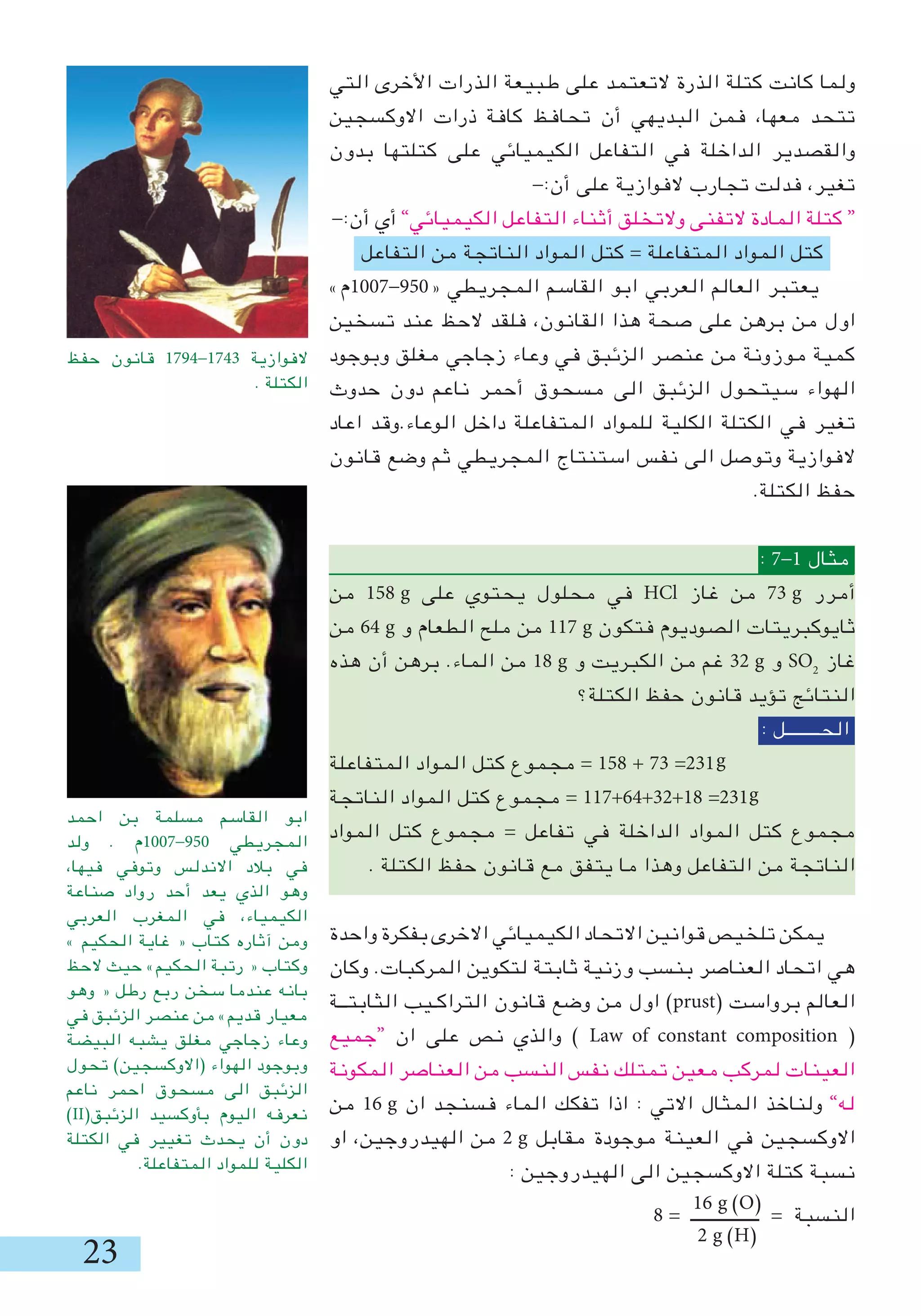 2
‫التي‬ ‫األخرى‬ ‫الذرات‬ ‫طبيعة‬ ‫على‬ ‫التعتمد‬ ‫الذرة‬ ‫كتلة‬ ‫كانت‬ ‫ولما‬
‫االوكسجين‬ ‫ذرات‬ ‫كافة‬ ‫تحافظ‬ ‫أن‬ ‫البديهي‬ ‫فمن‬ ،‫معها‬ ‫تتحد‬
‫بدون‬ ‫كتلتها‬ ‫على‬ ‫الكيميائي‬ ‫التفاعل‬ ‫في‬ ‫الداخلة‬ ‫والقصدير‬
-:‫أن‬ ‫على‬ ‫الفوازية‬ ‫تجارب‬ ‫فدلت‬ ،‫تغير‬
-:‫أن‬ ‫أي‬ ”‫الكيميائي‬ ‫التفاعل‬ ‫أثناء‬ ‫والتخلق‬ ‫التفنى‬ ‫المادة‬ ‫كتلة‬ “
‫التفاعل‬ ‫من‬ ‫الناتجة‬ ‫المواد‬ ‫كتل‬ = ‫المتفاعلة‬ ‫المواد‬ ‫كتل‬
»‫«059-7001م‬ ‫المجريطي‬ ‫القاسم‬ ‫ابو‬ ‫العربي‬ ‫العالم‬ ‫يعتبر‬
‫تسخين‬ ‫عند‬ ‫الحظ‬ ‫فلقد‬ ،‫القانون‬ ‫هذا‬ ‫صحة‬ ‫على‬ ‫برهن‬ ‫من‬ ‫اول‬
‫وبوجود‬ ‫مغلق‬ ‫زجاجي‬ ‫وعاء‬ ‫في‬ ‫الزئبق‬ ‫عنصر‬ ‫من‬ ‫موزونة‬ ‫كمية‬
‫حدوث‬ ‫دون‬ ‫ناعم‬ ‫أحمر‬ ‫مسحوق‬ ‫الى‬ ‫الزئبق‬ ‫سيتحول‬ ‫الهواء‬
‫اعاد‬ ‫الوعاء.وقد‬ ‫داخل‬ ‫المتفاعلة‬ ‫للمواد‬ ‫الكلية‬ ‫الكتلة‬ ‫في‬ ‫تغير‬
‫قانون‬ ‫وضع‬ ‫ثم‬ ‫المجريطي‬ ‫استنتاج‬ ‫نفس‬ ‫الى‬ ‫وتوصل‬ ‫الفوازية‬
.‫الكتلة‬ ‫حفظ‬
: 7-1 ‫مثال‬
‫من‬ 158 g ‫على‬ ‫يحتوي‬ ‫محلول‬ ‫في‬ HCl ‫غاز‬ ‫من‬ 7 g ‫أمرر‬
‫من‬ 64 g ‫و‬ ‫الطعام‬ ‫ملح‬ ‫من‬ 117 g ‫فتكون‬ ‫الصوديوم‬ ‫ثايوكبريتات‬
‫هذه‬ ‫أن‬ ‫برهن‬ .‫الماء‬ ‫من‬ 18 g ‫و‬ ‫الكبريت‬ ‫من‬ ‫غم‬ 2 g ‫و‬ SO2
‫غاز‬
‫الكتلة؟‬ ‫حفظ‬ ‫قانون‬ ‫تؤيد‬ ‫النتائج‬
: ‫الحــــــــل‬
‫المتفاعلة‬ ‫المواد‬ ‫كتل‬ ‫مجموع‬ = 158 + 7 =21
‫الناتجة‬ ‫المواد‬ ‫كتل‬ ‫مجموع‬ = 117+64+2+18 =21
‫المواد‬ ‫كتل‬ ‫مجموع‬ = ‫تفاعل‬ ‫في‬ ‫الداخلة‬ ‫المواد‬ ‫كتل‬ ‫مجموع‬
. ‫الكتلة‬ ‫حفظ‬ ‫قانون‬ ‫مع‬ ‫يتفق‬ ‫ما‬ ‫وهذا‬ ‫التفاعل‬ ‫من‬ ‫الناتجة‬
‫واحدة‬ ‫بفكرة‬ ‫االخرى‬ ‫الكيميائي‬ ‫االتحاد‬ ‫قوانين‬ ‫تلخيص‬ ‫يمكن‬
‫وكان‬ .‫المركبات‬ ‫لتكوين‬ ‫ثابتة‬ ‫وزنية‬ ‫بنسب‬ ‫العناصر‬ ‫اتحاد‬ ‫هي‬
‫الثابتــة‬ ‫التراكـيب‬ ‫قانون‬ ‫وضع‬ ‫من‬ ‫اول‬ )prust( ‫برواست‬ ‫العالم‬
‫“جميع‬ ‫ان‬ ‫على‬ ‫نص‬ ‫والذي‬ ) Law of constant composition (
‫المكونة‬ ‫العناصر‬ ‫من‬ ‫النسب‬ ‫نفس‬ ‫تمتلك‬ ‫معين‬ ‫لمركب‬ ‫العينات‬
‫من‬ 16 g ‫ان‬ ‫فسنجد‬ ‫الماء‬ ‫تفكك‬ ‫اذا‬ : ‫االتي‬ ‫المثال‬ ‫ولناخذ‬ ”‫له‬
‫او‬ ،‫الهيدروجين‬ ‫من‬ 2 g ‫مقابل‬ ‫موجودة‬ ‫العينة‬ ‫في‬ ‫االوكسجين‬
: ‫الهيدروجين‬ ‫الى‬ ‫االوكسجين‬ ‫كتلة‬ ‫نسبة‬
8 = ‫ــــــــــــــــ‬ = ‫النسبة‬
‫احمد‬ ‫بن‬ ‫مسلمة‬ ‫القاسم‬ ‫ابو‬
‫ولد‬ . ‫059-7001م‬ ‫المجريطي‬
،‫فيها‬ ‫وتوفي‬ ‫االندلس‬ ‫بالد‬ ‫في‬
‫صناعة‬ ‫رواد‬ ‫أحد‬ ‫يعد‬ ‫الذي‬ ‫وهو‬
‫العربي‬ ‫المغرب‬ ‫في‬ ،‫الكيمياء‬
» ‫الحكيم‬ ‫غاية‬ « ‫كتاب‬ ‫آثاره‬ ‫ومن‬
‫الحظ‬ ‫حيث‬ »‫الحكيم‬ ‫رتبة‬ « ‫وكتاب‬
‫وهو‬ « ‫رطل‬ ‫ربع‬ ‫سخن‬ ‫عندما‬ ‫بانه‬
‫في‬ ‫الزئبق‬ ‫عنصر‬ ‫من‬ »‫قديم‬ ‫معيار‬
‫البيضة‬ ‫يشبه‬ ‫مغلق‬ ‫زجاجي‬ ‫وعاء‬
‫تحول‬ )‫(االوكسجين‬ ‫الهواء‬ ‫وبوجود‬
‫ناعم‬ ‫احمر‬ ‫مسحوق‬ ‫الى‬ ‫الزئبق‬
)II(‫الزئبق‬ ‫بأوكسيد‬ ‫اليوم‬ ‫نعرفه‬
‫الكتلة‬ ‫في‬ ‫تغيير‬ ‫يحدث‬ ‫أن‬ ‫دون‬
.‫المتفاعلة‬ ‫للمواد‬ ‫الكلية‬
‫حفظ‬ ‫قانون‬ 1794-174 ‫الفوازية‬
. ‫الكتلة‬
g
g
16 g )O(
2 g )H(
 