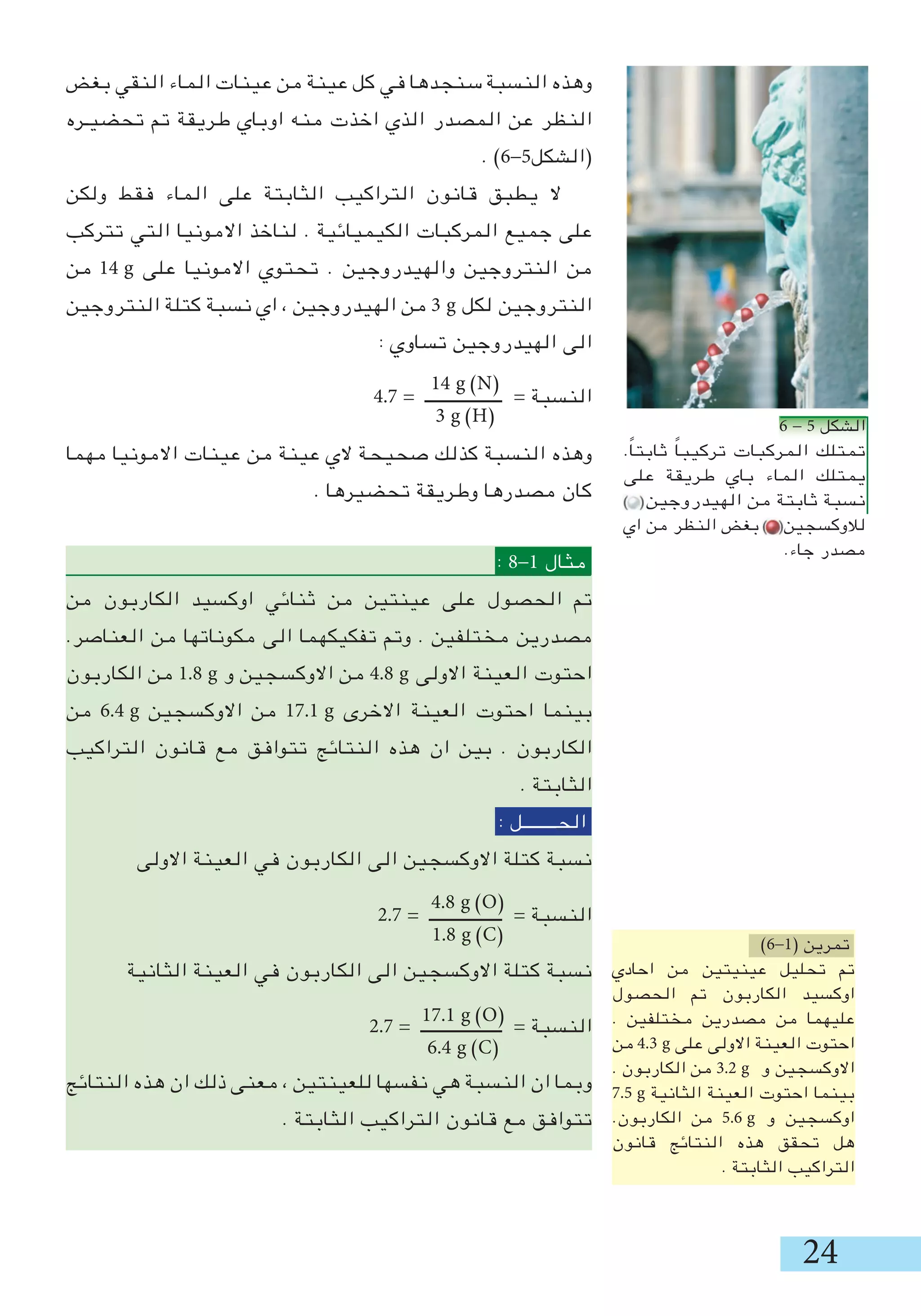 24
‫بغض‬ ‫النقي‬ ‫الماء‬ ‫عينات‬ ‫من‬ ‫عينة‬ ‫كل‬ ‫في‬ ‫سنجدها‬ ‫النسبة‬ ‫وهذه‬
‫تحضيـره‬ ‫تم‬ ‫طريقة‬ ‫اوباي‬ ‫منه‬ ‫اخذت‬ ‫الذي‬ ‫المصدر‬ ‫عن‬ ‫النظر‬
. )6-5‫(الشكل‬
‫ولكن‬ ‫فقط‬ ‫الماء‬ ‫على‬ ‫الثابتة‬ ‫التراكيب‬ ‫قانون‬ ‫يطبق‬ ‫ال‬
‫تتركب‬ ‫التي‬ ‫االمونيا‬ ‫لناخذ‬ . ‫الكيميائية‬ ‫المركبات‬ ‫جميع‬ ‫على‬
‫من‬ 14 g ‫على‬ ‫االمونيا‬ ‫تحتوي‬ . ‫والهيدروجين‬ ‫النتروجين‬ ‫من‬
‫النتروجين‬ ‫كتلة‬ ‫نسبة‬ ‫اي‬ ، ‫الهيدروجين‬ ‫من‬  g ‫لكل‬ ‫النتروجين‬
: ‫تساوي‬ ‫الهيدروجين‬ ‫الى‬
4.7 = ‫ــــــــــــــــــ‬ = ‫النسبة‬
‫مهما‬ ‫االمونيا‬ ‫عينات‬ ‫من‬ ‫عينة‬ ‫الي‬ ‫صحيحة‬ ‫كذلك‬ ‫النسبة‬ ‫وهذه‬
. ‫تحضيرها‬ ‫وطريقة‬ ‫مصدرها‬ ‫كان‬
: 8-1 ‫مثال‬
‫من‬ ‫الكاربون‬ ‫اوكسيد‬ ‫ثنائي‬ ‫من‬ ‫عينتين‬ ‫على‬ ‫الحصول‬ ‫تم‬
.‫العناصر‬ ‫من‬ ‫مكوناتها‬ ‫الى‬ ‫تفكيكهما‬ ‫وتم‬ . ‫مختلفين‬ ‫مصدرين‬
‫الكاربون‬ ‫من‬ 1.8 g ‫و‬ ‫االوكسجين‬ ‫من‬ 4.8 g ‫االولى‬ ‫العينة‬ ‫احتوت‬
‫من‬ 6.4 g ‫االوكسجين‬ ‫من‬ 17.1 g ‫االخرى‬ ‫العينة‬ ‫احتوت‬ ‫بينما‬
‫التراكيب‬ ‫قانون‬ ‫مع‬ ‫تتوافق‬ ‫النتائج‬ ‫هذه‬ ‫ان‬ ‫بين‬ . ‫الكاربون‬
. ‫الثابتة‬
: ‫الحــــــــل‬
‫االولى‬ ‫العينة‬ ‫في‬ ‫الكاربون‬ ‫الى‬ ‫االوكسجين‬ ‫كتلة‬ ‫نسبة‬
2.7 = ‫ـــــــــــــــــ‬ = ‫النسبة‬
‫الثانية‬ ‫العينة‬ ‫في‬ ‫الكاربون‬ ‫الى‬ ‫االوكسجين‬ ‫كتلة‬ ‫نسبة‬
2.7 = ‫ـــــــــــــــــــ‬ = ‫النسبة‬
‫النتائج‬ ‫هذه‬ ‫ان‬ ‫ذلك‬ ‫معنى‬ ، ‫للعينتين‬ ‫نفسها‬ ‫هي‬ ‫النسبة‬ ‫ان‬ ‫وبما‬
. ‫الثابتة‬ ‫التراكيب‬ ‫قانون‬ ‫مع‬ ‫تتوافق‬
14 g )N(
 g )H(
4.8 g )O(
1.8 g )C(
17.1 g )O(
6.4 g )C(
)6-1( ‫تمرين‬
‫احادي‬ ‫من‬ ‫عينيتين‬ ‫تحليل‬ ‫تم‬
‫الحصول‬ ‫تم‬ ‫الكاربون‬ ‫اوكسيد‬
. ‫مختلفين‬ ‫مصدرين‬ ‫من‬ ‫عليهما‬
‫من‬ 4. g ‫على‬ ‫االولى‬ ‫العينة‬ ‫احتوت‬
. ‫الكاربون‬ ‫من‬ .2 g ‫و‬ ‫االوكسجين‬
7.5 g ‫الثانية‬ ‫العينة‬ ‫احتوت‬ ‫بينما‬
.‫الكاربون‬ ‫من‬ 5.6 g ‫و‬ ‫اوكسجين‬
‫قانون‬ ‫النتائج‬ ‫هذه‬ ‫تحقق‬ ‫هل‬
. ‫الثابتة‬ ‫التراكيب‬
05_06.JPG
05_06.JPG
05_06.JPG
6 - 5 ‫الشكل‬
.ً‫ا‬‫ثابت‬ ً‫ا‬‫تركيب‬ ‫المركبات‬ ‫تمتلك‬
‫على‬ ‫طريقة‬ ‫باي‬ ‫الماء‬ ‫يمتلك‬
‫الهيدروجين‬ ‫من‬ ‫ثابتة‬ ‫نسبة‬
‫اي‬ ‫من‬ ‫النظر‬ ‫بغض‬ ‫لالوكسجين‬
.‫جاء‬ ‫مصدر‬
 