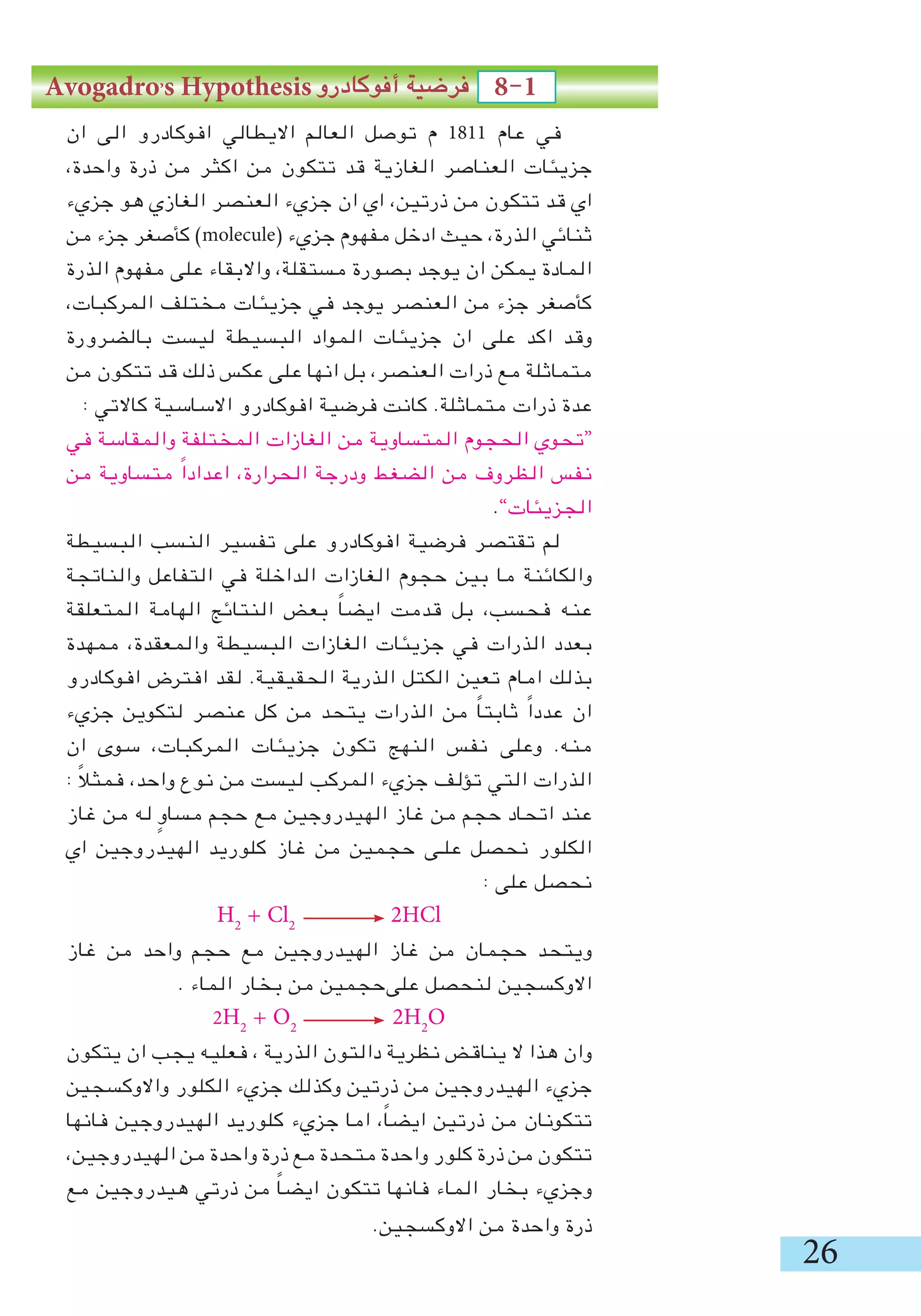 26
‫ان‬ ‫الى‬ ‫افوكادرو‬ ‫االيطالي‬ ‫العالم‬ ‫توصل‬ ‫م‬ 1811 ‫عام‬ ‫في‬
،‫واحدة‬ ‫ذرة‬ ‫من‬ ‫اكثر‬ ‫من‬ ‫تتكون‬ ‫قد‬ ‫الغازية‬ ‫العناصر‬ ‫جزيئات‬
‫جزيء‬ ‫هو‬ ‫الغازي‬ ‫العنصر‬ ‫جزيء‬ ‫ان‬ ‫اي‬ ،‫ذرتين‬ ‫من‬ ‫تتكون‬ ‫قد‬ ‫اي‬
‫من‬ ‫جزء‬ ‫كأصغر‬ )molecule( ‫جزيء‬ ‫مفهوم‬ ‫ادخل‬ ‫حيث‬ ،‫الذرة‬ ‫ثنائي‬
‫الذرة‬ ‫مفهوم‬ ‫على‬ ‫واالبقاء‬ ،‫مستقلة‬ ‫بصورة‬ ‫يوجد‬ ‫ان‬ ‫يمكن‬ ‫المادة‬
،‫المركبات‬ ‫مختلف‬ ‫جزيئات‬ ‫في‬ ‫يوجد‬ ‫العنصر‬ ‫من‬ ‫جزء‬ ‫كأصغر‬
‫بالضرورة‬ ‫ليست‬ ‫البسيطة‬ ‫المواد‬ ‫جزيئات‬ ‫ان‬ ‫على‬ ‫اكد‬ ‫وقد‬
‫من‬ ‫تتكون‬ ‫قد‬ ‫ذلك‬ ‫عكس‬ ‫على‬ ‫انها‬ ‫بل‬ ،‫العنصر‬ ‫ذرات‬ ‫مع‬ ‫متماثلة‬
: ‫كاالتي‬ ‫االساسية‬ ‫افوكادرو‬ ‫فرضية‬ ‫كانت‬ .‫متماثلة‬ ‫ذرات‬ ‫عدة‬
‫في‬ ‫والمقاسة‬ ‫المختلفة‬ ‫الغازات‬ ‫من‬ ‫المتساوية‬ ‫الحجوم‬ ‫“تحوي‬
‫من‬ ‫متساوية‬ ً‫ا‬‫اعداد‬ ،‫الحرارة‬ ‫ودرجة‬ ‫الضغط‬ ‫من‬ ‫الظروف‬ ‫نفس‬
.”‫الجزيئات‬
‫البسيطة‬ ‫النسب‬ ‫تفسير‬ ‫على‬ ‫افوكادرو‬ ‫فرضية‬ ‫تقتصر‬ ‫لم‬
‫والناتجة‬ ‫التفاعل‬ ‫في‬ ‫الداخلة‬ ‫الغازات‬ ‫حجوم‬ ‫بين‬ ‫ما‬ ‫والكائنة‬
‫المتعلقة‬ ‫الهامة‬ ‫النتائج‬ ‫بعض‬ ً‫ا‬‫ايض‬ ‫قدمت‬ ‫بل‬ ،‫فحسب‬ ‫عنه‬
‫ممهدة‬ ،‫والمعقدة‬ ‫البسيطة‬ ‫الغازات‬ ‫جزيئات‬ ‫في‬ ‫الذرات‬ ‫بعدد‬
‫افوكادرو‬ ‫افترض‬ ‫لقد‬ .‫الحقيقية‬ ‫الذرية‬ ‫الكتل‬ ‫تعين‬ ‫امام‬ ‫بذلك‬
‫جزيء‬ ‫لتكوين‬ ‫عنصر‬ ‫كل‬ ‫من‬ ‫يتحد‬ ‫الذرات‬ ‫من‬ ً‫ا‬‫ثابت‬ ً‫ا‬‫عدد‬ ‫ان‬
‫ان‬ ‫سوى‬ ،‫المركبات‬ ‫جزيئات‬ ‫تكون‬ ‫النهج‬ ‫نفس‬ ‫وعلى‬ .‫منه‬
: ً‫ال‬‫فمث‬ ،‫واحد‬ ‫نوع‬ ‫من‬ ‫ليست‬ ‫المركب‬ ‫جزيء‬ ‫تؤلف‬ ‫التي‬ ‫الذرات‬
‫غاز‬ ‫من‬ ‫له‬ ٍ‫مساو‬ ‫حجم‬ ‫مع‬ ‫الهيدروجين‬ ‫غاز‬ ‫من‬ ‫حجم‬ ‫اتحاد‬ ‫عند‬
‫اي‬ ‫الهيدروجين‬ ‫كلوريد‬ ‫غاز‬ ‫من‬ ‫حجمين‬ ‫علـى‬ ‫نحصل‬ ‫الكلور‬
: ‫على‬ ‫نحصل‬
H2
+ Cl2
2HCl
‫غاز‬ ‫من‬ ‫واحد‬ ‫حجم‬ ‫مع‬ ‫الهيدروجين‬ ‫غاز‬ ‫من‬ ‫حجمان‬ ‫ويتحد‬
. ‫الماء‬ ‫بخار‬ ‫من‬ ‫علىحجمين‬ ‫لنحصل‬ ‫االوكسجين‬
2H2
+ O2
2H2
O
‫يتكون‬ ‫ان‬ ‫يجب‬ ‫فعليه‬ ، ‫الذرية‬ ‫دالتون‬ ‫نظرية‬ ‫يناقض‬ ‫ال‬ ‫هذا‬ ‫وان‬
‫واالوكسجين‬ ‫الكلور‬ ‫جزيء‬ ‫وكذلك‬ ‫ذرتين‬ ‫من‬ ‫الهيدروجين‬ ‫جزيء‬
‫فانها‬ ‫الهيدروجين‬ ‫كلوريد‬ ‫جزيء‬ ‫اما‬ ،ً‫ا‬‫ايض‬ ‫ذرتين‬ ‫من‬ ‫تتكونان‬
،‫الهيدروجين‬ ‫من‬ ‫واحدة‬ ‫ذرة‬ ‫مع‬ ‫متحدة‬ ‫واحدة‬ ‫كلور‬ ‫ذرة‬ ‫من‬ ‫تتكون‬
‫مع‬ ‫هيدروجين‬ ‫ذرتي‬ ‫من‬ ً‫ا‬‫ايض‬ ‫تتكون‬ ‫فانها‬ ‫الماء‬ ‫بخار‬ ‫وجزيء‬
.‫االوكسجين‬ ‫من‬ ‫واحدة‬ ‫ذرة‬
Avogadro,
s Hypothesis ‫أفوكادرو‬ ‫فرضية‬ 8-1
 
