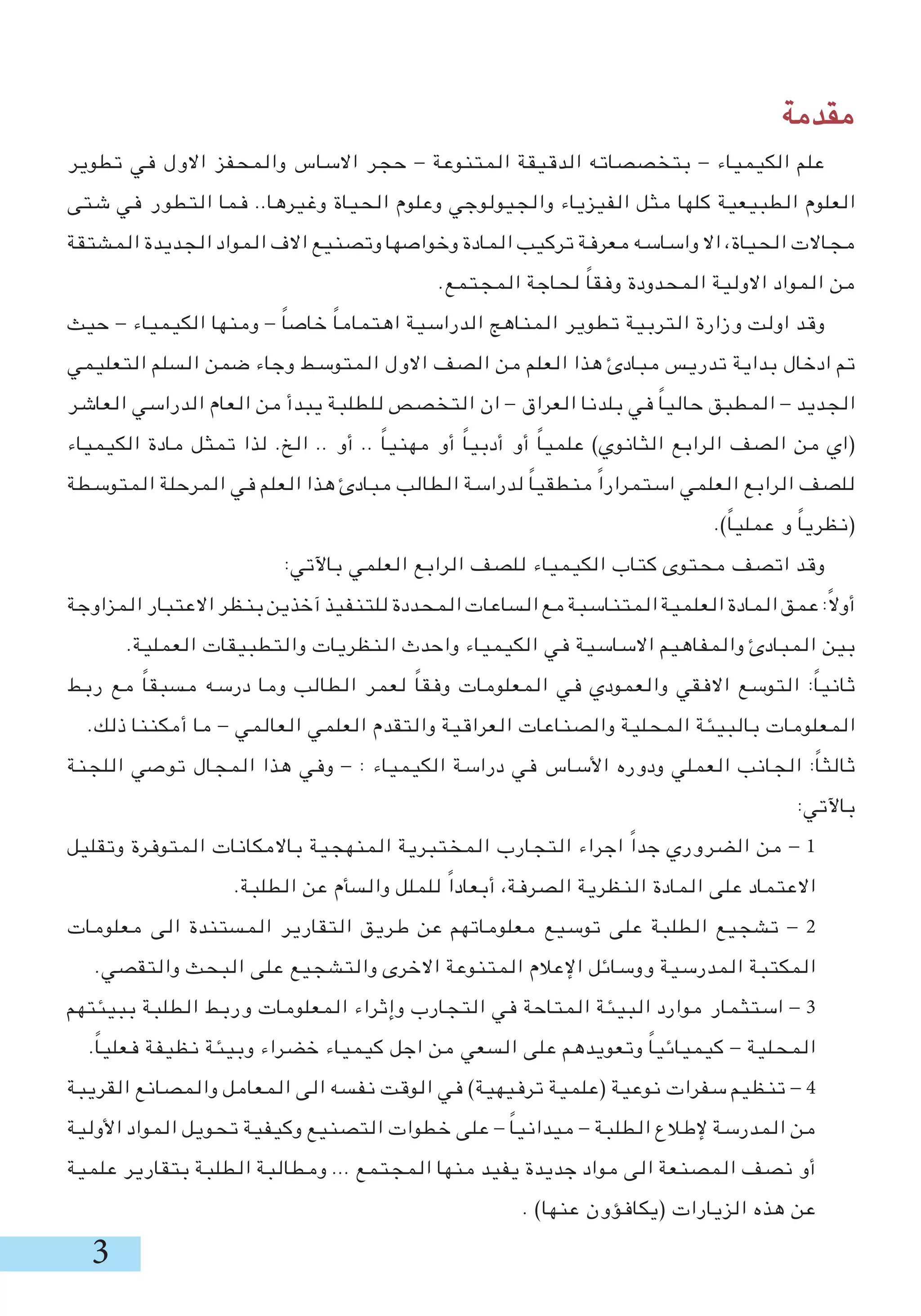 ‫مقدمة‬
‫تطوير‬ ‫في‬ ‫االول‬ ‫والمحفز‬ ‫االساس‬ ‫حجر‬ - ‫المتنوعة‬ ‫الدقيقة‬ ‫بتخصصاته‬ - ‫الكيمياء‬ ‫علم‬
‫شتى‬ ‫في‬ ‫التطور‬ ‫فما‬ ..‫وغيرها‬ ‫الحياة‬ ‫وعلوم‬ ‫والجيولوجي‬ ‫الفيزياء‬ ‫مثل‬ ‫كلها‬ ‫الطبيعية‬ ‫العلوم‬
‫المشتقة‬ ‫الجديدة‬ ‫المواد‬ ‫االف‬ ‫وتصنيع‬ ‫وخواصها‬ ‫المادة‬ ‫تركيب‬ ‫معرفة‬ ‫واساسه‬ ‫اال‬ ،‫الحياة‬ ‫مجاالت‬
.‫المجتمع‬ ‫لحاجة‬ ً‫ا‬‫وفق‬ ‫المحدودة‬ ‫االولية‬ ‫المواد‬ ‫من‬
‫حيث‬ - ‫الكيمياء‬ ‫ومنها‬ - ً‫ا‬‫خاص‬ ً‫ا‬‫اهتمام‬ ‫الدراسية‬ ‫المناهج‬ ‫تطوير‬ ‫التربية‬ ‫وزارة‬ ‫اولت‬ ‫وقد‬
‫التعليمي‬ ‫السلم‬ ‫ضمن‬ ‫وجاء‬ ‫المتوسط‬ ‫االول‬ ‫الصف‬ ‫من‬ ‫العلم‬ ‫هذا‬ ‫مبادئ‬ ‫تدريس‬ ‫بداية‬ ‫ادخال‬ ‫تم‬
‫العاشر‬ ‫الدراسي‬ ‫العام‬ ‫من‬ ‫يبدأ‬ ‫للطلبة‬ ‫التخصص‬ ‫ان‬ - ‫العراق‬ ‫بلدنا‬ ‫في‬ ً‫ا‬‫حالي‬ ‫المطبق‬ - ‫الجديد‬
‫الكيمياء‬ ‫مادة‬ ‫تمثل‬ ‫لذا‬ .‫الخ‬ .. ‫أو‬ .. ً‫ا‬‫مهني‬ ‫أو‬ ً‫ا‬‫أدبي‬ ‫أو‬ ً‫ا‬‫علمي‬ )‫الثانوي‬ ‫الرابع‬ ‫الصف‬ ‫من‬ ‫(اي‬
‫المتوسطة‬ ‫المرحلة‬ ‫في‬ ‫العلم‬ ‫هذا‬ ‫مبادئ‬ ‫الطالب‬ ‫لدراسة‬ ً‫ا‬‫منطقي‬ ً‫ا‬‫استمرار‬ ‫العلمي‬ ‫الرابع‬ ‫للصف‬
.)ً‫ا‬‫عملي‬ ‫و‬ ً‫ا‬‫(نظري‬
:‫باآلتي‬ ‫العلمي‬ ‫الرابع‬ ‫للصف‬ ‫الكيمياء‬ ‫كتاب‬ ‫محتوى‬ ‫اتصف‬ ‫وقد‬
‫المزاوجة‬‫االعتبار‬‫بنظر‬‫آخذين‬‫للتنفيذ‬‫المحددة‬‫الساعات‬‫مع‬‫المتناسبة‬‫العلمية‬‫المادة‬‫عمق‬:ً‫ال‬‫أو‬
.‫العملية‬ ‫والتطبيقات‬ ‫النظريات‬ ‫واحدث‬ ‫الكيمياء‬ ‫في‬ ‫االساسية‬ ‫والمفاهيم‬ ‫المبادئ‬ ‫بين‬
‫ربط‬ ‫مع‬ ً‫ا‬‫مسبق‬ ‫درسه‬ ‫وما‬ ‫الطالب‬ ‫لعمر‬ ً‫ا‬‫وفق‬ ‫المعلومات‬ ‫في‬ ‫والعمودي‬ ‫االفقي‬ ‫التوسع‬ :ً‫ا‬‫ثاني‬
.‫ذلك‬ ‫أمكننا‬ ‫ما‬ - ‫العالمي‬ ‫العلمي‬ ‫والتقدم‬ ‫العراقية‬ ‫والصناعات‬ ‫المحلية‬ ‫بالبيئة‬ ‫المعلومات‬
‫اللجنة‬ ‫توصي‬ ‫المجال‬ ‫هذا‬ ‫وفي‬ - : ‫الكيمياء‬ ‫دراسة‬ ‫في‬ ‫األساس‬ ‫ودوره‬ ‫العملي‬ ‫الجانب‬ :ً‫ا‬‫ثالث‬
:‫باآلتي‬
‫وتقليل‬ ‫المتوفرة‬ ‫باالمكانات‬ ‫المنهجية‬ ‫المختبرية‬ ‫التجارب‬ ‫اجراء‬ ً‫ا‬‫جد‬ ‫الضروري‬ ‫من‬ - 1
.‫الطلبة‬ ‫عن‬ ‫والسأم‬ ‫للملل‬ ً‫ا‬‫أبعاد‬ ،‫الصرفة‬ ‫النظرية‬ ‫المادة‬ ‫على‬ ‫االعتماد‬
‫معلومات‬ ‫الى‬ ‫المستندة‬ ‫التقارير‬ ‫طريق‬ ‫عن‬ ‫معلوماتهم‬ ‫توسيع‬ ‫على‬ ‫الطلبة‬ ‫تشجيع‬ - 2
.‫والتقصي‬ ‫البحث‬ ‫على‬ ‫والتشجيع‬ ‫االخرى‬ ‫المتنوعة‬ ‫اإلعالم‬ ‫ووسائل‬ ‫المدرسية‬ ‫المكتبة‬
‫ببيئتهم‬ ‫الطلبة‬ ‫وربط‬ ‫المعلومات‬ ‫وإثراء‬ ‫التجارب‬ ‫في‬ ‫المتاحة‬ ‫البيئة‬ ‫موارد‬ ‫استثمار‬ - 3
.ً‫ا‬‫فعلي‬ ‫نظيفة‬ ‫وبيئة‬ ‫خضراء‬ ‫كيمياء‬ ‫اجل‬ ‫من‬ ‫السعي‬ ‫على‬ ‫وتعويدهم‬ ً‫ا‬‫كيميائي‬ - ‫المحلية‬
‫القريبة‬ ‫والمصانع‬ ‫المعامل‬ ‫الى‬ ‫نفسه‬ ‫الوقت‬ ‫في‬ )‫ترفيهية‬ ‫(علمية‬ ‫نوعية‬ ‫سفرات‬ ‫تنظيم‬ - 4
‫األولية‬ ‫المواد‬ ‫تحويل‬ ‫وكيفية‬ ‫التصنيع‬ ‫خطوات‬ ‫على‬ - ً‫ا‬‫ميداني‬ - ‫الطلبة‬ ‫إلطالع‬ ‫المدرسة‬ ‫من‬
‫علمية‬ ‫بتقارير‬ ‫الطلبة‬ ‫ومطالبة‬ ... ‫المجتمع‬ ‫منها‬ ‫يفيد‬ ‫جديدة‬ ‫مواد‬ ‫الى‬ ‫المصنعة‬ ‫نصف‬ ‫أو‬
. )‫عنها‬ ‫(يكافؤون‬ ‫الزيارات‬ ‫هذه‬ ‫عن‬
 