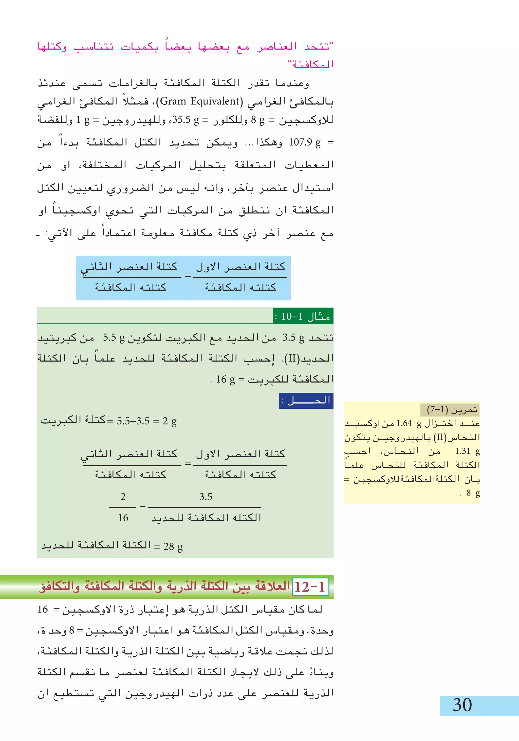 0
‫االول‬ ‫العنصر‬ ‫كتلة‬
‫المكافئة‬ ‫كتلته‬
‫الثاني‬ ‫العنصر‬ ‫كتلة‬
‫المكافئة‬ ‫كتلته‬
‫االول‬ ‫العنصر‬ ‫كتلة‬
‫المكافئة‬ ‫كتلته‬
‫الثاني‬ ‫العنصر‬ ‫كتلة‬
‫المكافئة‬ ‫كتلته‬
.5
‫للحديد‬ ‫المكافئة‬ ‫الكتله‬
2
16
‫وكتلها‬ ‫تتناسب‬ ‫بكميات‬ ً‫ا‬‫بعض‬ ‫بعضها‬ ‫مع‬ ‫العناصر‬ ‫“تتحد‬
”‫المكافئة‬
‫عندئذ‬ ‫تسمى‬ ‫بالغرامات‬ ‫المكافئة‬ ‫الكتلة‬ ‫تقدر‬ ‫وعندما‬
‫الغرامي‬ ‫المكافئ‬ ً‫ال‬‫فمث‬ ،)Gram Equivalent( ‫الغرامي‬ ‫بالمكافئ‬
‫وللفضة‬ 1 g = ‫وللهيدروجين‬ ،5.5 g = ‫وللكلور‬ 8 g = ‫لالوكسجين‬
‫من‬ ً‫ا‬‫بدء‬ ‫المكافئة‬ ‫الكتل‬ ‫تحديد‬ ‫ويمكن‬ ...‫وهكذا‬ 107.9 g =
‫من‬ ‫او‬ ،‫المختلفة‬ ‫المركبات‬ ‫بتحليل‬ ‫المتعلقة‬ ‫المعطيات‬
‫الكتل‬ ‫لتعيين‬ ‫الضروري‬ ‫من‬ ‫ليس‬ ‫وانه‬ ،‫بﺂخر‬ ‫عنصر‬ ‫استبدال‬
‫او‬ ً‫ا‬‫اوكسجين‬ ‫تحوي‬ ‫التي‬ ‫المركبات‬ ‫من‬ ‫ننطلق‬ ‫ان‬ ‫المكافئة‬
‫ـ‬ :‫اآلتي‬ ‫على‬ ً‫ا‬‫اعتماد‬ ‫معلومة‬ ‫مكافئة‬ ‫كتلة‬ ‫ذي‬ ‫آخر‬ ‫عنصر‬ ‫مع‬
‫ـــــــــــــــــــــــــــــــــــــــــ‬ = ‫ـــــــــــــــــــــــــــــــــــــــ‬
: 10-1 ‫مثال‬
‫كبريتيد‬ ‫من‬ 5.5 g ‫لتكوين‬ ‫الكبريت‬ ‫مع‬ ‫الحديد‬ ‫من‬ .5 g ‫تتحد‬
‫الكتلة‬ ‫بان‬ ً‫ا‬‫علم‬ ‫للحديد‬ ‫المكافئة‬ ‫الكتلة‬ ‫إحسب‬ .)II(‫الحديد‬
. 16 g = ‫للكبريت‬ ‫المكافئة‬
: ‫الحــــــــل‬
= 5.5-.5 = 2 g
‫ـــــــــــــــــــــــــــــــــــــــــ‬ = ‫ـــــــــــــــــــــــــــــــــــــــ‬
‫ـــــــــــ‬ = ‫ـــــــــــــــــــــــــــــــــــــــــــــــ‬
= 28 g
‫والتكافؤ‬ ‫المكافئة‬ ‫والكتلة‬ ‫الذرية‬ ‫الكتلة‬ ‫بين‬ ‫العالقة‬ 12-1
16 = ‫االوكسجين‬ ‫ذرة‬ ‫إعتبار‬ ‫هو‬ ‫الذرية‬ ‫الكتل‬ ‫مقياس‬ ‫كان‬ ‫لما‬
،‫ة‬ ‫وحد‬ 8 = ‫االوكسجين‬ ‫اعتبار‬ ‫هو‬ ‫المكافئة‬ ‫الكتل‬ ‫ومقياس‬ ،‫وحدة‬
،‫المكافئة‬ ‫والكتلة‬ ‫الذرية‬ ‫الكتلة‬ ‫بين‬ ‫رياضية‬ ‫عالقة‬ ‫نجمت‬ ‫لذلك‬
‫الكتلة‬ ‫نقسم‬ ‫ما‬ ‫لعنصر‬ ‫المكافئة‬ ‫الكتلة‬ ‫اليجاد‬ ‫ذلك‬ ‫على‬ ً‫وبناء‬
‫ان‬ ‫تستطيع‬ ‫التي‬ ‫الهيدروجين‬ ‫ذرات‬ ‫عدد‬ ‫على‬ ‫للعنصر‬ ‫الذرية‬
)7-1( ‫تمرين‬
‫اوكسيـــد‬ ‫من‬ 1.64 g ‫اختــزال‬ ‫عنـــد‬
‫يتكون‬ ‫بالهيدروجيــن‬ )II(‫النحاس‬
‫احسب‬ ،‫النحـاس‬ ‫من‬ 1.1 g
ً‫ا‬‫علمـ‬ ‫للنحـاس‬ ‫المكافئة‬ ‫الكتلة‬
= ‫الكتلةالمكافئةلالوكسجين‬ ‫بـان‬
. 8 g
‫الكبريت‬ ‫كتلة‬
‫للحديد‬ ‫المكافئة‬ ‫الكتلة‬
 