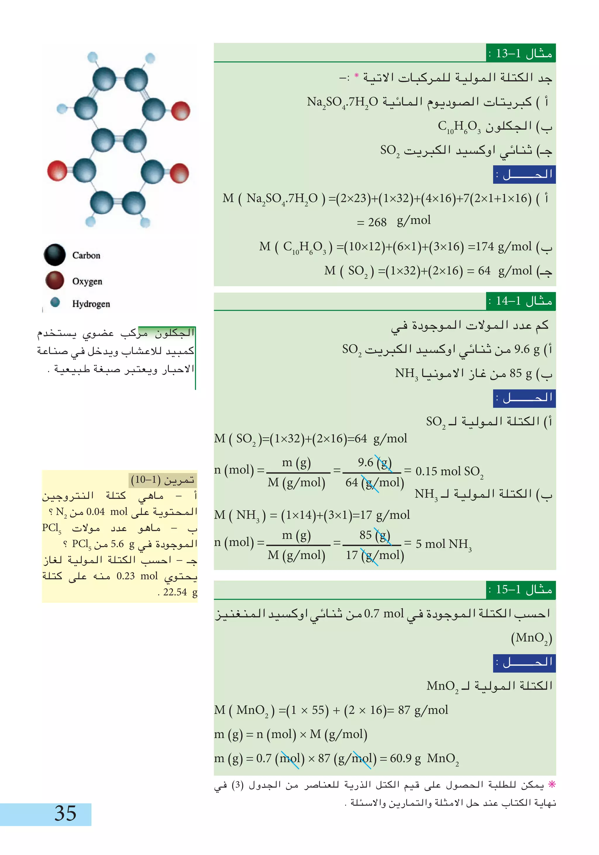 5
: 1-1 ‫مثال‬
-: ✳
‫االتية‬ ‫للمركبات‬ ‫المولية‬ ‫الكتلة‬ ‫جد‬
Na2
SO4
.7H2
O ‫المائية‬ ‫الصوديوم‬ ‫كبريتات‬ ) ‫أ‬
C10
H6
O
‫الجكلون‬ )‫ب‬
SO2
‫الكبريت‬ ‫اوكسيد‬ ‫ثنائي‬ )‫جـ‬
: ‫الحــــــــل‬
M ) Na2
SO4
.7H2
O ( =)2×2(+)1×2(+)4×16(+7)2×1+1×16( ) ‫أ‬
= 268
M ) C10
H6
O
( =)10×12(+)6×1(+)×16( =174 g/mol )‫ب‬
M ) SO2
( =)1×2(+)2×16( = 64 g/mol )‫جـ‬
: 14-1 ‫مثال‬
‫في‬ ‫الموجودة‬ ‫الموالت‬ ‫عدد‬ ‫كم‬
SO2
‫الكبريت‬ ‫اوكسيد‬ ‫ثنائي‬ ‫من‬ 9.6 g )‫أ‬
NH
‫االمونيا‬ ‫غاز‬ ‫من‬ 85 g )‫ب‬
: ‫الحــــــــل‬
SO2
‫لـ‬ ‫المولية‬ ‫الكتلة‬ )‫أ‬
M ) SO2
(=)1×2(+)2×16(=64 g/mol
n )mol( = ‫ـــــــــــــــــــــــ‬ = ‫ـــــــــــــــــــــ‬ =
NH
‫لـ‬ ‫المولية‬ ‫الكتلة‬ )‫ب‬
M ) NH
( = )1×14(+)×1(=17 g/mol
n )mol( = ‫ـــــــــــــــــــــــ‬ = ‫ـــــــــــــــــــــ‬ =
: 15-1 ‫مثال‬
‫المنغنيز‬‫اوكسيد‬‫ثنائي‬ ‫من‬0.7 mol ‫في‬ ‫الموجودة‬ ‫الكتلة‬ ‫احسب‬
)MnO2
(
: ‫الحــــــــل‬
MnO2
‫لـ‬ ‫المولية‬ ‫الكتلة‬
M ) MnO2
( =)1 × 55( + )2 × 16(= 87 g/mol
m )g( = n )mol( × M )g/mol(
m )g( = 0.7 )mol( × 87 )g/mol( = 60.9 g MnO2
g/mol
m )g(
M )g/mol(
9.6 )g(
64 )g/mol(
0.15 mol SO2
m )g(
M )g/mol(
85 )g(
17 )g/mol(
5 mol NH
‫في‬ )( ‫الجدول‬ ‫من‬ ‫للعناصر‬ ‫الذرية‬ ‫الكتل‬ ‫قيم‬ ‫على‬ ‫الحصول‬ ‫للطلبة‬ ‫يمكن‬ ✳
. ‫واالسئلة‬ ‫والتمارين‬ ‫االمثلة‬ ‫حل‬ ‫عند‬ ‫الكتاب‬ ‫نهاية‬
‫يستخدم‬ ‫عضوي‬ ‫مركب‬ ‫الجكلون‬
‫صناعة‬ ‫في‬ ‫ويدخل‬ ‫لالعشاب‬ ‫كمبيد‬
. ‫طبيعية‬ ‫صبغة‬ ‫ويعتبر‬ ‫االحبار‬
)10-1( ‫تمرين‬
‫النتروجين‬ ‫كتلة‬ ‫ماهي‬ - ‫أ‬
‫؟‬N2
‫من‬ 0.04 mol ‫على‬ ‫المحتوية‬
PCl5
‫موالت‬ ‫عدد‬ ‫ماهو‬ - ‫ب‬
‫؟‬ PCl5
‫من‬ 5.6 g ‫في‬ ‫الموجودة‬
‫لغاز‬ ‫المولية‬ ‫الكتلة‬ ‫احسب‬ - ‫جـ‬
‫كتلة‬ ‫على‬ ‫منه‬ 0.2 mol ‫يحتوي‬
. 22.54 g
 
