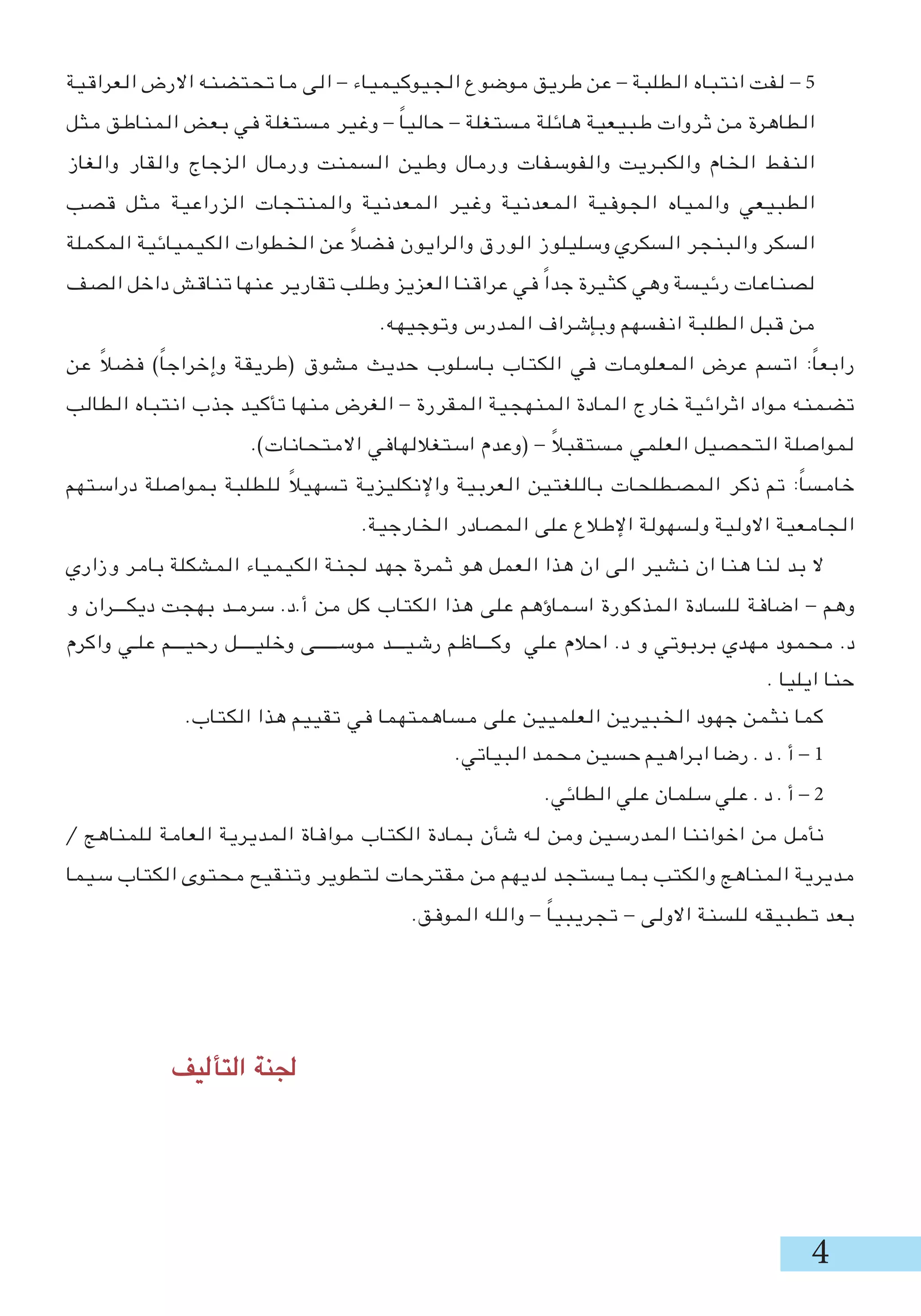 ‫العراقية‬ ‫االرض‬ ‫تحتضنه‬ ‫ما‬ ‫الى‬ - ‫الجيوكيمياء‬ ‫موضوع‬ ‫طريق‬ ‫عن‬ - ‫الطلبة‬ ‫انتباه‬ ‫لفت‬ - 5
‫مثل‬ ‫المناطق‬ ‫بعض‬ ‫في‬ ‫مستغلة‬ ‫وغير‬ - ً‫ا‬‫حالي‬ - ‫مستغلة‬ ‫هائلة‬ ‫طبيعية‬ ‫ثروات‬ ‫من‬ ‫الطاهرة‬
‫والغاز‬ ‫والقار‬ ‫الزجاج‬ ‫ورمال‬ ‫السمنت‬ ‫وطين‬ ‫ورمال‬ ‫والفوسفات‬ ‫والكبريت‬ ‫الخام‬ ‫النفط‬
‫قصب‬ ‫مثل‬ ‫الزراعية‬ ‫والمنتجات‬ ‫المعدنية‬ ‫وغير‬ ‫المعدنية‬ ‫الجوفية‬ ‫والمياه‬ ‫الطبيعي‬
‫المكملة‬ ‫الكيميائية‬ ‫الخطوات‬ ‫عن‬ ً‫ال‬‫فض‬ ‫والرايون‬ ‫الورق‬ ‫وسليلوز‬ ‫السكري‬ ‫والبنجر‬ ‫السكر‬
‫الصف‬ ‫داخل‬ ‫تناقش‬ ‫عنها‬ ‫تقارير‬ ‫وطلب‬ ‫العزيز‬ ‫عراقنا‬ ‫في‬ ً‫ا‬‫جد‬ ‫كثيرة‬ ‫وهي‬ ‫رئيسة‬ ‫لصناعات‬
.‫وتوجيهه‬ ‫المدرس‬ ‫وبإشراف‬ ‫انفسهم‬ ‫الطلبة‬ ‫قبل‬ ‫من‬
‫عن‬ ً‫ال‬‫فض‬ )ً‫ا‬‫وإخراج‬ ‫(طريقة‬ ‫مشوق‬ ‫حديث‬ ‫باسلوب‬ ‫الكتاب‬ ‫في‬ ‫المعلومات‬ ‫عرض‬ ‫اتسم‬ :ً‫ا‬‫رابع‬
‫الطالب‬ ‫انتباه‬ ‫جذب‬ ‫تأكيد‬ ‫منها‬ ‫الغرض‬ - ‫المقررة‬ ‫المنهجية‬ ‫المادة‬ ‫خارج‬ ‫اثرائية‬ ‫مواد‬ ‫تضمنه‬
.)‫االمتحانات‬ ‫استغاللهافي‬ ‫(وعدم‬ - ً‫ال‬‫مستقب‬ ‫العلمي‬ ‫التحصيل‬ ‫لمواصلة‬
‫دراستهم‬ ‫بمواصلة‬ ‫للطلبة‬ ً‫ال‬‫تسهي‬ ‫واإلنكليزية‬ ‫العربية‬ ‫باللغتين‬ ‫المصطلحات‬ ‫ذكر‬ ‫تم‬ :ً‫ا‬‫خامس‬
.‫الخارجية‬ ‫المصادر‬ ‫على‬ ‫اإلطالع‬ ‫ولسهولة‬ ‫االولية‬ ‫الجامعية‬
‫وزاري‬ ‫بامر‬ ‫المشكلة‬ ‫الكيمياء‬ ‫لجنة‬ ‫جهد‬ ‫ثمرة‬ ‫هو‬ ‫العمل‬ ‫هذا‬ ‫ان‬ ‫الى‬ ‫نشير‬ ‫ان‬ ‫هنا‬ ‫لنا‬ ‫بد‬ ‫ال‬
‫و‬ ‫ديكـــران‬ ‫بهجت‬ ‫سرمـد‬ .‫أ.د‬ ‫من‬ ‫كل‬ ‫الكتاب‬ ‫هذا‬ ‫على‬ ‫اسماؤهم‬ ‫المذكورة‬ ‫للسادة‬ ‫اضافة‬ - ‫وهم‬
‫واكرم‬ ‫علـي‬ ‫رحيـــم‬ ‫وخليــــل‬ ‫موســـــى‬ ‫رشيـــد‬ ‫وكـــاظم‬ ‫علي‬ ‫احالم‬ .‫د‬ ‫و‬ ‫بربوتي‬ ‫مهدي‬ ‫محمود‬ .‫د‬
. ‫ايليا‬ ‫حنا‬
.‫الكتاب‬ ‫هذا‬ ‫تقييم‬ ‫في‬ ‫مساهمتهما‬ ‫على‬ ‫العلميين‬ ‫الخبيرين‬ ‫جهود‬ ‫نثمن‬ ‫كما‬
.‫البياتي‬ ‫محمد‬ ‫حسين‬ ‫ابراهيم‬ ‫رضا‬ . ‫د‬ . ‫أ‬ - 1
.‫الطائي‬ ‫علي‬ ‫سلمان‬ ‫علي‬ . ‫د‬ . ‫أ‬ - 2
/ ‫للمناهج‬ ‫العامة‬ ‫المديرية‬ ‫موافاة‬ ‫الكتاب‬ ‫بمادة‬ ‫شأن‬ ‫له‬ ‫ومن‬ ‫المدرسين‬ ‫اخواننا‬ ‫من‬ ‫نأمل‬
‫سيما‬ ‫الكتاب‬ ‫محتوى‬ ‫وتنقيح‬ ‫لتطوير‬ ‫مقترحات‬ ‫من‬ ‫لديهم‬ ‫يستجد‬ ‫بما‬ ‫والكتب‬ ‫المناهج‬ ‫مديرية‬
.‫الموفق‬ ‫والله‬ - ً‫ا‬‫تجريبي‬ - ‫االولى‬ ‫للسنة‬ ‫تطبيقه‬ ‫بعد‬
‫التأليف‬ ‫جلنة‬ 	 							
 