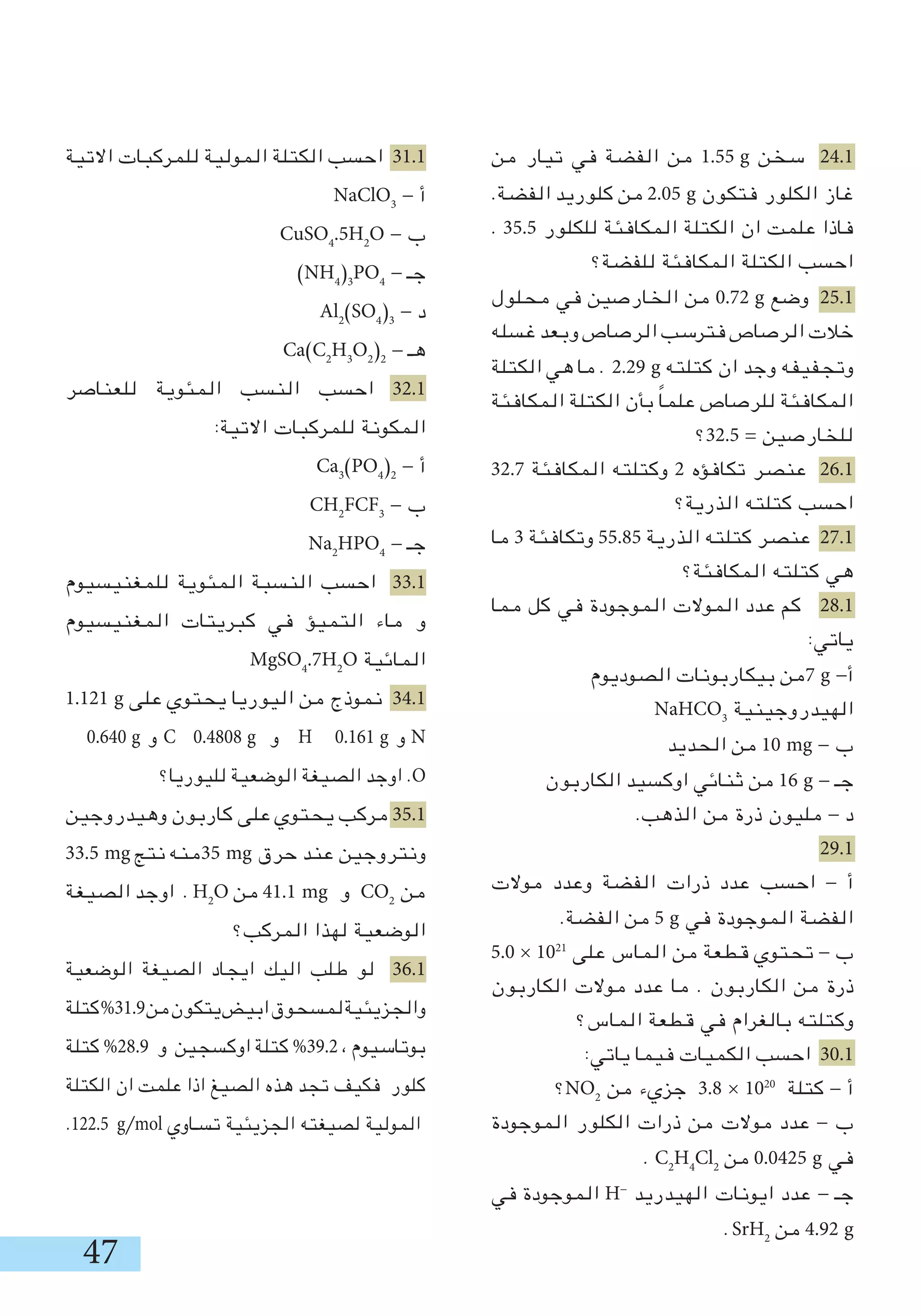 47
‫من‬ ‫تيار‬ ‫في‬ ‫الفضة‬ ‫من‬ 1.55 g ‫سخن‬ 24.1
.‫الفضة‬ ‫كلوريد‬ ‫من‬ 2.05 g ‫فتكون‬ ‫الكلور‬ ‫غاز‬
. 35.5 ‫للكلور‬ ‫المكافئة‬ ‫الكتلة‬ ‫ان‬ ‫علمت‬ ‫فاذا‬
‫للفضة؟‬ ‫المكافئة‬ ‫الكتلة‬ ‫احسب‬
‫محلول‬ ‫في‬ ‫الخارصين‬ ‫من‬ 0.72 g ‫وضع‬ 25.1
‫غسله‬ ‫وبعد‬ ‫الرصاص‬ ‫فترسب‬ ‫الرصاص‬ ‫خالت‬
‫الكتلة‬ ‫هي‬ ‫ما‬ . 2.29 g ‫كتلته‬ ‫ان‬ ‫وجد‬ ‫وتجفيفه‬
‫المكافئة‬ ‫الكتلة‬ ‫بأن‬ ً‫ا‬‫علم‬ ‫للرصاص‬ ‫المكافئة‬
‫5.23؟‬ = ‫للخارصين‬
32.7 ‫المكافئة‬ ‫وكتلته‬ 2 ‫تكافؤه‬ ‫عنصر‬ 26.1
‫الذرية؟‬ ‫كتلته‬ ‫احسب‬
‫ما‬ 3 ‫وتكافئة‬ 55.85 ‫الذرية‬ ‫كتلته‬ ‫عنصر‬ 27.1
‫المكافئة؟‬ ‫كتلته‬ ‫هي‬
‫مما‬ ‫كل‬ ‫في‬ ‫الموجودة‬ ‫الموالت‬ ‫عدد‬ ‫كم‬ 28.1
:‫ياتي‬
‫الصوديوم‬ ‫بيكاربونات‬ ‫7من‬ g -‫أ‬
NaHCO3
‫الهيدروجينية‬
‫الحديد‬ ‫من‬ 10 mg - ‫ب‬
‫الكاربون‬ ‫اوكسيد‬ ‫ثنائي‬ ‫من‬ 16 g - ‫جـ‬
.‫الذهب‬ ‫من‬ ‫ذرة‬ ‫مليون‬ - ‫د‬
29.1
‫موالت‬ ‫وعدد‬ ‫الفضة‬ ‫ذرات‬ ‫عدد‬ ‫احسب‬ - ‫أ‬
.‫الفضة‬ ‫من‬ 5 g ‫في‬ ‫الموجودة‬ ‫الفضة‬
5.0 × 1021
‫على‬ ‫الماس‬ ‫من‬ ‫قطعة‬ ‫تحتوي‬ - ‫ب‬
‫الكاربون‬ ‫موالت‬ ‫عدد‬ ‫ما‬ . ‫الكاربون‬ ‫من‬ ‫ذرة‬
‫الماس؟‬ ‫قطعة‬ ‫في‬ ‫بالغرام‬ ‫وكتلته‬
:‫ياتي‬ ‫فيما‬ ‫الكميات‬ ‫احسب‬ 30.1
‫؟‬NO2
‫من‬ ‫جزيء‬ 3.8 × 1020
‫كتلة‬ - ‫أ‬
‫الموجودة‬ ‫الكلور‬ ‫ذرات‬ ‫من‬ ‫موالت‬ ‫عدد‬ - ‫ب‬
. C2
H4
Cl2
‫من‬ 0.0425 g ‫في‬
‫في‬ ‫الموجودة‬ H-
‫الهيدريد‬ ‫ايونات‬ ‫عدد‬ - ‫جـ‬
.SrH2
‫من‬ 4.92 g
‫االتية‬ ‫للمركبات‬ ‫المولية‬ ‫الكتلة‬ ‫احسب‬ 31.1
NaClO3
- ‫أ‬
CuSO4
.5H2
O - ‫ب‬
)NH4
)3
PO4
- ‫جـ‬
Al2
(SO4
)3
- ‫د‬
Ca(C2
H3
O2
(2
- ‫هـ‬
‫للعناصر‬ ‫المئوية‬ ‫النسب‬ ‫احسب‬ 32.1
:‫االتية‬ ‫للمركبات‬ ‫المكونة‬
Ca3
(PO4
)2
- ‫أ‬
CH2
FCF3
- ‫ب‬
Na2
HPO4
- ‫جـ‬
‫للمغنيسيوم‬ ‫المئوية‬ ‫النسبة‬ ‫احسب‬ 33.1
‫المغنيسيوم‬ ‫كبريتات‬ ‫في‬ ‫التميؤ‬ ‫ماء‬ ‫و‬
MgSO4
.7H2
O ‫المائية‬
1.121 g ‫على‬ ‫يحتوي‬ ‫اليوريا‬ ‫من‬ ‫نموذج‬ 34.1
0.640 g ‫و‬ C 0.4808 g ‫و‬ H 0.161 g ‫و‬ N
‫لليوريا؟‬ ‫الوضعية‬ ‫الصيغة‬ ‫اوجد‬ .O
‫وهيدروجين‬ ‫كاربون‬ ‫على‬ ‫يحتوي‬ ‫مركب‬ 35.1
33.5 mg ‫نتج‬ ‫53منه‬ mg ‫حرق‬ ‫عند‬ ‫ونتروجين‬
‫الصيغة‬ ‫اوجد‬ . H2
O ‫من‬ 41.1 mg ‫و‬ CO2
‫من‬
‫المركب؟‬ ‫لهذا‬ ‫الوضعية‬
‫الوضعية‬ ‫الصيغة‬ ‫ايجاد‬ ‫اليك‬ ‫طلب‬ ‫لو‬ 36.1
‫كتلة‬%31.9‫من‬‫يتكون‬‫ابيض‬‫لمسحوق‬‫والجزيئية‬
‫كتلة‬ %28.9 ‫و‬ ‫اوكسجين‬ ‫كتلة‬ %39.2 ، ‫بوتاسيوم‬
‫الكتلة‬ ‫ان‬ ‫علمت‬ ‫اذا‬ ‫الصيغ‬ ‫هذه‬ ‫تجد‬ ‫فكيف‬ ‫كلور‬
.122.5 g/mol ‫تسـاوي‬ ‫الجزيئية‬ ‫لصيغته‬ ‫المولية‬
 