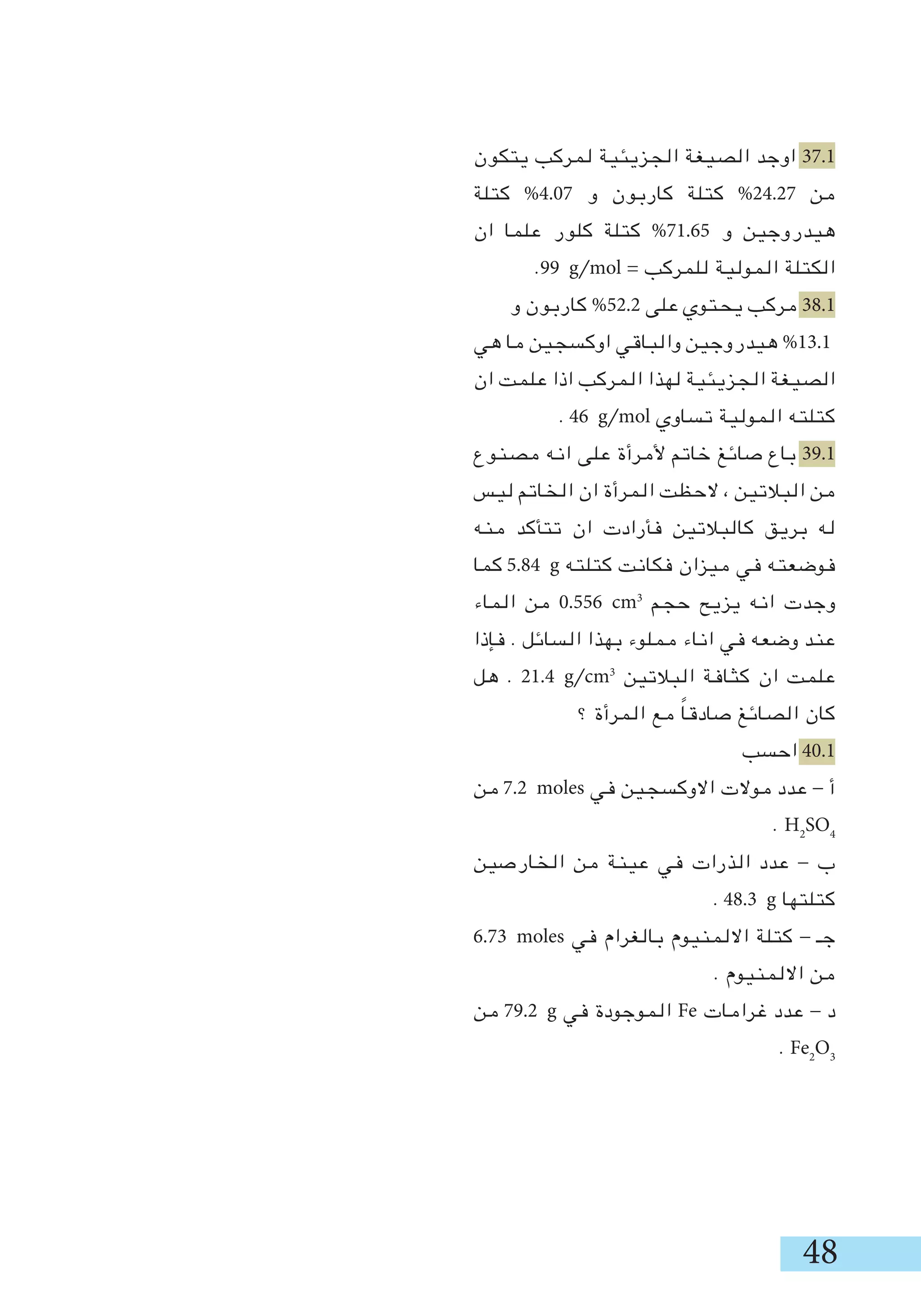 48
‫يتكون‬ ‫لمركب‬ ‫الجزيئية‬ ‫الصيغة‬ ‫اوجد‬ 37.1
‫كتلة‬ %4.07 ‫و‬ ‫كاربون‬ ‫كتلة‬ %24.27 ‫من‬
‫ان‬ ‫علما‬ ‫كلور‬ ‫كتلة‬ %71.65 ‫و‬ ‫هيدروجين‬
.99 g/mol = ‫للمركب‬ ‫المولية‬ ‫الكتلة‬
‫و‬ ‫كاربون‬ %52.2 ‫على‬ ‫يحتوي‬ ‫مركب‬ 38.1
‫هي‬ ‫ما‬ ‫اوكسجين‬ ‫والباقي‬ ‫هيدروجين‬ %13.1
‫ان‬ ‫علمت‬ ‫اذا‬ ‫المركب‬ ‫لهذا‬ ‫الجزيئية‬ ‫الصيغة‬
. 46 g/mol ‫تساوي‬ ‫المولية‬ ‫كتلته‬
‫مصنوع‬ ‫انه‬ ‫على‬ ‫ألمرأة‬ ‫خاتم‬ ‫صائغ‬ ‫باع‬ 39.1
‫ليس‬ ‫الخاتم‬ ‫ان‬ ‫المرأة‬ ‫الحظت‬ ، ‫البالتين‬ ‫من‬
‫منه‬ ‫تتأكد‬ ‫ان‬ ‫فأرادت‬ ‫كالبالتين‬ ‫بريق‬ ‫له‬
‫كما‬ 5.84 g ‫كتلته‬ ‫فكانت‬ ‫ميزان‬ ‫في‬ ‫فوضعته‬
‫الماء‬ ‫من‬ 0.556 cm3
‫حجم‬ ‫يزيح‬ ‫انه‬ ‫وجدت‬
‫فإذا‬ . ‫السائل‬ ‫بهذا‬ ‫مملوء‬ ‫اناء‬ ‫في‬ ‫وضعه‬ ‫عند‬
‫هل‬ . 21.4 g/cm3
‫البالتين‬ ‫كثافة‬ ‫ان‬ ‫علمت‬
‫؟‬ ‫المرأة‬ ‫مع‬ ً‫ا‬‫صادق‬ ‫الصائغ‬ ‫كان‬
‫احسب‬ 40.1
‫من‬ 7.2 moles ‫في‬ ‫االوكسجين‬ ‫موالت‬ ‫عدد‬ - ‫أ‬
. H2
SO4
‫الخارصين‬ ‫من‬ ‫عينة‬ ‫في‬ ‫الذرات‬ ‫عدد‬ - ‫ب‬
. 48.3 g ‫كتلتها‬
6.73 moles ‫في‬ ‫بالغرام‬ ‫االلمنيوم‬ ‫كتلة‬ - ‫جـ‬
. ‫االلمنيوم‬ ‫من‬
‫من‬ 79.2 g ‫في‬ ‫الموجودة‬ Fe ‫غرامات‬ ‫عدد‬ - ‫د‬
. Fe2
O3
 
