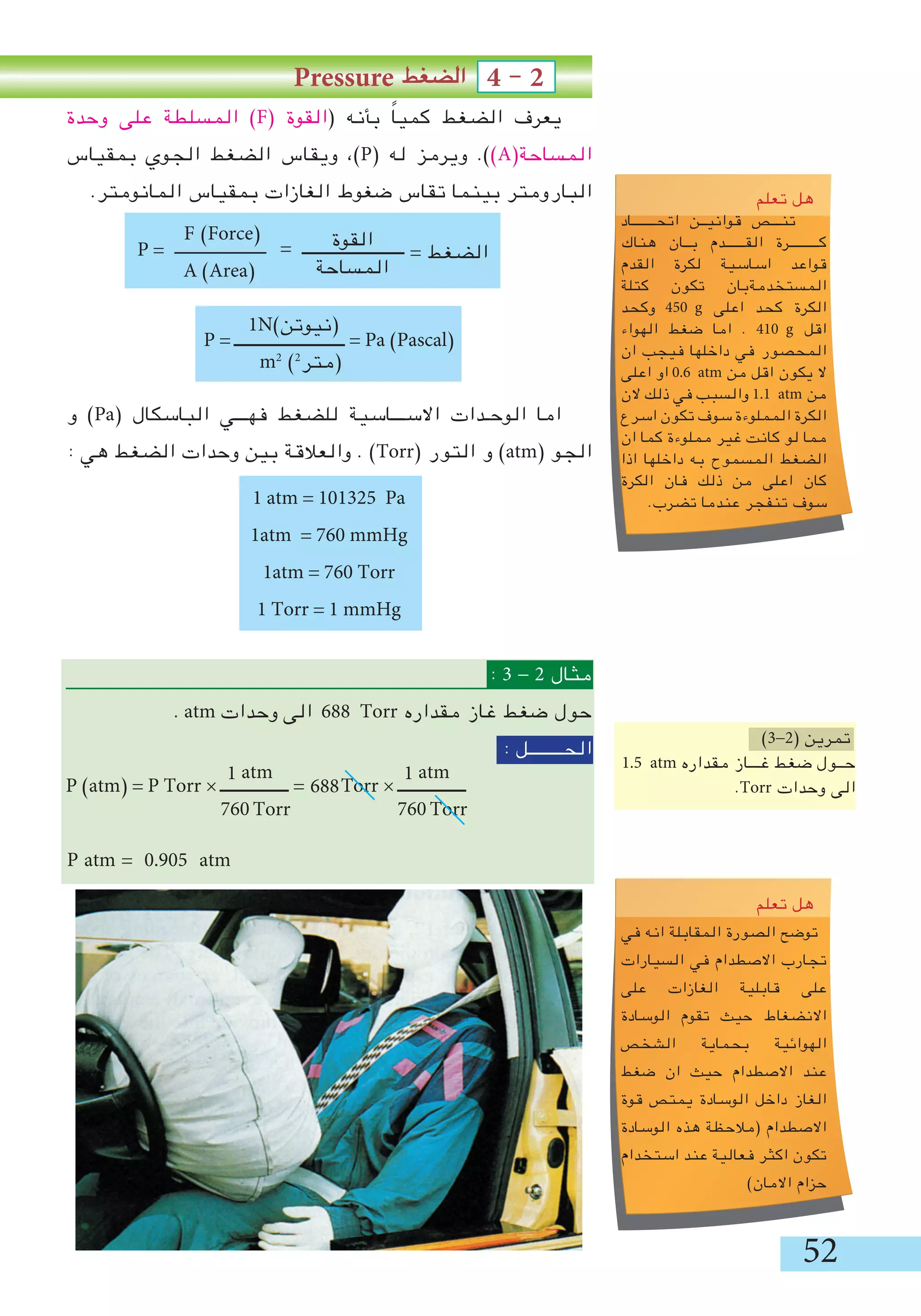52
Pressure ‫الضغط‬ 4 - 2
‫وحدة‬ ‫على‬ ‫المسلطة‬ )F( ‫(القوة‬ ‫بأنه‬ ً‫ا‬‫كمي‬ ‫الضغط‬ ‫يعرف‬
‫بمقياس‬ ‫الجوي‬ ‫الضغط‬ ‫ويقاس‬ ،)P( ‫له‬ ‫ويرمز‬ .))A(‫المساحة‬
.‫المانومتر‬ ‫بمقياس‬ ‫الغازات‬ ‫ضغوط‬ ‫تقاس‬ ‫بينما‬ ‫البارومتر‬
P = ‫ـــــــــــــــــــــــ‬
P = ‫ــــــــــــــــــــــــــ‬ = Pa )Pascal(
‫و‬ )Pa( ‫الباسكال‬ ‫فهـــي‬ ‫للضغط‬ ‫االســـاسية‬ ‫الوحـدات‬ ‫اما‬
: ‫هي‬ ‫الضغط‬ ‫وحدات‬ ‫بين‬ ‫والعالقة‬ . )Torr( ‫التور‬ ‫و‬ )atm( ‫الجو‬
1 atm = 101325 Pa
1atm = 760 mmHg
1atm = 760 Torr
1 Torr = 1 mmHg
: 3 - 2 ‫مثال‬
. atm ‫وحدات‬ ‫الى‬ 688 Torr ‫مقداره‬ ‫غاز‬ ‫ضغط‬ ‫حول‬
: ‫الحــــــــل‬
P )atm( = P Torr × ‫ــــــــــــــــ‬ = Torr × ‫ــــــــــــــــ‬
P atm = 0.905 atm
1N)‫(نيوتن‬
m2
)2
‫(متر‬
688
)3-2( ‫تمرين‬
1.5 atm ‫مقداره‬ ‫غـــاز‬ ‫ضغط‬ ‫حــول‬
.Torr ‫وحدات‬ ‫الى‬
atm
Torr
1
760
Loveyou
‫تعلم‬ ‫هل‬
‫اتحـــــــاد‬ ‫قوانيــن‬ ‫تنـــص‬
‫هناك‬ ‫بــان‬ ‫القــــــدم‬ ‫كـــــــــرة‬
‫القدم‬ ‫لكرة‬ ‫اساسية‬ ‫قواعد‬
‫كتلة‬ ‫تكون‬ ‫المستخدمةبان‬
‫وكحد‬ 450 g ‫اعلى‬ ‫كحد‬ ‫الكرة‬
‫الهواء‬ ‫ضغط‬ ‫اما‬ . 410 g ‫اقل‬
‫ان‬ ‫فيجب‬ ‫داخلها‬ ‫في‬ ‫المحصور‬
‫اعلى‬ ‫او‬ 0.6 atm ‫من‬ ‫اقل‬ ‫يكون‬ ‫ال‬
‫الن‬ ‫ذلك‬ ‫في‬ ‫والسبب‬ 1.1 atm ‫من‬
‫اسرع‬ ‫تكون‬ ‫سوف‬ ‫المملوءة‬ ‫الكرة‬
‫ان‬ ‫كما‬ ‫مملوءة‬ ‫غير‬ ‫كانت‬ ‫لو‬ ‫مما‬
‫اذا‬ ‫داخلها‬ ‫به‬ ‫المسموح‬ ‫الضغط‬
‫الكرة‬ ‫فان‬ ‫ذلك‬ ‫من‬ ‫اعلى‬ ‫كان‬
.‫تضرب‬ ‫عندما‬ ‫تنفجر‬ ‫سوف‬
F )Force(
A )Area(
= ‫ــــــــــــــــــــــــ‬‫القوة‬
‫المساحة‬
P = = ‫الضغط‬
atm
Torr
1
760
e you
‫تعلم‬ ‫هل‬
‫في‬ ‫انه‬ ‫المقابلة‬ ‫الصورة‬ ‫توضح‬
‫السيارات‬ ‫في‬ ‫االصطدام‬ ‫تجارب‬
‫على‬ ‫الغازات‬ ‫قابلية‬ ‫على‬
‫الوسادة‬ ‫تقوم‬ ‫حيث‬ ‫االنضغاط‬
‫الشخص‬ ‫بحماية‬ ‫الهوائية‬
‫ضغط‬ ‫ان‬ ‫حيث‬ ‫االصطدام‬ ‫عند‬
‫قوة‬ ‫يمتص‬ ‫الوسادة‬ ‫داخل‬ ‫الغاز‬
‫الوسادة‬ ‫هذه‬ ‫(مالحظة‬ ‫االصطدام‬
‫استخدام‬ ‫عند‬ ‫فعالية‬ ‫اكثر‬ ‫تكون‬
)‫االمان‬ ‫حزام‬
 