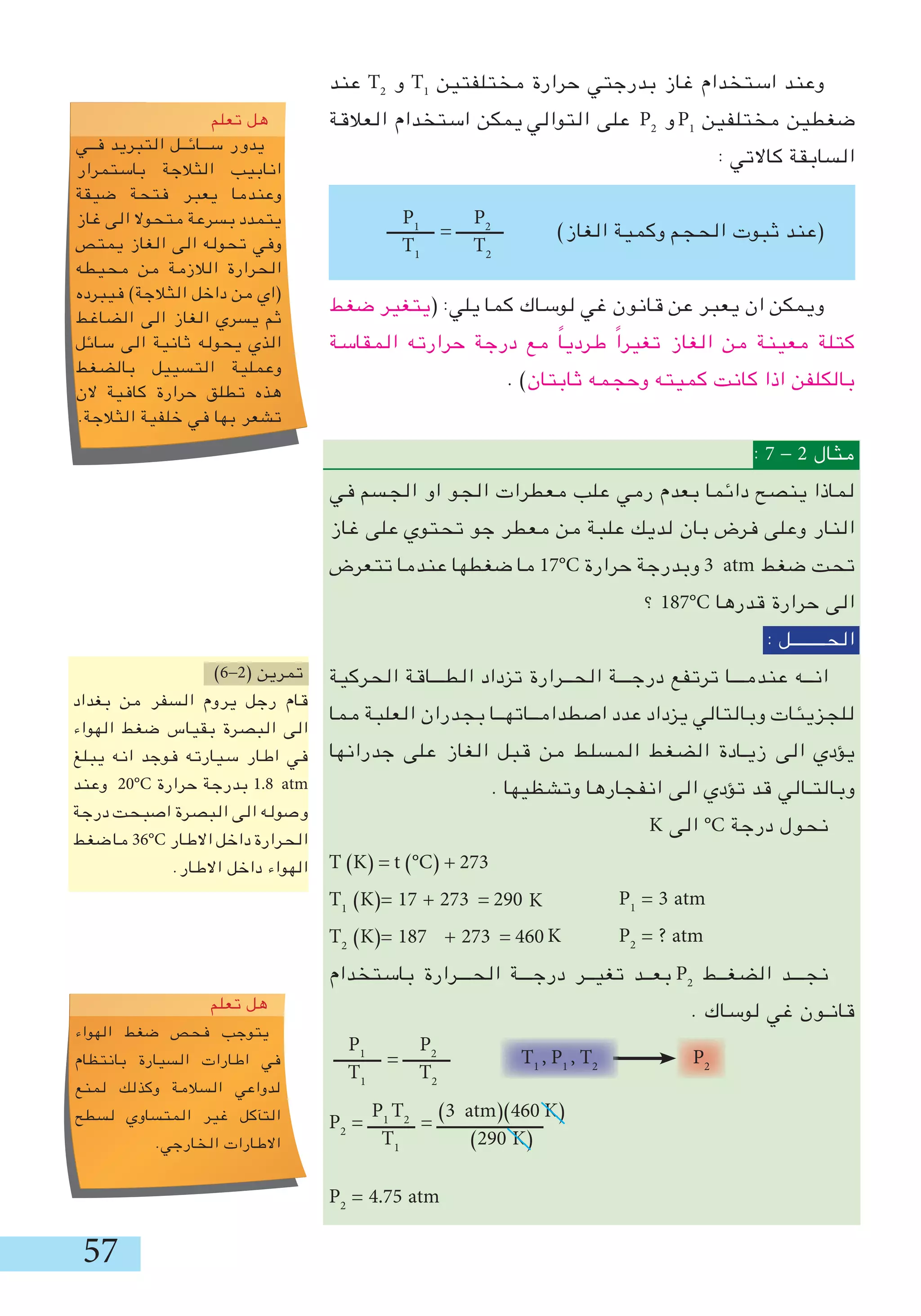 57
‫عند‬ T2
‫و‬ T1
‫مختلفتين‬ ‫حرارة‬ ‫بدرجتي‬ ‫غاز‬ ‫استخدام‬ ‫وعند‬
‫العالقة‬ ‫استخدام‬ ‫يمكن‬ ‫التوالي‬ ‫على‬ P2
‫و‬ P1
‫مختلفين‬ ‫ضغطين‬
: ‫كاالتي‬ ‫السابقة‬
)‫الغاز‬ ‫وكمية‬ ‫الحجم‬ ‫ثبوت‬ ‫(عند‬
‫ضغط‬ ‫(يتغير‬ :‫يلي‬ ‫كما‬ ‫لوساك‬ ‫غي‬ ‫قانون‬ ‫عن‬ ‫يعبر‬ ‫ان‬ ‫ويمكن‬
‫المقاسة‬ ‫حرارته‬ ‫درجة‬ ‫مع‬ ً‫ا‬‫طردي‬ ً‫ا‬‫تغير‬ ‫الغاز‬ ‫من‬ ‫معينة‬ ‫كتلة‬
. )‫ثابتان‬ ‫وحجمه‬ ‫كميته‬ ‫كانت‬ ‫اذا‬ ‫بالكلفن‬
: 7 - 2 ‫مثال‬
‫في‬ ‫الجسم‬ ‫او‬ ‫الجو‬ ‫معطرات‬ ‫علب‬ ‫رمي‬ ‫بعدم‬ ‫دائما‬ ‫ينصح‬ ‫لماذا‬
‫غاز‬ ‫على‬ ‫تحتوي‬ ‫جو‬ ‫معطر‬ ‫من‬ ‫علبة‬ ‫لديك‬ ‫بان‬ ‫فرض‬ ‫وعلى‬ ‫النار‬
‫تتعرض‬ ‫عندما‬ ‫ضغطها‬ ‫ما‬ 17°C ‫حرارة‬ ‫وبدرجة‬ 3 atm ‫ضغط‬ ‫تحت‬
‫؟‬ 187°C ‫قدرها‬ ‫حرارة‬ ‫الى‬
: ‫الحــــــــل‬
‫الحركية‬ ‫الطـــاقة‬ ‫تزداد‬ ‫الحــرارة‬ ‫درجـــة‬ ‫ترتفع‬ ‫عندمـــا‬ ‫انــه‬
‫مما‬ ‫العلبة‬ ‫بجدران‬ ‫اصطدامــاتهــا‬ ‫عدد‬ ‫يزداد‬ ‫وبالتالي‬ ‫للجزيئات‬
‫جدرانها‬ ‫على‬ ‫الغاز‬ ‫قبل‬ ‫من‬ ‫المسلط‬ ‫الضغط‬ ‫زيـادة‬ ‫الى‬ ‫يؤدي‬
. ‫وتشظيها‬ ‫انفجارها‬ ‫الى‬ ‫تؤدي‬ ‫قد‬ ‫وبالتـالي‬
K ‫الى‬ °C ‫درجة‬ ‫نحول‬
T )K( = t )°C( + 273
T1
)K(= 17 + 273 = 290
T2
)K(= 187 + 273 = 460
‫باستخدام‬ ‫الحـــرارة‬ ‫درجـــة‬ ‫تغيــر‬ ‫بعــد‬ P2
‫الضغــط‬ ‫نجـــد‬
. ‫لوساك‬ ‫غي‬ ‫قانـون‬
‫ـــــــــــ‬ = ‫ـــــــــــ‬
P2
= ‫ـــــــــــ‬ = ‫ـــــــــــــــــــــــــ‬
P2
= 4.75 atm
)6-2( ‫تمرين‬
‫بغداد‬ ‫من‬ ‫السفر‬ ‫يروم‬ ‫رجل‬ ‫قام‬
‫الهواء‬ ‫ضغط‬ ‫بقياس‬ ‫البصرة‬ ‫الى‬
‫يبلﻎ‬ ‫انه‬ ‫فوجد‬ ‫سيارته‬ ‫اطار‬ ‫في‬
‫وعند‬ 20°C ‫حرارة‬ ‫بدرجة‬ 1.8 atm
‫درجة‬ ‫اصبحت‬ ‫البصرة‬ ‫الى‬ ‫وصوله‬
‫ضغط‬‫ما‬ 36°C ‫االطار‬ ‫داخل‬ ‫الحرارة‬
.‫االطار‬ ‫داخل‬ ‫الهواء‬
P2
T2
P1
T1
‫ـــــــــــ‬ = ‫ـــــــــــ‬
K
K
P1
= 3 atm
P2
= ? atm
oveyou
‫تعلم‬ ‫هل‬
‫فــي‬ ‫التبريد‬ ‫ســائــل‬ ‫يدور‬
‫باستمرار‬ ‫الثالجة‬ ‫انابيب‬
‫ضيقة‬ ‫فتحة‬ ‫يعبر‬ ‫وعندما‬
‫غاز‬ ‫الى‬ ‫متحوال‬ ‫بسرعة‬ ‫يتمدد‬
‫يمتص‬ ‫الغاز‬ ‫الى‬ ‫تحوله‬ ‫وفي‬
‫محيطه‬ ‫من‬ ‫الالزمة‬ ‫الحرارة‬
‫فيبرده‬ )‫الثالجة‬ ‫داخل‬ ‫من‬ ‫(اي‬
‫الضاغط‬ ‫الى‬ ‫الغاز‬ ‫يسري‬ ‫ثم‬
‫سائل‬ ‫الى‬ ‫ثانية‬ ‫يحوله‬ ‫الذي‬
‫بالضغط‬ ‫التسييل‬ ‫وعملية‬
‫الن‬ ‫كافية‬ ‫حرارة‬ ‫تطلق‬ ‫هذه‬
.‫الثالجة‬ ‫خلفية‬ ‫في‬ ‫بها‬ ‫تشعر‬
ove you
‫تعلم‬ ‫هل‬
‫الهواء‬ ‫ضغط‬ ‫فحص‬ ‫يتوجب‬
‫بانتظام‬ ‫السيارة‬ ‫اطارات‬ ‫في‬
‫لمنع‬ ‫وكذلك‬ ‫السالمة‬ ‫لدواعي‬
‫لسطح‬ ‫المتساوي‬ ‫غير‬ ‫التﺂكل‬
.‫الخارجي‬ ‫االطارات‬
T1
, P1
, T2
P2
P2
T2
P1
T1
P1
T2
T1
)3 atm()460 K(
)290 K(
 