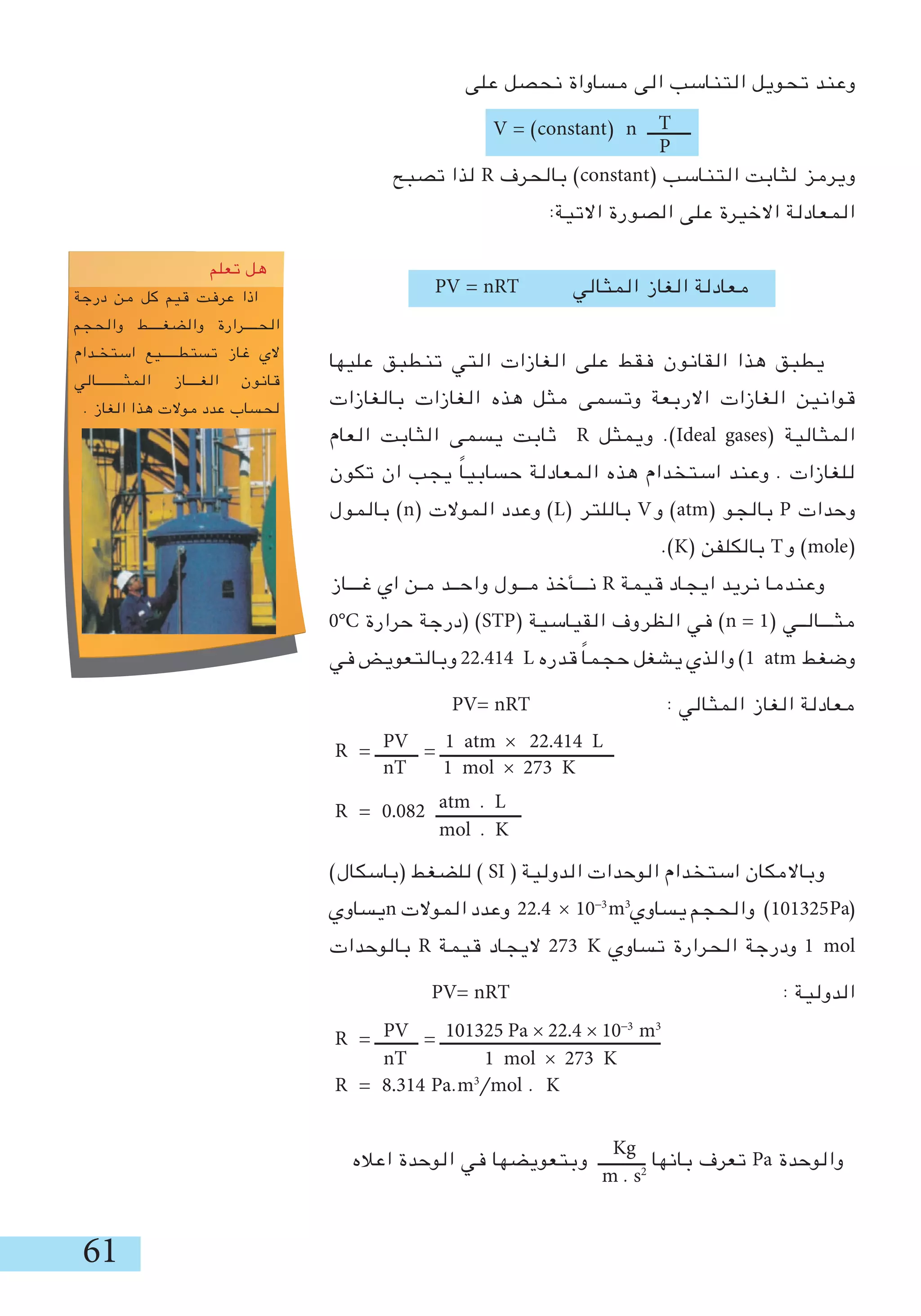 61
‫على‬ ‫نحصل‬ ‫مساواة‬ ‫الى‬ ‫التناسب‬ ‫تحويل‬ ‫وعند‬
V = )constant( n ‫ــــــــــ‬
‫تصبح‬ ‫لذا‬ R ‫بالحرف‬ )constant( ‫التناسب‬ ‫لثابت‬ ‫ويرمز‬
:‫االتية‬ ‫الصورة‬ ‫على‬ ‫االخيرة‬ ‫المعادلة‬
PV = nRT ‫المثالي‬ ‫الغاز‬ ‫معادلة‬
‫عليها‬ ‫تنطبق‬ ‫التي‬ ‫الغازات‬ ‫على‬ ‫فقط‬ ‫القانون‬ ‫هذا‬ ‫يطبق‬
‫بالغازات‬ ‫الغازات‬ ‫هذه‬ ‫مثل‬ ‫وتسمى‬ ‫االربعة‬ ‫الغازات‬ ‫قوانين‬
‫العام‬ ‫الثابت‬ ‫يسمى‬ ‫ثابت‬ R ‫ويمثل‬ .)Ideal gases( ‫المثالية‬
‫تكون‬ ‫ان‬ ‫يجب‬ ً‫ا‬‫حسابي‬ ‫المعادلة‬ ‫هذه‬ ‫استخدام‬ ‫وعند‬ . ‫للغازات‬
‫بالمول‬ )n( ‫الموالت‬ ‫وعدد‬ )L( ‫باللتر‬ V‫و‬ )atm( ‫بالجو‬ P ‫وحدات‬
.)K( ‫بالكلفن‬ T‫و‬ )mole(
‫غـــاز‬ ‫اي‬ ‫مـن‬ ‫واحــد‬ ‫مــول‬ ‫نـــأخذ‬ R ‫قيمة‬ ‫ايجاد‬ ‫نريد‬ ‫وعندما‬
0°C ‫حرارة‬ ‫(درجة‬ )STP( ‫القياسية‬ ‫الظروف‬ ‫في‬ )n = 1( ‫مثـــالــي‬
‫في‬ ‫وبالتعويض‬ 22.414 L ‫قدره‬ ً‫ا‬‫حجم‬ ‫يشغل‬ ‫والذي‬ )1 atm ‫وضغط‬
PV= nRT : ‫المثالي‬ ‫الغاز‬ ‫معادلة‬
R = ‫ــــــــــ‬ = ‫ـــــــــــــــــــــــــــــــــــــــــ‬
R = 0.082 ‫ــــــــــــــــــــ‬
)‫(باسكال‬ ‫للضغط‬ ) SI ( ‫الدولية‬ ‫الوحدات‬ ‫استخدام‬ ‫وباالمكان‬
‫يساوي‬n ‫الموالت‬ ‫وعدد‬ 22.4 × 10-3
‫يساوي‬ ‫والحجم‬ )101325 (
‫بالوحدات‬ R ‫قيمة‬ ‫اليجاد‬ 273 K ‫تساوي‬ ‫الحرارة‬ ‫ودرجة‬ 1 mol
PV= nRT : ‫الدولية‬
R = ‫ــــــــــ‬ = ‫ــــــــــــــــــــــــــــــــــــــــــــــــــــ‬
R = 8.314 Pa.m3
/mol . K
‫اعاله‬ ‫الوحدة‬ ‫في‬ ‫وبتعويضها‬ ‫ـــــــــــ‬ ‫بانها‬ ‫تعرف‬ Pa ‫والوحدة‬
T
P
PV 1 atm × 22.414 L
nT 1 mol × 273 K
atm . L
mol . K
Pam3
PV 101325 Pa × 22.4 × 10-3
m3
nT 1 mol × 273 K
Kg
m . s2
oveyou
‫تعلم‬ ‫هل‬
‫درجة‬ ‫من‬ ‫كل‬ ‫قيم‬ ‫عرفت‬ ‫اذا‬
‫والحجم‬ ‫والضغــــط‬ ‫الحــــرارة‬
‫استخـدام‬ ‫تستطـــــيع‬ ‫غاز‬ ‫الي‬
‫المثــــــــالي‬ ‫الغــــاز‬ ‫قانون‬
. ‫الغاز‬ ‫هذا‬ ‫موالت‬ ‫عدد‬ ‫لحساب‬
 