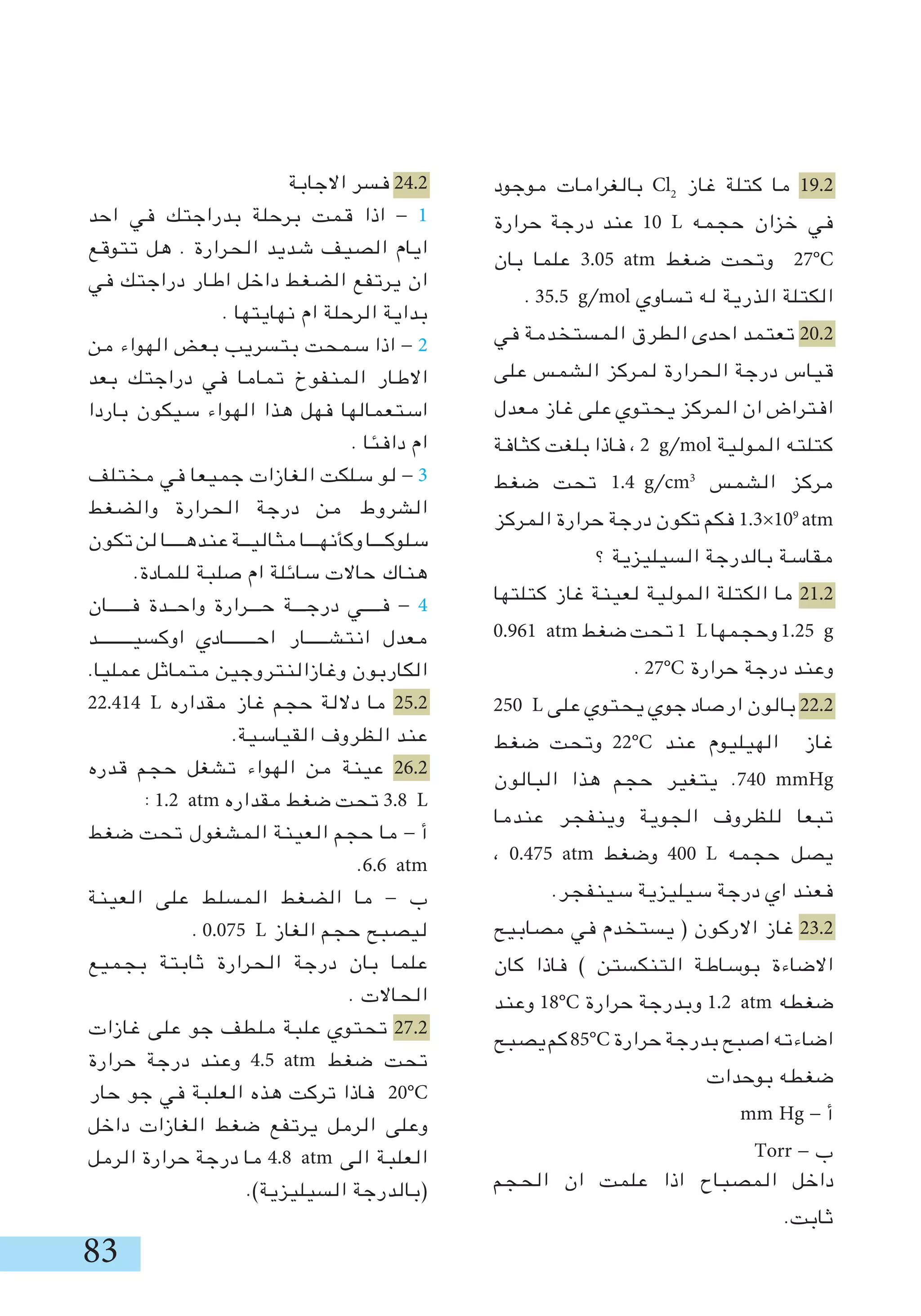 83
‫موجود‬ ‫بالغرامات‬ Cl2
‫غاز‬ ‫كتلة‬ ‫ما‬ 19.2
‫حرارة‬ ‫درجة‬ ‫عند‬ 10 L ‫حجمه‬ ‫خزان‬ ‫في‬
‫بان‬ ‫علما‬ 3.05 atm ‫ضغط‬ ‫وتحت‬ 27°C
. 35.5 g/mol ‫تساوي‬ ‫له‬ ‫الذرية‬ ‫الكتلة‬
‫في‬ ‫المستخدمة‬ ‫الطرق‬ ‫احدى‬ ‫تعتمد‬ 20.2
‫على‬ ‫الشمس‬ ‫لمركز‬ ‫الحرارة‬ ‫درجة‬ ‫قياس‬
‫معدل‬ ‫غاز‬ ‫على‬ ‫يحتوي‬ ‫المركز‬ ‫ان‬ ‫افتراض‬
‫كثافة‬ ‫بلغت‬ ‫فاذا‬ ، 2 g/mol ‫المولية‬ ‫كتلته‬
‫ضغط‬ ‫تحت‬ 1.4 g/cm3
‫الشمس‬ ‫مركز‬
‫المركز‬ ‫حرارة‬ ‫درجة‬ ‫تكون‬ ‫فكم‬ 1.3×109
‫؟‬ ‫السيليزية‬ ‫بالدرجة‬ ‫مقاسة‬
‫كتلتها‬ ‫غاز‬ ‫لعينة‬ ‫المولية‬ ‫الكتلة‬ ‫ما‬ 21.2
0.961 atm ‫ضغط‬ ‫تحت‬ 1 L ‫وحجمها‬ 1.25 g
. 27°C ‫حرارة‬ ‫درجة‬ ‫وعند‬
250 L ‫على‬ ‫يحتوي‬ ‫جوي‬ ‫ارصاد‬ ‫بالون‬ 22.2
‫ضغط‬ ‫وتحت‬ 22°C ‫عند‬ ‫الهيليوم‬ ‫غاز‬
‫البالون‬ ‫هذا‬ ‫حجم‬ ‫يتغير‬ .740 mmHg
‫عندما‬ ‫وينفجر‬ ‫الجوية‬ ‫للظروف‬ ‫تبعا‬
، 0.475 atm ‫وضغط‬ 400 L ‫حجمه‬ ‫يصل‬
.‫سينفجر‬ ‫سيليزية‬ ‫درجة‬ ‫اي‬ ‫فعند‬
‫مصابيح‬ ‫في‬ ‫يستخدم‬ ( ‫االركون‬ ‫غاز‬ 23.2
‫كان‬ ‫فاذا‬ ) ‫التنكستن‬ ‫بوساطة‬ ‫االضاءة‬
‫وعند‬ 18°C ‫حرارة‬ ‫وبدرجة‬ 1.2 atm ‫ضغطه‬
‫يصبح‬‫كم‬85°C ‫حرارة‬ ‫بدرجة‬ ‫اصبح‬ ‫اضاءته‬
‫بوحدات‬ ‫ضغطه‬
mm Hg - ‫أ‬
Torr - ‫ب‬
‫الحجم‬ ‫ان‬ ‫علمت‬ ‫اذا‬ ‫المصباح‬ ‫داخل‬
.‫ثابت‬
‫االجابة‬ ‫فسر‬ 24.2
‫احد‬ ‫في‬ ‫بدراجتك‬ ‫برحلة‬ ‫قمت‬ ‫اذا‬ - 1
‫تتوقع‬ ‫هل‬ . ‫الحرارة‬ ‫شديد‬ ‫الصيف‬ ‫ايام‬
‫في‬ ‫دراجتك‬ ‫اطار‬ ‫داخل‬ ‫الضغط‬ ‫يرتفع‬ ‫ان‬
. ‫نهايتها‬ ‫ام‬ ‫الرحلة‬ ‫بداية‬
‫من‬ ‫الهواء‬ ‫بعض‬ ‫بتسريب‬ ‫سمحت‬ ‫اذا‬ - 2
‫بعد‬ ‫دراجتك‬ ‫في‬ ‫تماما‬ ‫المنفوخ‬ ‫االطار‬
‫باردا‬ ‫سيكون‬ ‫الهواء‬ ‫هذا‬ ‫فهل‬ ‫استعمالها‬
. ‫دافئا‬ ‫ام‬
‫مختلف‬ ‫في‬ ‫جميعا‬ ‫الغازات‬ ‫سلكت‬ ‫لو‬ - 3
‫والضغط‬ ‫الحرارة‬ ‫درجة‬ ‫من‬ ‫الشروط‬
‫تكون‬ ‫لن‬ ‫عندهــــا‬ ‫مثاليــة‬ ‫وكأنهـــا‬‫سلوكـــا‬
.‫للمادة‬ ‫صلبة‬ ‫ام‬ ‫سائلة‬ ‫حاالت‬ ‫هناك‬
‫فـــــان‬ ‫واحــدة‬ ‫حـــرارة‬ ‫درجـــة‬ ‫فــــي‬ - 4
‫اوكسيــــــــد‬ ‫احـــــــادي‬ ‫انتشـــــار‬ ‫معدل‬
.‫عمليا‬ ‫متماثل‬ ‫وغازالنتروجين‬ ‫الكاربون‬
22.414 L ‫مقداره‬ ‫غاز‬ ‫حجم‬ ‫داللة‬ ‫ما‬ 25.2
.‫القياسية‬ ‫الظروف‬ ‫عند‬
‫قدره‬ ‫حجم‬ ‫تشغل‬ ‫الهواء‬ ‫من‬ ‫عينة‬ 26.2
: 1.2 atm ‫مقداره‬ ‫ضغط‬ ‫تحت‬ 3.8 L
‫ضغط‬ ‫تحت‬ ‫المشغول‬ ‫العينة‬ ‫حجم‬ ‫ما‬ - ‫أ‬
.6.6 atm
‫العينة‬ ‫على‬ ‫المسلط‬ ‫الضغط‬ ‫ما‬ - ‫ب‬
. 0.075 L ‫الغاز‬ ‫حجم‬ ‫ليصبح‬
‫بجميع‬ ‫ثابتة‬ ‫الحرارة‬ ‫درجة‬ ‫بان‬ ‫علما‬
. ‫الحاالت‬
‫غازات‬ ‫على‬ ‫جو‬ ‫ملطف‬ ‫علبة‬ ‫تحتوي‬ 27.2
‫حرارة‬ ‫درجة‬ ‫وعند‬ 4.5 atm ‫ضغط‬ ‫تحت‬
‫حار‬ ‫جو‬ ‫في‬ ‫العلبة‬ ‫هذه‬ ‫تركت‬ ‫فاذا‬ 20°C
‫داخل‬ ‫الغازات‬ ‫ضغط‬ ‫يرتفع‬ ‫الرمل‬ ‫وعلى‬
‫الرمل‬ ‫حرارة‬ ‫درجة‬ ‫ما‬ 4.8 atm ‫الى‬ ‫العلبة‬
.)‫السيليزية‬ ‫(بالدرجة‬
atm
 