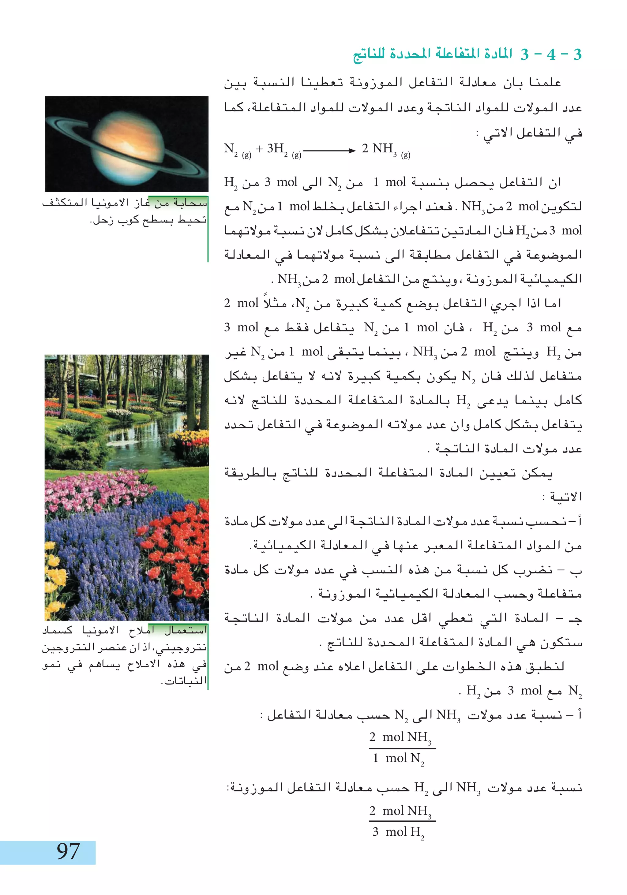 97
‫بين‬ ‫النسبة‬ ‫تعطينا‬ ‫الموزونة‬ ‫التفاعل‬ ‫معادلة‬ ‫بان‬ ‫علمنا‬
‫كما‬ ،‫المتفاعلة‬ ‫للمواد‬ ‫الموالت‬ ‫وعدد‬ ‫الناتجة‬ ‫للمواد‬ ‫الموالت‬ ‫عدد‬
: ‫االتي‬ ‫التفاعل‬ ‫في‬
N2 (g)
+ 3H2 (g)
2 NH3 (g)
H2
‫من‬ 3 mol ‫الى‬ N2
‫من‬ 1 mol ‫بنسبة‬ ‫يحصل‬ ‫التفاعل‬ ‫ان‬
‫مع‬ N2
‫من‬1 mol‫بخلط‬ ‫التفاعل‬ ‫اجراء‬ ‫فعند‬ . NH3
‫من‬2 mol‫لتكوين‬
‫موالتهما‬‫نسبة‬‫الن‬‫كامل‬‫بشكل‬‫تتفاعالن‬‫المادتين‬‫فان‬ H2
‫من‬3 mol
‫المعادلة‬ ‫في‬ ‫موالتهما‬ ‫نسبة‬ ‫الى‬ ‫مطابقة‬ ‫التفاعل‬ ‫في‬ ‫الموضوعة‬
. NH3
‫من‬2 mol‫التفاعل‬ ‫من‬ ‫وينتج‬ ، ‫الموزونة‬ ‫الكيميائية‬
2 mol ً‫ال‬‫مث‬ ،N2
‫من‬ ‫كبيرة‬ ‫كمية‬ ‫بوضع‬ ‫التفاعل‬ ‫اجري‬ ‫اذا‬ ‫اما‬
3 mol ‫مع‬ ‫فقط‬ ‫يتفاعل‬ N2
‫من‬ 1 mol ‫فان‬ ، H2
‫من‬ 3 mol ‫مع‬
‫غير‬ N2
‫من‬ 1 mol ‫يتبقى‬ ‫بينما‬ ، NH3
‫من‬ 2 mol ‫وينتج‬ H2
‫من‬
‫بشكل‬ ‫يتفاعل‬ ‫ال‬ ‫النه‬ ‫كبيرة‬ ‫بكمية‬ ‫يكون‬ N2
‫فان‬ ‫لذلك‬ ‫متفاعل‬
‫النه‬ ‫للناتج‬ ‫المحددة‬ ‫المتفاعلة‬ ‫بالمادة‬ H2
‫يدعى‬ ‫بينما‬ ‫كامل‬
‫تحدد‬ ‫التفاعل‬ ‫في‬ ‫الموضوعة‬ ‫موالته‬ ‫عدد‬ ‫وان‬ ‫كامل‬ ‫بشكل‬ ‫يتفاعل‬
. ‫الناتجة‬ ‫المادة‬ ‫موالت‬ ‫عدد‬
‫بالطريقة‬ ‫للناتج‬ ‫المحددة‬ ‫المتفاعلة‬ ‫المادة‬ ‫تعيين‬ ‫يمكن‬
: ‫االتية‬
‫مادة‬‫كل‬‫موالت‬‫عدد‬‫الى‬‫الناتجة‬‫المادة‬‫موالت‬‫عدد‬‫نسبة‬‫نحسب‬-‫أ‬
.‫الكيميائية‬ ‫المعادلة‬ ‫في‬ ‫عنها‬ ‫المعبر‬ ‫المتفاعلة‬ ‫المواد‬ ‫من‬
‫مادة‬ ‫كل‬ ‫موالت‬ ‫عدد‬ ‫في‬ ‫النسب‬ ‫هذه‬ ‫من‬ ‫نسبة‬ ‫كل‬ ‫نضرب‬ - ‫ب‬
. ‫الموزونة‬ ‫الكيميائية‬ ‫المعادلة‬ ‫وحسب‬ ‫متفاعلة‬
‫الناتجة‬ ‫المادة‬ ‫موالت‬ ‫من‬ ‫عدد‬ ‫اقل‬ ‫تعطي‬ ‫التي‬ ‫المادة‬ - ‫جـ‬
. ‫للناتج‬ ‫المحددة‬ ‫المتفاعلة‬ ‫المادة‬ ‫هي‬ ‫ستكون‬
‫من‬ 2 mol ‫وضع‬ ‫عند‬ ‫اعاله‬ ‫التفاعل‬ ‫على‬ ‫الخطوات‬ ‫هذه‬ ‫لنطبق‬
. H2
‫من‬ 3 mol ‫مع‬ N2
: ‫التفاعل‬ ‫معادلة‬ ‫حسب‬ N2
‫الى‬ NH3
‫موالت‬ ‫عدد‬ ‫نسبة‬ - ‫أ‬
‫ـــــــــــــــــــــــ‬
:‫الموزونة‬ ‫التفاعل‬ ‫معادلة‬ ‫حسب‬ H2
‫الى‬ NH3
‫موالت‬ ‫عدد‬ ‫نسبة‬
‫ـــــــــــــــــــــــ‬
2 mol NH3
1 mol N2
‫للناجت‬ ‫احملددة‬ ‫املتفاعلة‬ ‫املادة‬ 3 - 4 - 3
2 mol NH3
3 mol H2
‫المتكثف‬ ‫االمونيا‬ ‫غاز‬ ‫من‬ ‫سحابة‬
.‫زحل‬ ‫كوب‬ ‫بسطح‬ ‫تحيط‬
‫كسماد‬ ‫االمونيا‬ ‫امالح‬ ‫استعمال‬
‫النتروجين‬‫عنصر‬ ‫ان‬‫اذ‬،‫نتروجيني‬
‫نمو‬ ‫في‬ ‫يساهم‬ ‫االمالح‬ ‫هذه‬ ‫في‬
.‫النباتات‬
 