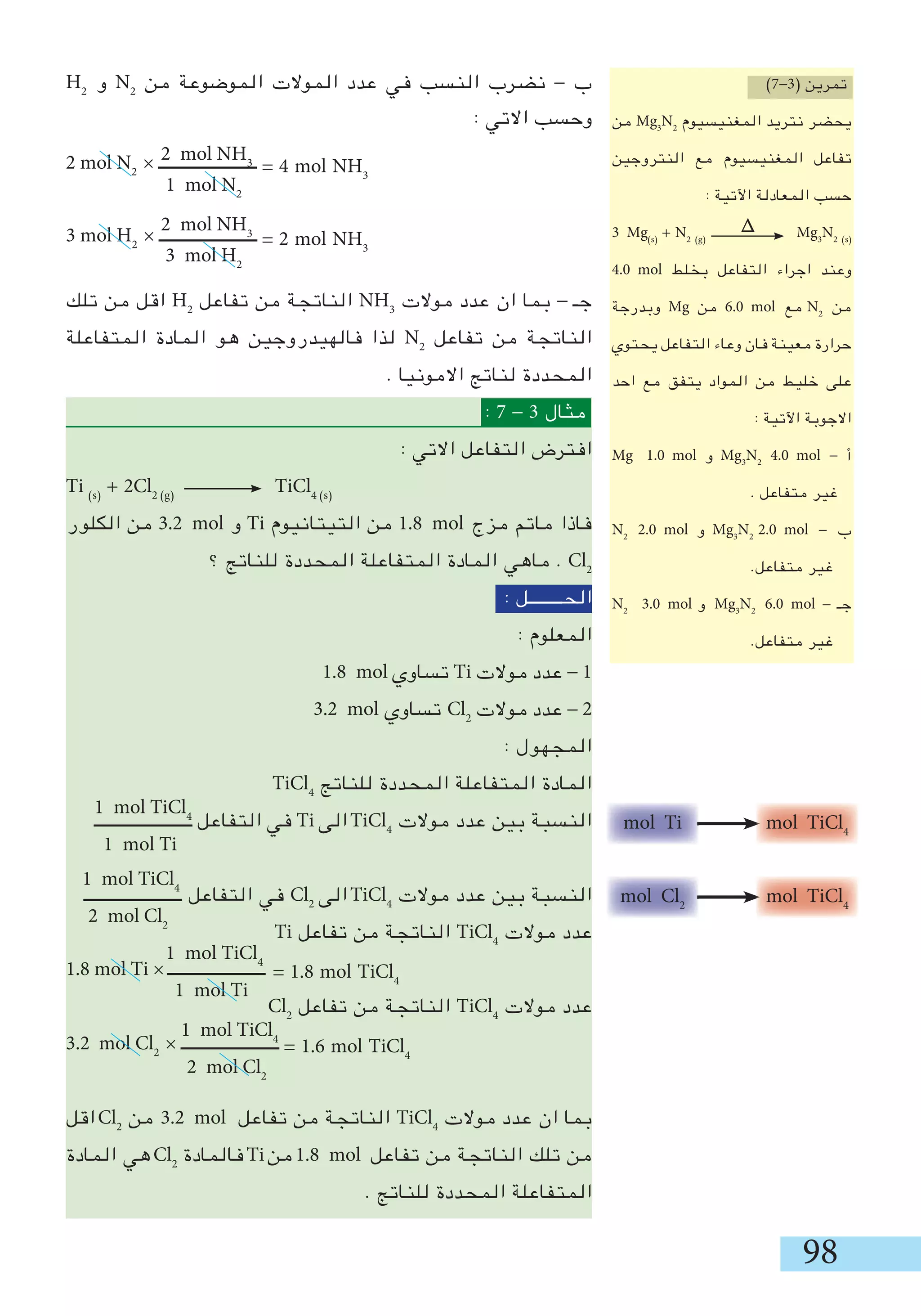 98
H2
‫و‬ N2
‫من‬ ‫الموضوعة‬ ‫الموالت‬ ‫عدد‬ ‫في‬ ‫النسب‬ ‫نضرب‬ - ‫ب‬
: ‫االتي‬ ‫وحسب‬
2 mol N2
× ‫ـــــــــــــــــــــــ‬
3 mol H2
× ‫ـــــــــــــــــــــــ‬
‫تلك‬ ‫من‬ ‫اقل‬ H2
‫تفاعل‬ ‫من‬ ‫الناتجة‬ NH3
‫موالت‬ ‫عدد‬ ‫ان‬ ‫بما‬ - ‫جـ‬
‫المتفاعلة‬ ‫المادة‬ ‫هو‬ ‫فالهيدروجين‬ ‫لذا‬ N2
‫تفاعل‬ ‫من‬ ‫الناتجة‬
. ‫االمونيا‬ ‫لناتج‬ ‫المحددة‬
: 7 - 3 ‫مثال‬
: ‫االتي‬ ‫التفاعل‬ ‫افترض‬
Ti )s(
+ 2Cl2 )g(
TiCl4 )s(
‫الكلور‬ ‫من‬ 3.2 mol ‫و‬ Ti ‫التيتانيوم‬ ‫من‬ 1.8 mol ‫مزج‬ ‫ماتم‬ ‫فاذا‬
‫؟‬ ‫للناتج‬ ‫المحددة‬ ‫المتفاعلة‬ ‫المادة‬ ‫ماهي‬ . Cl2
: ‫الحــــــــل‬
: ‫المعلوم‬
1.8 mol ‫تساوي‬ Ti ‫موالت‬ ‫عدد‬ - 1
3.2 mol ‫تساوي‬ Cl2
‫موالت‬ ‫عدد‬ - 2
: ‫المجهول‬
TiCl4
‫للناتج‬ ‫المحددة‬ ‫المتفاعلة‬ ‫المادة‬
‫ـــــــــــــــــــــــ‬ ‫التفاعل‬ ‫في‬ Ti ‫الى‬TiCl4
‫موالت‬ ‫عدد‬ ‫بين‬ ‫النسبة‬
‫ـــــــــــــــــــــــ‬ ‫التفاعل‬ ‫في‬ Cl2
‫الى‬TiCl4
‫موالت‬ ‫عدد‬ ‫بين‬ ‫النسبة‬
Ti ‫تفاعل‬ ‫من‬ ‫الناتجة‬ TiCl4
‫موالت‬ ‫عدد‬
1.8 mol Ti × ‫ـــــــــــــــــــــــ‬
Cl2
‫تفاعل‬ ‫من‬ ‫الناتجة‬ TiCl4
‫موالت‬ ‫عدد‬
3.2 mol Cl2
× ‫ـــــــــــــــــــــــ‬
‫اقل‬Cl2
‫من‬ 3.2 mol ‫تفاعل‬ ‫من‬ ‫الناتجة‬ TiCl4
‫موالت‬ ‫عدد‬ ‫ان‬ ‫بما‬
‫المادة‬ ‫هي‬Cl2
‫فالمادة‬Ti‫من‬1.8 mol ‫تفاعل‬ ‫من‬ ‫الناتجة‬ ‫تلك‬ ‫من‬
. ‫للناتج‬ ‫المحددة‬ ‫المتفاعلة‬
2 mol NH3
1 mol N2
= 1.8 mol TiCl4
2 mol NH3
3 mol H2
1 mol TiCl4
1 mol Ti
1 mol TiCl4
2 mol Cl2
1 mol TiCl4
1 mol Ti
1 mol TiCl4
2 mol Cl2
= 1.6 mol TiCl4
mol Ti mol TiCl4
mol Cl2
mol TiCl4
)7-3( ‫تمرين‬
‫من‬ Mg3
N2
‫المغنيسيوم‬ ‫نتريد‬ ‫يحضر‬
‫النتروجين‬ ‫مع‬ ‫المغنيسيوم‬ ‫تفاعل‬
: ‫اآلتية‬ ‫المعادلة‬ ‫حسب‬
3 Mg)s(
+ N2 )g(
Mg3
N2 )s(
4.0 mol ‫بخلط‬ ‫التفاعل‬ ‫اجراء‬ ‫وعند‬
‫وبدرجة‬ Mg ‫من‬ 6.0 mol ‫مع‬ N2
‫من‬
‫يحتوي‬ ‫التفاعل‬ ‫وعاء‬ ‫فان‬ ‫معينة‬ ‫حرارة‬
‫احد‬ ‫مع‬ ‫يتفق‬ ‫المواد‬ ‫من‬ ‫خليط‬ ‫على‬
: ‫اآلتية‬ ‫االجوبة‬
Mg 1.0 mol ‫و‬ Mg3
N2
4.0 mol - ‫أ‬
. ‫متفاعل‬ ‫غير‬
N2
2.0 mol ‫و‬ Mg3
N2
2.0 mol - ‫ب‬
.‫متفاعل‬ ‫غير‬
N2
3.0 mol ‫و‬ Mg3
N2
6.0 mol - ‫جـ‬
.‫متفاعل‬ ‫غير‬
= 4 mol NH3
= 2 mol NH3
∆
 