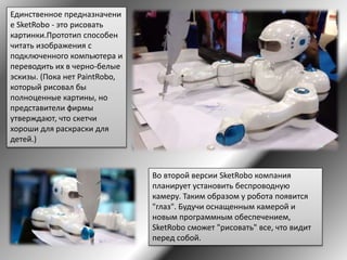 Единственное предназначени
е SketRobo - это рисовать
картинки.Прототип способен
читать изображения с
подключенного компьютера и
переводить их в черно-белые
эскизы. (Пока нет PaintRobo,
который рисовал бы
полноценные картины, но
представители фирмы
утверждают, что скетчи
хороши для раскраски для
детей.)
Во второй версии SketRobo компания
планирует установить беспроводную
камеру. Таким образом у робота появится
"глаз". Будучи оснащенным камерой и
новым программным обеспечением,
SketRobo сможет "рисовать" все, что видит
перед собой.
 