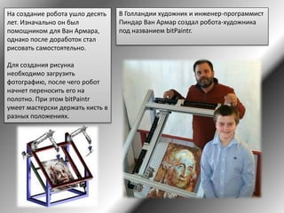 В Голландии художник и инженер-программист
Пиндар Ван Армар создал робота-художника
под названием bitPaintr.
На создание робота ушло десять
лет. Изначально он был
помощником для Ван Армара,
однако после доработок стал
рисовать самостоятельно.
Для создания рисунка
необходимо загрузить
фотографию, после чего робот
начнет переносить его на
полотно. При этом bitPaintr
умеет мастерски держать кисть в
разных положениях.
 
