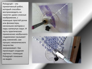 Polargraph – это
примитивный робот,
который способен
воспроизводить на
«холсте» даже сложные
изображения, с
помощью простой ручки
или фломастера,
нескольких моторов и
пары натянутых струн. И
пусть практическое
применение необычного
«художника» вызывает
ряд сомнений, сам
процесс механического
творчества
завораживает. Как
происходит создание
картины с помощью
Polargraph показано
на видео.
 