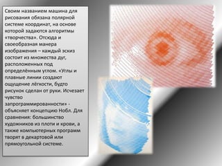 Своим названием машина для
рисования обязана полярной
системе координат, на основе
которой задаются алгоритмы
«творчества». Отсюда и
своеобразная манера
изображения – каждый эскиз
состоит из множества дуг,
расположенных под
определённым углом. «Углы и
плавные линии создают
ощущение лёгкости, будто
рисунок сделан от руки. Исчезает
чувство
запрограммированности» -
объясняет концепцию Нобл. Для
сравнения: большинство
художников из плоти и крови, а
также компьютерных программ
творят в декартовой или
прямоугольной системе.
 