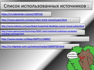 Список использованных источников :
https://m.habrahabr.ru/post/190716/
http://www.aiportal.ru/news/robot-artist-named-paul.html
http://www.infoniac.ru/news/Robot-hudozhnik-SketRobo-umeet-risovat-eskizy.html
http://vnews.agency/news/technology/28587-robot-hudozhnik-unikalnaya-razrabotka-
molodogo-uchenogo.html
http://www.novate.ru/blogs/020711/18065/
http://m.mignews.com.ua/science/nauka/10699758.html
 