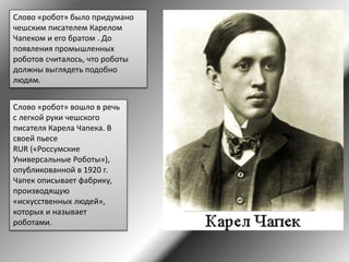 Слово «робот» было придумано
чешским писателем Карелом
Чапеком и его братом . До
появления промышленных
роботов считалось, что роботы
должны выглядеть подобно
людям.
Слово «робот» вошло в речь
с легкой руки чешского
писателя Карела Чапека. В
своей пьесе
RUR («Россумские
Универсальные Роботы»),
опубликованной в 1920 г.
Чапек описывает фабрику,
производящую
«искусственных людей»,
которых и называет
роботами.
 