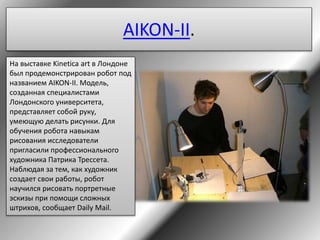 AIKON-II.
На выставке Kinetica art в Лондоне
был продемонстрирован робот под
названием AIKON-II. Модель,
созданная специалистами
Лондонского университета,
представляет собой руку,
умеющую делать рисунки. Для
обучения робота навыкам
рисования исследователи
пригласили профессионального
художника Патрика Трессета.
Наблюдая за тем, как художник
создает свои работы, робот
научился рисовать портретные
эскизы при помощи сложных
штрихов, сообщает Daily Mail.
 