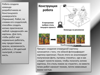 Робота создала
команда
разработчиков из
Констанцского
университета
(Германия). Робот, по
словам его создателей,
способен создать
копию практически
любой «увиденной» им
картины. Для того,
чтобы робот мог
нормально работать,
ему предоставили
краски, возможность
работать с 24-цветной
палитрой, а также
кисть.
Процесс создания очередной картины
начинается с того, что eDavid фотографирует
картину-оригинал. После этого он анализирует
полученное фото, пытаясь «понять», где и как
следует нанести мазки, чтобы получить копию
картины. Его стиль похож на «пуанте», но вместо
точек робот наносит тонкие, почти невесомые
мазки кистью.
 