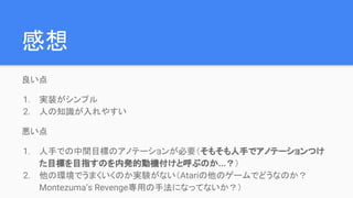 感想
良い点
1. 実装がシンプル
2. 人の知識が入れやすい
悪い点
1. 人手での中間目標のアノテーションが必要（そもそも人手でアノテーションつけ
た目標を目指すのを内発的動機付けと呼ぶのか...？）
2. 他の環境でうまくいくのか実験がない（Atariの他のゲームでどうなのか？
Montezuma’s Revenge専用の手法になってないか？）
 