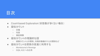 目次
● Count-based Exploration（状態数が多くない場合）
● 疑似カウント
○ 定義
○ 性質
○ 検証実験
● 疑似カウントの理論的な話
○ 経験カウントとの関係、内発的動機付けとの関係など
● 疑似カウントを探索の促進に利用する
○ Montezuma’s Revenge
○ DQN, A3Cへの応用
 