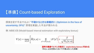 【準備】 Count-based Exploration
探索を促す手法ではよく “不確かなときは楽観的に (Optimism in the face of
uncertainty; OFU)” 原理を実装した手法が使われる:
例: MBIE-EB (Model-based interval estimation with exploratory bonus)
通常の最適ベルマン方程式に exploratory bonus が加わる
（Nn(x, a)は状態xにおいて行動aをとった回数）
 