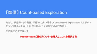 【準備】 Count-based Exploration
ただし、状態数（と行動数）が極めて多い場合、Count-based Explorationは上手くい
かない（ほとんどの (x, a) で N(x, a) = 0 となってしまうため ）
この論文のアプローチ:
Psuedo-count（疑似カウント）を導入し、これを解決する
 