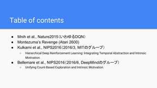 Table of contents
● Mnih et al., Nature2015（いわゆるDQN）
● Montezuma’s Revenge (Atari 2600)
● Kulkarni et al., NIPS2016（2016/3, MITのグループ）
○ Hierarchical Deep Reinforcement Learning: Integrating Temporal Abstraction and Intrinsic
Motivation.
● Bellemare et al., NIPS2016（2016/6, DeepMindのグループ）
○ Unifying Count-Based Exploration and Intrinsic Motivation.
 