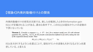 【理論4】内発的動機付けとの関係
内発的動機付けの研究の文脈では、新しくxを観測したときのInformation gain
IG(x) が定義されることがある。適当な条件下で、このIG(x)は疑似カウントの逆数の
下界になっている:
IG(x)を大きくするようにxを選ぶことで、疑似カウントの逆数も大きくなるようにxを選
択している、と言える
 