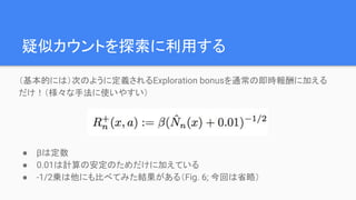 疑似カウントを探索に利用する
（基本的には）次のように定義されるExploration bonusを通常の即時報酬に加える
だけ！（様々な手法に使いやすい）
● βは定数
● 0.01は計算の安定のためだけに加えている
● -1/2乗は他にも比べてみた結果がある（Fig. 6; 今回は省略）
 