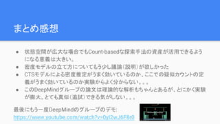 まとめ感想
● 状態空間が広大な場合でもCount-basedな探索手法の資産が活用できるよう
になる意義は大きい。
● 密度モデルの立て方についてもう少し議論（説明）が欲しかった
● CTSモデルによる密度推定がうまく効いているのか、ここでの疑似カウントの定
義がうまく効いているのか実験からよく分からない。。。
● このDeepMindグループの論文は理論的な解析もちゃんとあるが、とにかく実験
が膨大。とても真似（追試）できる気がしない。。。
最後にもう一度DeepMindのグループのデモ:
https://www.youtube.com/watch?v=0yI2wJ6F8r0
 