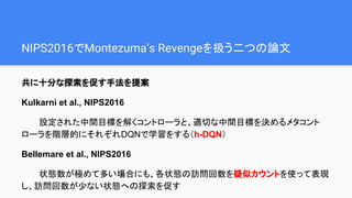 NIPS2016でMontezuma’s Revengeを扱う二つの論文
共に十分な探索を促す手法を提案
Kulkarni et al., NIPS2016
設定された中間目標を解くコントローラと、適切な中間目標を決めるメタコント
ローラを階層的にそれぞれDQNで学習をする（h-DQN）
Bellemare et al., NIPS2016
状態数が極めて多い場合にも、各状態の訪問回数を疑似カウントを使って表現
し、訪問回数が少ない状態への探索を促す
 