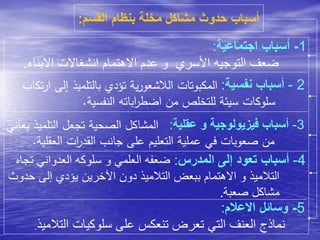 ‫القسم‬ ‫بنظام‬ ‫مخلة‬ ‫مشاكل‬ ‫حدوث‬ ‫أسباب‬:
1-‫اجتماعية‬ ‫أسباب‬:
‫االبن‬ ‫انشغاالت‬ ‫االهتمام‬ ‫عدم‬ ‫و‬ ‫األسري‬ ‫التوجيه‬ ‫ضعف‬‫اء‬.
2-‫نفسية‬ ‫أسباب‬:‫إ‬ ‫بالتلميذ‬ ‫تؤدي‬ ‫ية‬‫ر‬‫الالشعو‬ ‫المكبوتات‬‫تكاب‬‫ر‬‫ا‬ ‫لى‬
‫النفسية‬ ‫اباته‬‫ر‬‫اضط‬ ‫من‬ ‫للتخلص‬ ‫سيئة‬ ‫سلوكات‬.
3-‫عقلية‬ ‫و‬ ‫فيزيولوجية‬ ‫أسباب‬:‫التلم‬ ‫تجعل‬ ‫الصحية‬ ‫المشاكل‬‫يعاني‬ ‫يذ‬
‫العقلي‬ ‫ات‬‫ر‬‫القد‬ ‫جانب‬ ‫على‬ ‫التعليم‬ ‫عملية‬ ‫في‬ ‫صعوبات‬ ‫من‬‫ة‬.
4-‫المدرس‬ ‫إلى‬ ‫تعود‬ ‫أسباب‬:‫ت‬ ‫العدواني‬ ‫سلوكه‬ ‫و‬ ‫العلمي‬ ‫ضعفه‬‫جاه‬
‫ح‬ ‫إلى‬ ‫يؤدي‬ ‫اآلخرين‬ ‫دون‬ ‫التالميذ‬ ‫ببعض‬ ‫االهتمام‬ ‫و‬ ‫التالميذ‬‫دوث‬
‫صعبة‬ ‫مشاكل‬.
5-‫االعالم‬ ‫وسائل‬:
‫التالميذ‬ ‫سلوكيات‬ ‫على‬ ‫تنعكس‬ ‫تعرض‬ ‫التي‬ ‫العنف‬ ‫نماذج‬.
 