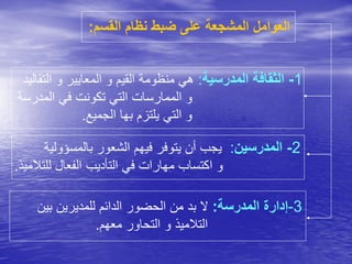 ‫القس‬ ‫نظام‬ ‫ضبط‬ ‫على‬ ‫المشجعة‬ ‫العوامل‬‫م‬:
1-‫المدرسية‬ ‫الثقافة‬:‫التقالي‬ ‫و‬ ‫المعايير‬ ‫و‬ ‫القيم‬ ‫منظومة‬ ‫هي‬‫د‬
‫المدرسة‬ ‫في‬ ‫تكونت‬ ‫التي‬ ‫الممارسات‬ ‫و‬
‫الجميع‬ ‫بها‬ ‫يلتزم‬ ‫التي‬ ‫و‬.
2-‫المدرسين‬:‫بالمسؤولي‬ ‫الشعور‬ ‫فيهم‬ ‫يتوفر‬ ‫أن‬ ‫يجب‬‫ة‬
‫للتال‬ ‫الفعال‬ ‫التأديب‬ ‫في‬ ‫مهارات‬ ‫اكتساب‬ ‫و‬‫ميذ‬.
3-‫المدرسة‬ ‫إدارة‬:‫بين‬ ‫للمديرين‬ ‫الدائم‬ ‫الحضور‬ ‫من‬ ‫بد‬ ‫ال‬
‫معهم‬ ‫التحاور‬ ‫و‬ ‫التالميذ‬.
 