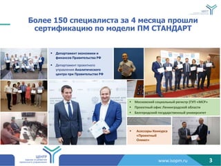 www.isopm.ru
 Асессоры Конкурса
«Проектный
Олимп»
Более 150 специалиста за 4 месяца прошли
сертификацию по модели ПМ СТАНДАРТ
 Департамент экономики и
финансов Правительства РФ
 Департамент проектного
управления Аналитического
центра при Правительстве РФ
 Московский социальный регистр (ГУП «МСР»
 Проектный офис Ленинградской области
 Белгородский государственный университет
3
 