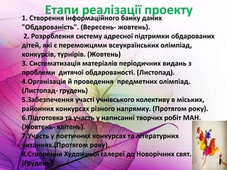 Етапи реалізації проекту1. Створення інформаційного банку даних
"Обдарованість". (Вересень- жовтень).
2. Розроблення систему адресної підтримки обдарованих
дітей, які є переможцями всеукраїнських олімпіад,
конкурсів, турнірів. (Жовтень)
3. Систематизація матеріалів періодичних видань з
проблеми дитячої обдарованості. (Листопад).
4.Організація й проведення предметних олімпіад.
(Листопад- грудень)
5.Забезпечення участі учнівського колективу в міських,
районних конкурсах різного напрямку. (Протягом року).
6.Підготовка та участь у написанні творчих робіт МАН.
(Жовтень- квітень).
7.Участь у поетичних конкурсах та літературних
читаннях.(Протягом року).
8.Створення Художньої галереї до Новорічних свят.
(Грудень).
 