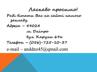 Ласкаво просимо!
Раді вітати Вас на сайті нашого
закладу.
Адреса – 49024
м. Дніпро
вул. Каруни 69а
Телефон – (056)-725-10-37
e-mail – anddnz45@qmail.com
 
