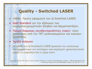 Quality - Switched LASER
• 1980s: Πρώτη εφαρμογή των Q-Switched LASER.
• Gold Standard για την εξάλειψη των
υπερμελαγχρωματικών βλαβών και δερματοστιξιών.
• Παλμοί διάρκειας νανοδευτερολέπτων (nsec): πολύ
μικρότερος από τον TRT μελανοσωμάτων και κοκκίων
χρωστικής.
• Υψηλή ενέργεια
• Η έκθεση στο Q-Switched LASER προκαλεί τον επιλεκτικό
κατακερματισμό των κυττάρων που περιέχουν χρωστική ουσία
χωρίς να επηρεάζονται οι γύρω ιστοί.
Kent KM, Graber EM (2012) Laser tattoo removal: a review. Dermatologic surgery : official publication for
American Society for Dermatologic Surgery [et al] 38: 1–13.
 