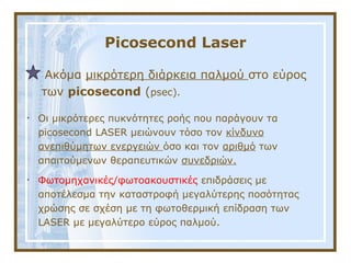 Picosecond Laser
Ακόμα μικρότερη διάρκεια παλμού στο εύρος
των picosecond (psec).
• Οι μικρότερες πυκνότητες ροής που παράγουν τα
picosecond LASER μειώνουν τόσο τον κίνδυνο
ανεπιθύμητων ενεργειών όσο και τον αριθμό των
απαιτούμενων θεραπευτικών συνεδριών.
• Φωτομηχανικές/φωτοακουστικές επιδράσεις με
αποτέλεσμα την καταστροφή μεγαλύτερης ποσότητας
χρώσης σε σχέση με τη φωτοθερμική επίδραση των
LASER με μεγαλύτερο εύρος παλμού.
 