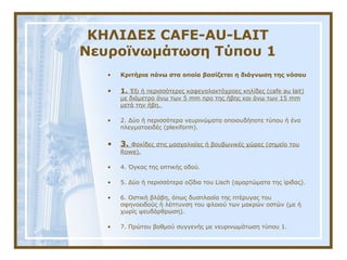 ΚΗΛΙΔΕΣ CAFE-AU-LAIT
Νευροϊνωμάτωση Τύπου 1
• Kριτήρια πάνω στα οποία βασίζεται η διάγνωση της νόσου
• 1. Έξι ή περισσότερες καφεγαλακτόχροες κηλίδες (cafe au lait)
με διάμετρο άνω των 5 mm προ της ήβης και άνω των 15 mm
μετά την ήβη.
• 2. Δύο ή περισσότερα νευρινώματα οποιουδήποτε τύπου ή ένα
πλεγματοειδές (plexiform).
• 3. Φακίδες στις μασχαλιαίες ή βουβωνικές χώρες (σημείο του
Rowe).
• 4. Όγκος της οπτικής οδού.
• 5. Δύο ή περισσότερα οζίδια του Lisch (αμαρτώματα της ίριδας).
• 6. Oστική βλάβη, όπως δυσπλασία της πτέρυγας του
σφηνοειδούς ή λέπτυνση του φλοιού των μακρών οστών (με ή
χωρίς ψευδάρθρωση).
• 7. Πρώτου βαθμού συγγενής με νευρινωμάτωση τύπου 1.
 