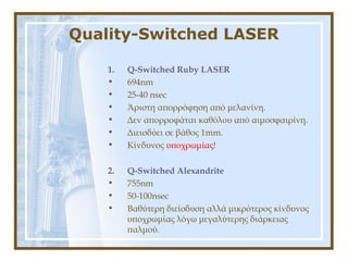Quality-Switched LASER
1. Q-Switched Ruby LASER
• 694nm
• 25-40 nsec
• Άριστη απορρόφηση από μελανίνη.
• Δεν απορροφάται καθόλου από αιμοσφαιρίνη.
• Διεισδύει σε βάθος 1mm.
• Κίνδυνος υποχρωμίας!
2. Q-Switched Alexandrite
• 755nm
• 50-100nsec
• Βαθύτερη διείσδυση αλλά μικρότερος κίνδυνος
υποχρωμίας λόγω μεγαλύτερης διάρκειας
παλμού.
 